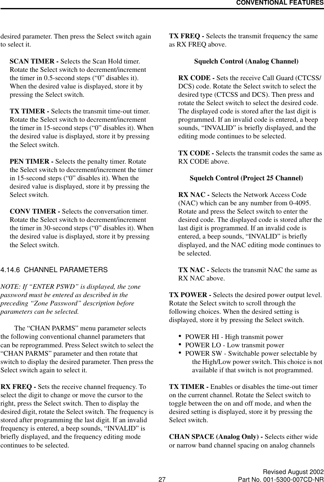 CONVENTIONAL FEATURES27 Revised August 2002Part No. 001-5300-007CD-NRdesired parameter. Then press the Select switch again to select it. SCAN TIMER - Selects the Scan Hold timer. Rotate the Select switch to decrement/increment the timer in 0.5-second steps (“0” disables it). When the desired value is displayed, store it by pressing the Select switch.TX TIMER - Selects the transmit time-out timer. Rotate the Select switch to decrement/increment the timer in 15-second steps (“0” disables it). When the desired value is displayed, store it by pressing the Select switch.PEN TIMER - Selects the penalty timer. Rotate the Select switch to decrement/increment the timer in 15-second steps (“0” disables it). When the desired value is displayed, store it by pressing the Select switch.CONV TIMER - Selects the conversation timer. Rotate the Select switch to decrement/increment the timer in 30-second steps (“0” disables it). When the desired value is displayed, store it by pressing the Select switch.4.14.6  CHANNEL PARAMETERSNOTE: If “ENTER PSWD” is displayed, the zone password must be entered as described in the preceding “Zone Password” description before parameters can be selected.The “CHAN PARMS” menu parameter selects the following conventional channel parameters that can be reprogrammed. Press Select switch to select the “CHAN PARMS” parameter and then rotate that switch to display the desired parameter. Then press the Select switch again to select it. RX FREQ - Sets the receive channel frequency. To select the digit to change or move the cursor to the right, press the Select switch. Then to display the desired digit, rotate the Select switch. The frequency is stored after programming the last digit. If an invalid frequency is entered, a beep sounds, “INVALID” is briefly displayed, and the frequency editing mode continues to be selected.TX FREQ - Selects the transmit frequency the same as RX FREQ above.Squelch Control (Analog Channel)RX CODE - Sets the receive Call Guard (CTCSS/DCS) code. Rotate the Select switch to select the desired type (CTCSS and DCS). Then press and rotate the Select switch to select the desired code. The displayed code is stored after the last digit is programmed. If an invalid code is entered, a beep sounds, “INVALID” is briefly displayed, and the editing mode continues to be selected.TX CODE - Selects the transmit codes the same as RX CODE above. Squelch Control (Project 25 Channel)RX NAC - Selects the Network Access Code (NAC) which can be any number from 0-4095. Rotate and press the Select switch to enter the desired code. The displayed code is stored after the last digit is programmed. If an invalid code is entered, a beep sounds, “INVALID” is briefly displayed, and the NAC editing mode continues to be selected.TX NAC - Selects the transmit NAC the same as RX NAC above. TX POWER - Selects the desired power output level. Rotate the Select switch to scroll through the following choices. When the desired setting is displayed, store it by pressing the Select switch.•POWER HI - High transmit power•POWER LO - Low transmit power•POWER SW - Switchable power selectable by the High/Low power switch. This choice is not available if that switch is not programmed.TX TIMER - Enables or disables the time-out timer on the current channel. Rotate the Select switch to toggle between the on and off mode, and when the desired setting is displayed, store it by pressing the Select switch.CHAN SPACE (Analog Only) - Selects either wide or narrow band channel spacing on analog channels 