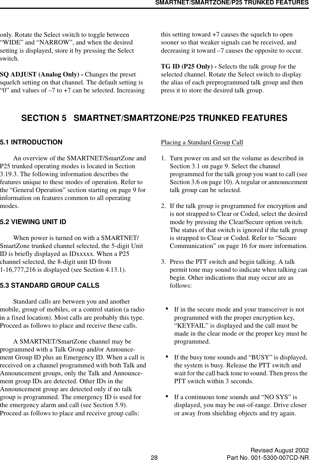 SMARTNET/SMARTZONE/P25 TRUNKED FEATURES28 Revised August 2002Part No. 001-5300-007CD-NRonly. Rotate the Select switch to toggle between “WIDE” and “NARROW”, and when the desired setting is displayed, store it by pressing the Select switch.SQ ADJUST (Analog Only) - Changes the preset squelch setting on that channel. The default setting is “0” and values of –7 to +7 can be selected. Increasing this setting toward +7 causes the squelch to open sooner so that weaker signals can be received, and decreasing it toward –7 causes the opposite to occur.TG ID (P25 Only) - Selects the talk group for the selected channel. Rotate the Select switch to display the alias of each preprogrammed talk group and then press it to store the desired talk group.SECTION 5   SMARTNET/SMARTZONE/P25 TRUNKED FEATURES5.1 INTRODUCTIONAn overview of the SMARTNET/SmartZone and P25 trunked operating modes is located in Section 3.19.3. The following information describes the features unique to these modes of operation. Refer to the “General Operation” section starting on page 9 for information on features common to all operating modes.5.2 VIEWING UNIT IDWhen power is turned on with a SMARTNET/SmartZone trunked channel selected, the 5-digit Unit ID is briefly displayed as IDxxxxx. When a P25 channel selected, the 8-digit unit ID from 1-16,777,216 is displayed (see Section 4.13.1).5.3 STANDARD GROUP CALLSStandard calls are between you and another mobile, group of mobiles, or a control station (a radio in a fixed location). Most calls are probably this type. Proceed as follows to place and receive these calls. A SMARTNET/SmartZone channel may be programmed with a Talk Group and/or Announce-ment Group ID plus an Emergency ID. When a call is received on a channel programmed with both Talk and Announcement groups, only the Talk and Announce-ment group IDs are detected. Other IDs in the Announcement group are detected only if no talk group is programmed. The emergency ID is used for the emergency alarm and call (see Section 5.9). Proceed as follows to place and receive group calls: Placing a Standard Group Call1. Turn power on and set the volume as described in Section 3.1 on page 9. Select the channel programmed for the talk group you want to call (see Section 3.6 on page 10). A regular or announcement talk group can be selected.2. If the talk group is programmed for encryption and is not strapped to Clear or Coded, select the desired mode by pressing the Clear/Secure option switch. The status of that switch is ignored if the talk group is strapped to Clear or Coded. Refer to “Secure Communication” on page 16 for more information.3. Press the PTT switch and begin talking. A talk permit tone may sound to indicate when talking can begin. Other indications that may occur are as follows:•If in the secure mode and your transceiver is not programmed with the proper encryption key, “KEYFAIL” is displayed and the call must be made in the clear mode or the proper key must be programmed.•If the busy tone sounds and “BUSY” is displayed, the system is busy. Release the PTT switch and wait for the call back tone to sound. Then press the PTT switch within 3 seconds.•If a continuous tone sounds and “NO SYS” is displayed, you may be out-of-range. Drive closer or away from shielding objects and try again.