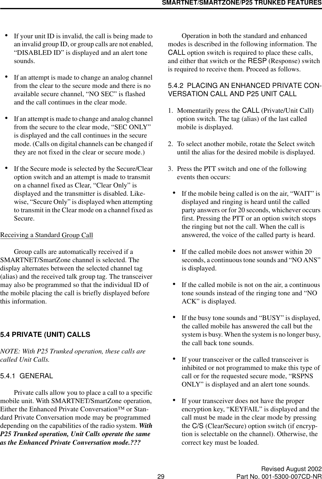 SMARTNET/SMARTZONE/P25 TRUNKED FEATURES29 Revised August 2002Part No. 001-5300-007CD-NR•If your unit ID is invalid, the call is being made to an invalid group ID, or group calls are not enabled, “DISABLED ID” is displayed and an alert tone sounds.•If an attempt is made to change an analog channel from the clear to the secure mode and there is no available secure channel, “NO SEC” is flashed and the call continues in the clear mode.•If an attempt is made to change and analog channel from the secure to the clear mode, “SEC ONLY” is displayed and the call continues in the secure mode. (Calls on digital channels can be changed if they are not fixed in the clear or secure mode.)•If the Secure mode is selected by the Secure/Clear option switch and an attempt is made to transmit on a channel fixed as Clear, “Clear Only” is displayed and the transmitter is disabled. Like-wise, “Secure Only” is displayed when attempting to transmit in the Clear mode on a channel fixed as Secure.Receiving a Standard Group CallGroup calls are automatically received if a SMARTNET/SmartZone channel is selected. The display alternates between the selected channel tag (alias) and the received talk group tag. The transceiver may also be programmed so that the individual ID of the mobile placing the call is briefly displayed before this information.5.4 PRIVATE (UNIT) CALLSNOTE: With P25 Trunked operation, these calls are called Unit Calls.5.4.1  GENERALPrivate calls allow you to place a call to a specific mobile unit. With SMARTNET/SmartZone operation, Either the Enhanced Private Conversation™ or Stan-dard Private Conversation mode may be programmed depending on the capabilities of the radio system. With P25 Trunked operation, Unit Calls operate the same as the Enhanced Private Conversation mode.???Operation in both the standard and enhanced modes is described in the following information. The CALL option switch is required to place these calls, and either that switch or the RESP (Response) switch is required to receive them. Proceed as follows. 5.4.2  PLACING AN ENHANCED PRIVATE CON-VERSATION CALL AND P25 UNIT CALL1. Momentarily press the CALL (Private/Unit Call) option switch. The tag (alias) of the last called mobile is displayed.2. To select another mobile, rotate the Select switch until the alias for the desired mobile is displayed. 3. Press the PTT switch and one of the following events then occurs:•If the mobile being called is on the air, “WAIT” is displayed and ringing is heard until the called party answers or for 20 seconds, whichever occurs first. Pressing the PTT or an option switch stops the ringing but not the call. When the call is answered, the voice of the called party is heard.•If the called mobile does not answer within 20 seconds, a continuous tone sounds and “NO ANS” is displayed. •If the called mobile is not on the air, a continuous tone sounds instead of the ringing tone and “NO ACK” is displayed. •If the busy tone sounds and “BUSY” is displayed, the called mobile has answered the call but the system is busy. When the system is no longer busy, the call back tone sounds.•If your transceiver or the called transceiver is inhibited or not programmed to make this type of call or for the requested secure mode, “RSPNS ONLY” is displayed and an alert tone sounds.•If your transceiver does not have the proper encryption key, “KEYFAIL” is displayed and the call must be made in the clear mode by pressing the C/S (Clear/Secure) option switch (if encryp-tion is selectable on the channel). Otherwise, the correct key must be loaded. 