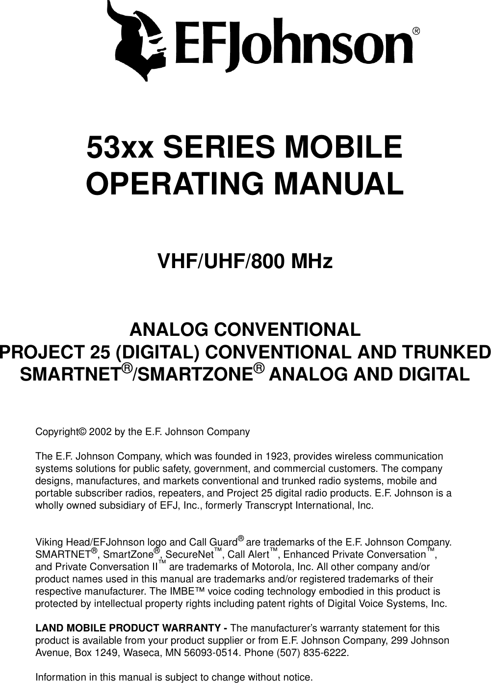 53xx SERIES MOBILEOPERATING MANUALVHF/UHF/800 MHzANALOG CONVENTIONALPROJECT 25 (DIGITAL) CONVENTIONAL AND TRUNKEDSMARTNET®/SMARTZONE® ANALOG AND DIGITALCopyright© 2002 by the E.F. Johnson CompanyThe E.F. Johnson Company, which was founded in 1923, provides wireless communication systems solutions for public safety, government, and commercial customers. The company designs, manufactures, and markets conventional and trunked radio systems, mobile and portable subscriber radios, repeaters, and Project 25 digital radio products. E.F. Johnson is a wholly owned subsidiary of EFJ, Inc., formerly Transcrypt International, Inc.Viking Head/EFJohnson logo and Call Guard® are trademarks of the E.F. Johnson Company. SMARTNET®, SmartZone®, SecureNet™, Call Alert™, Enhanced Private Conversation™, and Private Conversation II™ are trademarks of Motorola, Inc. All other company and/or product names used in this manual are trademarks and/or registered trademarks of their respective manufacturer. The IMBE™ voice coding technology embodied in this product is protected by intellectual property rights including patent rights of Digital Voice Systems, Inc.LAND MOBILE PRODUCT WARRANTY - The manufacturer’s warranty statement for this product is available from your product supplier or from E.F. Johnson Company, 299 Johnson Avenue, Box 1249, Waseca, MN 56093-0514. Phone (507) 835-6222.Information in this manual is subject to change without notice. 