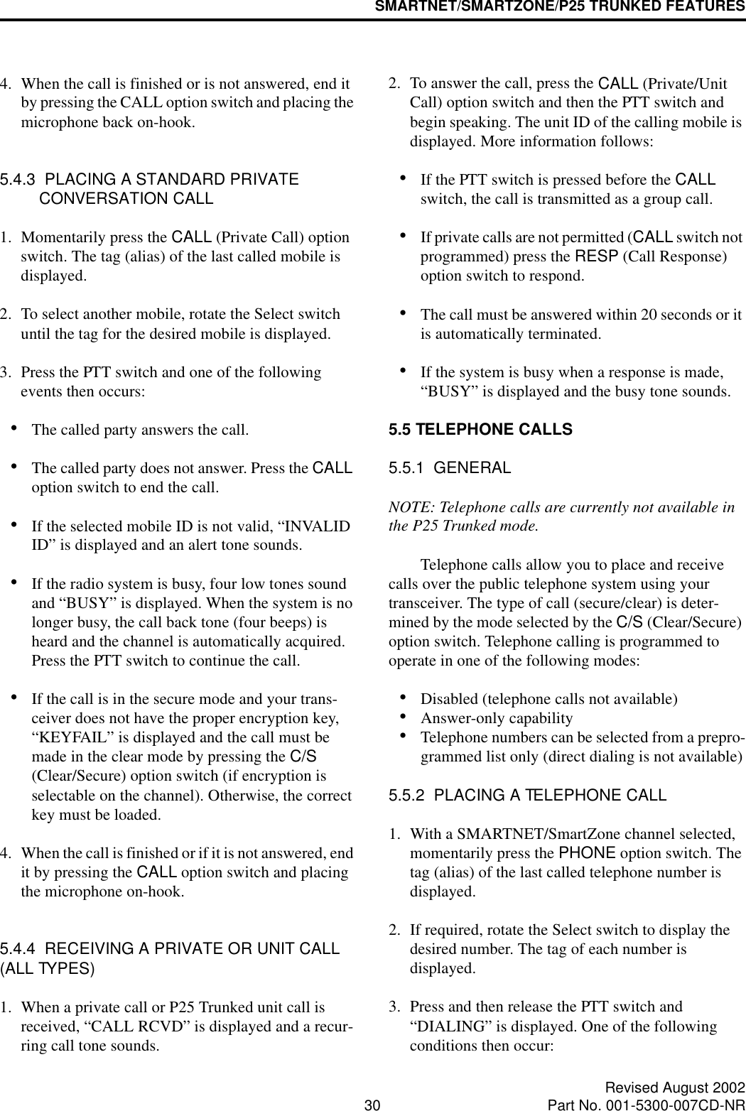 SMARTNET/SMARTZONE/P25 TRUNKED FEATURES30 Revised August 2002Part No. 001-5300-007CD-NR4. When the call is finished or is not answered, end it by pressing the CALL option switch and placing the microphone back on-hook.5.4.3  PLACING A STANDARD PRIVATE CONVERSATION CALL1. Momentarily press the CALL (Private Call) option switch. The tag (alias) of the last called mobile is displayed.2. To select another mobile, rotate the Select switch until the tag for the desired mobile is displayed. 3. Press the PTT switch and one of the following events then occurs:•The called party answers the call.•The called party does not answer. Press the CALL option switch to end the call.•If the selected mobile ID is not valid, “INVALID ID” is displayed and an alert tone sounds.•If the radio system is busy, four low tones sound and “BUSY” is displayed. When the system is no longer busy, the call back tone (four beeps) is heard and the channel is automatically acquired. Press the PTT switch to continue the call.•If the call is in the secure mode and your trans-ceiver does not have the proper encryption key, “KEYFAIL” is displayed and the call must be made in the clear mode by pressing the C/S (Clear/Secure) option switch (if encryption is selectable on the channel). Otherwise, the correct key must be loaded.4. When the call is finished or if it is not answered, end it by pressing the CALL option switch and placing the microphone on-hook.5.4.4  RECEIVING A PRIVATE OR UNIT CALL (ALL TYPES)1. When a private call or P25 Trunked unit call is received, “CALL RCVD” is displayed and a recur-ring call tone sounds. 2. To answer the call, press the CALL (Private/Unit Call) option switch and then the PTT switch and begin speaking. The unit ID of the calling mobile is displayed. More information follows:•If the PTT switch is pressed before the CALL switch, the call is transmitted as a group call.•If private calls are not permitted (CALL switch not programmed) press the RESP (Call Response) option switch to respond.•The call must be answered within 20 seconds or it is automatically terminated.•If the system is busy when a response is made, “BUSY” is displayed and the busy tone sounds.5.5 TELEPHONE CALLS5.5.1  GENERALNOTE: Telephone calls are currently not available in the P25 Trunked mode. Telephone calls allow you to place and receive calls over the public telephone system using your transceiver. The type of call (secure/clear) is deter-mined by the mode selected by the C/S (Clear/Secure) option switch. Telephone calling is programmed to operate in one of the following modes:•Disabled (telephone calls not available)•Answer-only capability•Telephone numbers can be selected from a prepro-grammed list only (direct dialing is not available)5.5.2  PLACING A TELEPHONE CALL1. With a SMARTNET/SmartZone channel selected, momentarily press the PHONE option switch. The tag (alias) of the last called telephone number is displayed.2. If required, rotate the Select switch to display the desired number. The tag of each number is displayed. 3. Press and then release the PTT switch and “DIALING” is displayed. One of the following conditions then occur: