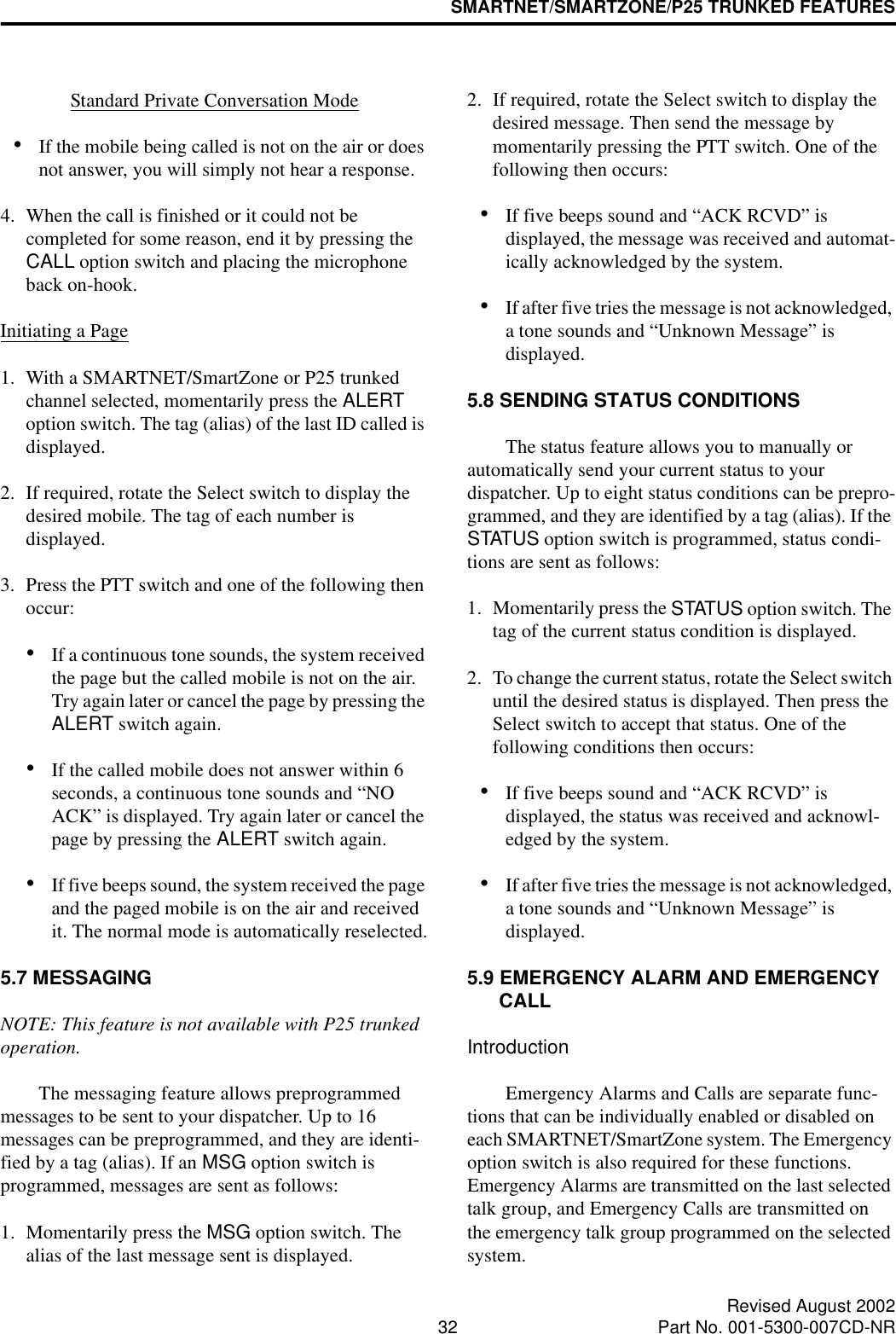 SMARTNET/SMARTZONE/P25 TRUNKED FEATURES32 Revised August 2002Part No. 001-5300-007CD-NRStandard Private Conversation Mode•If the mobile being called is not on the air or does not answer, you will simply not hear a response.4. When the call is finished or it could not be completed for some reason, end it by pressing the CALL option switch and placing the microphone back on-hook.Initiating a Page1. With a SMARTNET/SmartZone or P25 trunked channel selected, momentarily press the ALERT option switch. The tag (alias) of the last ID called is displayed.2. If required, rotate the Select switch to display the desired mobile. The tag of each number is displayed. 3. Press the PTT switch and one of the following then occur:•If a continuous tone sounds, the system received the page but the called mobile is not on the air. Try again later or cancel the page by pressing the ALERT switch again.•If the called mobile does not answer within 6 seconds, a continuous tone sounds and “NO ACK” is displayed. Try again later or cancel the page by pressing the ALERT switch again. •If five beeps sound, the system received the page and the paged mobile is on the air and received it. The normal mode is automatically reselected.5.7 MESSAGINGNOTE: This feature is not available with P25 trunked operation.The messaging feature allows preprogrammed messages to be sent to your dispatcher. Up to 16 messages can be preprogrammed, and they are identi-fied by a tag (alias). If an MSG option switch is programmed, messages are sent as follows:1. Momentarily press the MSG option switch. The alias of the last message sent is displayed.2. If required, rotate the Select switch to display the desired message. Then send the message by momentarily pressing the PTT switch. One of the following then occurs:•If five beeps sound and “ACK RCVD” is displayed, the message was received and automat-ically acknowledged by the system.•If after five tries the message is not acknowledged, a tone sounds and “Unknown Message” is displayed. 5.8 SENDING STATUS CONDITIONSThe status feature allows you to manually or automatically send your current status to your dispatcher. Up to eight status conditions can be prepro-grammed, and they are identified by a tag (alias). If the STATUS option switch is programmed, status condi-tions are sent as follows:1. Momentarily press the STATUS option switch. The tag of the current status condition is displayed.2. To change the current status, rotate the Select switch until the desired status is displayed. Then press the Select switch to accept that status. One of the following conditions then occurs:•If five beeps sound and “ACK RCVD” is displayed, the status was received and acknowl-edged by the system.•If after five tries the message is not acknowledged, a tone sounds and “Unknown Message” is displayed.5.9 EMERGENCY ALARM AND EMERGENCY CALLIntroductionEmergency Alarms and Calls are separate func-tions that can be individually enabled or disabled on each SMARTNET/SmartZone system. The Emergency option switch is also required for these functions. Emergency Alarms are transmitted on the last selected talk group, and Emergency Calls are transmitted on the emergency talk group programmed on the selected system. 