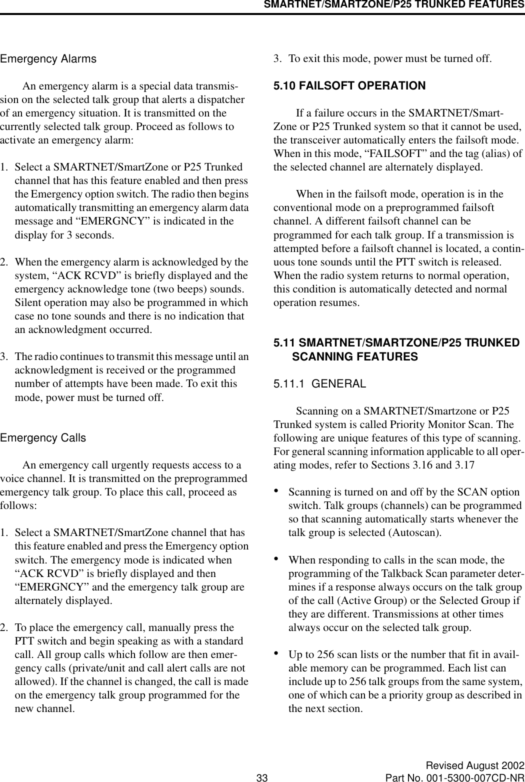 SMARTNET/SMARTZONE/P25 TRUNKED FEATURES33 Revised August 2002Part No. 001-5300-007CD-NREmergency AlarmsAn emergency alarm is a special data transmis-sion on the selected talk group that alerts a dispatcher of an emergency situation. It is transmitted on the currently selected talk group. Proceed as follows to activate an emergency alarm: 1. Select a SMARTNET/SmartZone or P25 Trunked channel that has this feature enabled and then press the Emergency option switch. The radio then begins automatically transmitting an emergency alarm data message and “EMERGNCY” is indicated in the display for 3 seconds.2. When the emergency alarm is acknowledged by the system, “ACK RCVD” is briefly displayed and the emergency acknowledge tone (two beeps) sounds. Silent operation may also be programmed in which case no tone sounds and there is no indication that an acknowledgment occurred.3. The radio continues to transmit this message until an acknowledgment is received or the programmed number of attempts have been made. To exit this mode, power must be turned off. Emergency CallsAn emergency call urgently requests access to a voice channel. It is transmitted on the preprogrammed emergency talk group. To place this call, proceed as follows: 1. Select a SMARTNET/SmartZone channel that has this feature enabled and press the Emergency option switch. The emergency mode is indicated when “ACK RCVD” is briefly displayed and then “EMERGNCY” and the emergency talk group are alternately displayed. 2. To place the emergency call, manually press the PTT switch and begin speaking as with a standard call. All group calls which follow are then emer-gency calls (private/unit and call alert calls are not allowed). If the channel is changed, the call is made on the emergency talk group programmed for the new channel.3. To exit this mode, power must be turned off.5.10 FAILSOFT OPERATIONIf a failure occurs in the SMARTNET/Smart-Zone or P25 Trunked system so that it cannot be used, the transceiver automatically enters the failsoft mode. When in this mode, “FAILSOFT” and the tag (alias) of the selected channel are alternately displayed.When in the failsoft mode, operation is in the conventional mode on a preprogrammed failsoft channel. A different failsoft channel can be programmed for each talk group. If a transmission is attempted before a failsoft channel is located, a contin-uous tone sounds until the PTT switch is released. When the radio system returns to normal operation, this condition is automatically detected and normal operation resumes. 5.11 SMARTNET/SMARTZONE/P25 TRUNKED SCANNING FEATURES5.11.1  GENERALScanning on a SMARTNET/Smartzone or P25 Trunked system is called Priority Monitor Scan. The following are unique features of this type of scanning. For general scanning information applicable to all oper-ating modes, refer to Sections 3.16 and 3.17•Scanning is turned on and off by the SCAN option switch. Talk groups (channels) can be programmed so that scanning automatically starts whenever the talk group is selected (Autoscan). •When responding to calls in the scan mode, the programming of the Talkback Scan parameter deter-mines if a response always occurs on the talk group of the call (Active Group) or the Selected Group if they are different. Transmissions at other times always occur on the selected talk group.•Up to 256 scan lists or the number that fit in avail-able memory can be programmed. Each list can include up to 256 talk groups from the same system, one of which can be a priority group as described in the next section. 