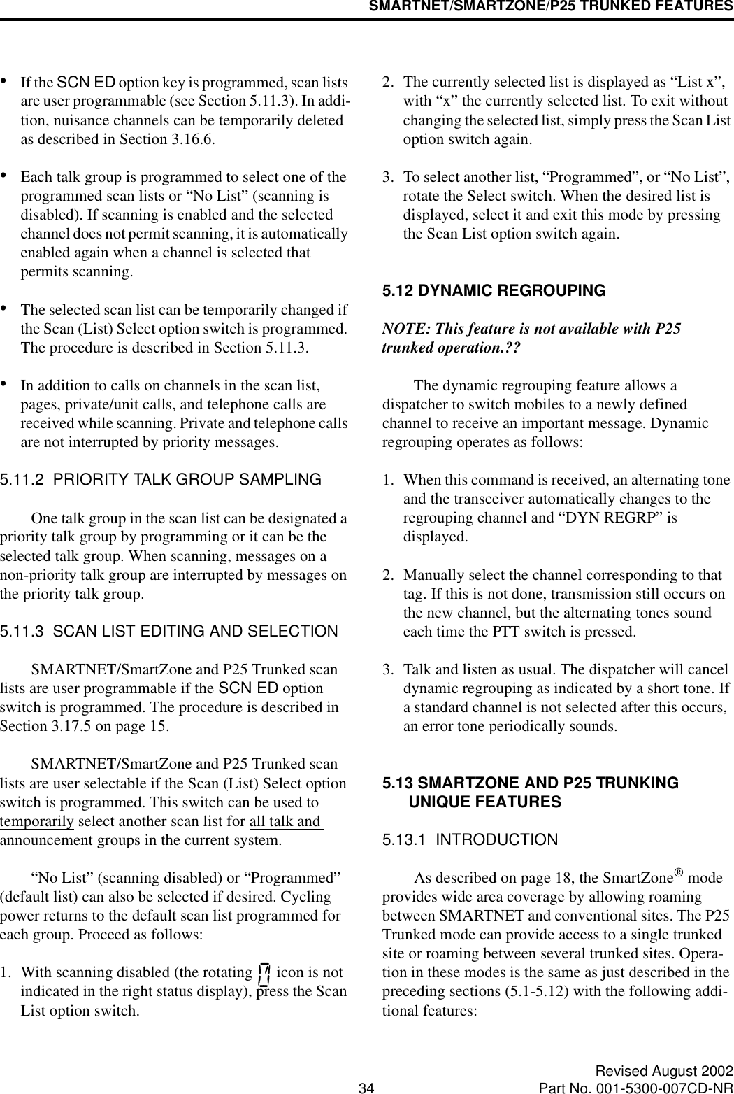 SMARTNET/SMARTZONE/P25 TRUNKED FEATURES34 Revised August 2002Part No. 001-5300-007CD-NR•If the SCN ED option key is programmed, scan lists are user programmable (see Section 5.11.3). In addi-tion, nuisance channels can be temporarily deleted as described in Section 3.16.6.•Each talk group is programmed to select one of the programmed scan lists or “No List” (scanning is disabled). If scanning is enabled and the selected channel does not permit scanning, it is automatically enabled again when a channel is selected that permits scanning.•The selected scan list can be temporarily changed if the Scan (List) Select option switch is programmed. The procedure is described in Section 5.11.3.•In addition to calls on channels in the scan list, pages, private/unit calls, and telephone calls are received while scanning. Private and telephone calls are not interrupted by priority messages. 5.11.2  PRIORITY TALK GROUP SAMPLINGOne talk group in the scan list can be designated a priority talk group by programming or it can be the selected talk group. When scanning, messages on a non-priority talk group are interrupted by messages on the priority talk group.5.11.3  SCAN LIST EDITING AND SELECTIONSMARTNET/SmartZone and P25 Trunked scan lists are user programmable if the SCN ED option switch is programmed. The procedure is described in Section 3.17.5 on page 15. SMARTNET/SmartZone and P25 Trunked scan lists are user selectable if the Scan (List) Select option switch is programmed. This switch can be used to temporarily select another scan list for all talk and announcement groups in the current system. “No List” (scanning disabled) or “Programmed” (default list) can also be selected if desired. Cycling power returns to the default scan list programmed for each group. Proceed as follows:1. With scanning disabled (the rotating   icon is not indicated in the right status display), press the Scan List option switch.2. The currently selected list is displayed as “List x”, with “x” the currently selected list. To exit without changing the selected list, simply press the Scan List option switch again.3. To select another list, “Programmed”, or “No List”, rotate the Select switch. When the desired list is displayed, select it and exit this mode by pressing the Scan List option switch again.5.12 DYNAMIC REGROUPINGNOTE: This feature is not available with P25 trunked operation.??The dynamic regrouping feature allows a dispatcher to switch mobiles to a newly defined channel to receive an important message. Dynamic regrouping operates as follows:1. When this command is received, an alternating tone and the transceiver automatically changes to the regrouping channel and “DYN REGRP” is displayed. 2. Manually select the channel corresponding to that tag. If this is not done, transmission still occurs on the new channel, but the alternating tones sound each time the PTT switch is pressed.3. Talk and listen as usual. The dispatcher will cancel dynamic regrouping as indicated by a short tone. If a standard channel is not selected after this occurs, an error tone periodically sounds.5.13 SMARTZONE AND P25 TRUNKING UNIQUE FEATURES5.13.1  INTRODUCTIONAs described on page 18, the SmartZone® mode provides wide area coverage by allowing roaming between SMARTNET and conventional sites. The P25 Trunked mode can provide access to a single trunked site or roaming between several trunked sites. Opera-tion in these modes is the same as just described in the preceding sections (5.1-5.12) with the following addi-tional features: