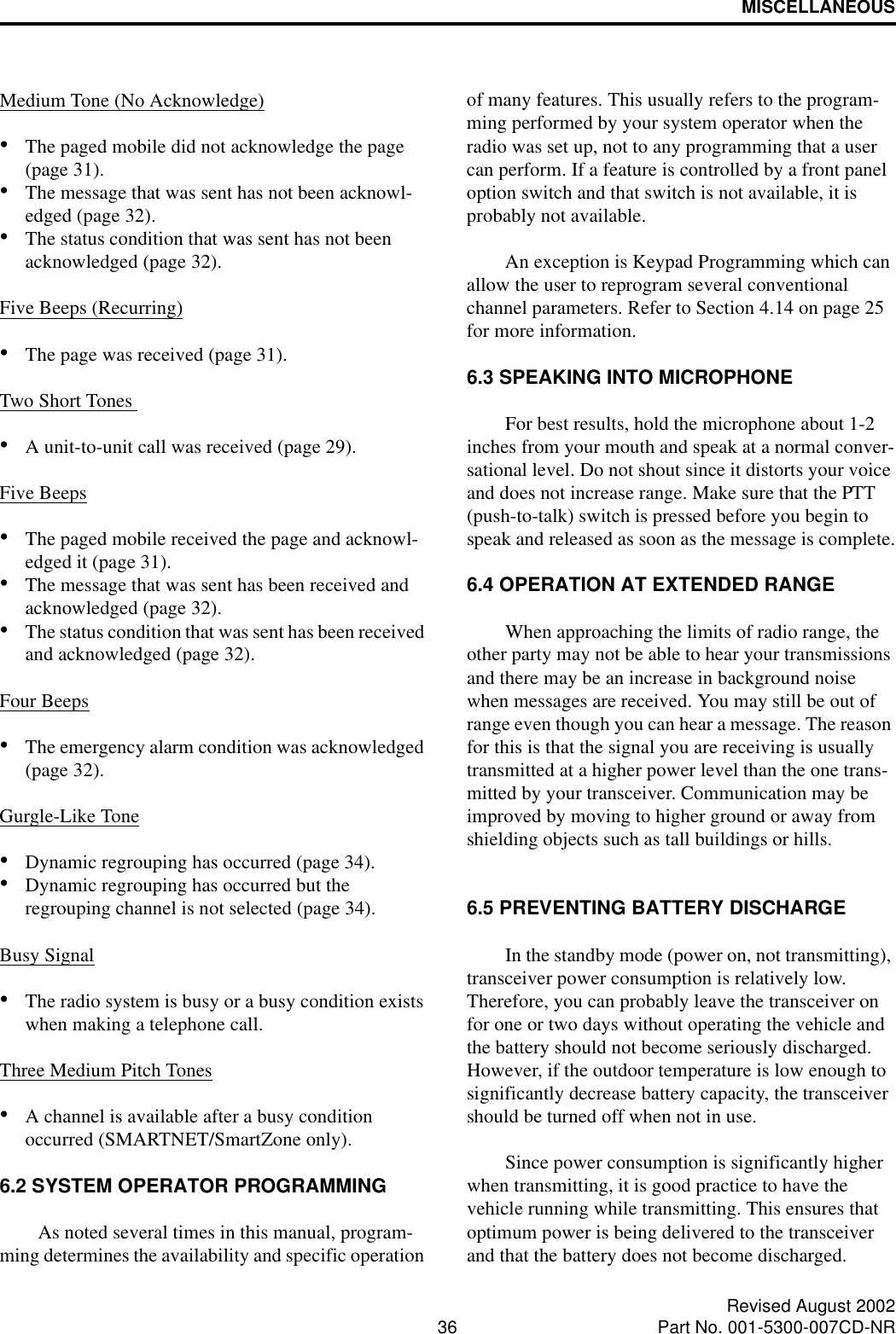 MISCELLANEOUS36 Revised August 2002Part No. 001-5300-007CD-NRMedium Tone (No Acknowledge)•The paged mobile did not acknowledge the page (page 31).•The message that was sent has not been acknowl-edged (page 32).•The status condition that was sent has not been acknowledged (page 32).Five Beeps (Recurring)•The page was received (page 31).Two Short Tones •A unit-to-unit call was received (page 29).Five Beeps•The paged mobile received the page and acknowl-edged it (page 31).•The message that was sent has been received and acknowledged (page 32).•The status condition that was sent has been received and acknowledged (page 32).Four Beeps•The emergency alarm condition was acknowledged (page 32).Gurgle-Like Tone•Dynamic regrouping has occurred (page 34).•Dynamic regrouping has occurred but the regrouping channel is not selected (page 34).Busy Signal•The radio system is busy or a busy condition exists when making a telephone call.Three Medium Pitch Tones•A channel is available after a busy condition occurred (SMARTNET/SmartZone only).6.2 SYSTEM OPERATOR PROGRAMMINGAs noted several times in this manual, program-ming determines the availability and specific operation of many features. This usually refers to the program-ming performed by your system operator when the radio was set up, not to any programming that a user can perform. If a feature is controlled by a front panel option switch and that switch is not available, it is probably not available. An exception is Keypad Programming which can allow the user to reprogram several conventional channel parameters. Refer to Section 4.14 on page 25 for more information.6.3 SPEAKING INTO MICROPHONEFor best results, hold the microphone about 1-2 inches from your mouth and speak at a normal conver-sational level. Do not shout since it distorts your voice and does not increase range. Make sure that the PTT (push-to-talk) switch is pressed before you begin to speak and released as soon as the message is complete.6.4 OPERATION AT EXTENDED RANGEWhen approaching the limits of radio range, the other party may not be able to hear your transmissions and there may be an increase in background noise when messages are received. You may still be out of range even though you can hear a message. The reason for this is that the signal you are receiving is usually transmitted at a higher power level than the one trans-mitted by your transceiver. Communication may be improved by moving to higher ground or away from shielding objects such as tall buildings or hills.6.5 PREVENTING BATTERY DISCHARGEIn the standby mode (power on, not transmitting), transceiver power consumption is relatively low. Therefore, you can probably leave the transceiver on for one or two days without operating the vehicle and the battery should not become seriously discharged. However, if the outdoor temperature is low enough to significantly decrease battery capacity, the transceiver should be turned off when not in use. Since power consumption is significantly higher when transmitting, it is good practice to have the vehicle running while transmitting. This ensures that optimum power is being delivered to the transceiver and that the battery does not become discharged. 