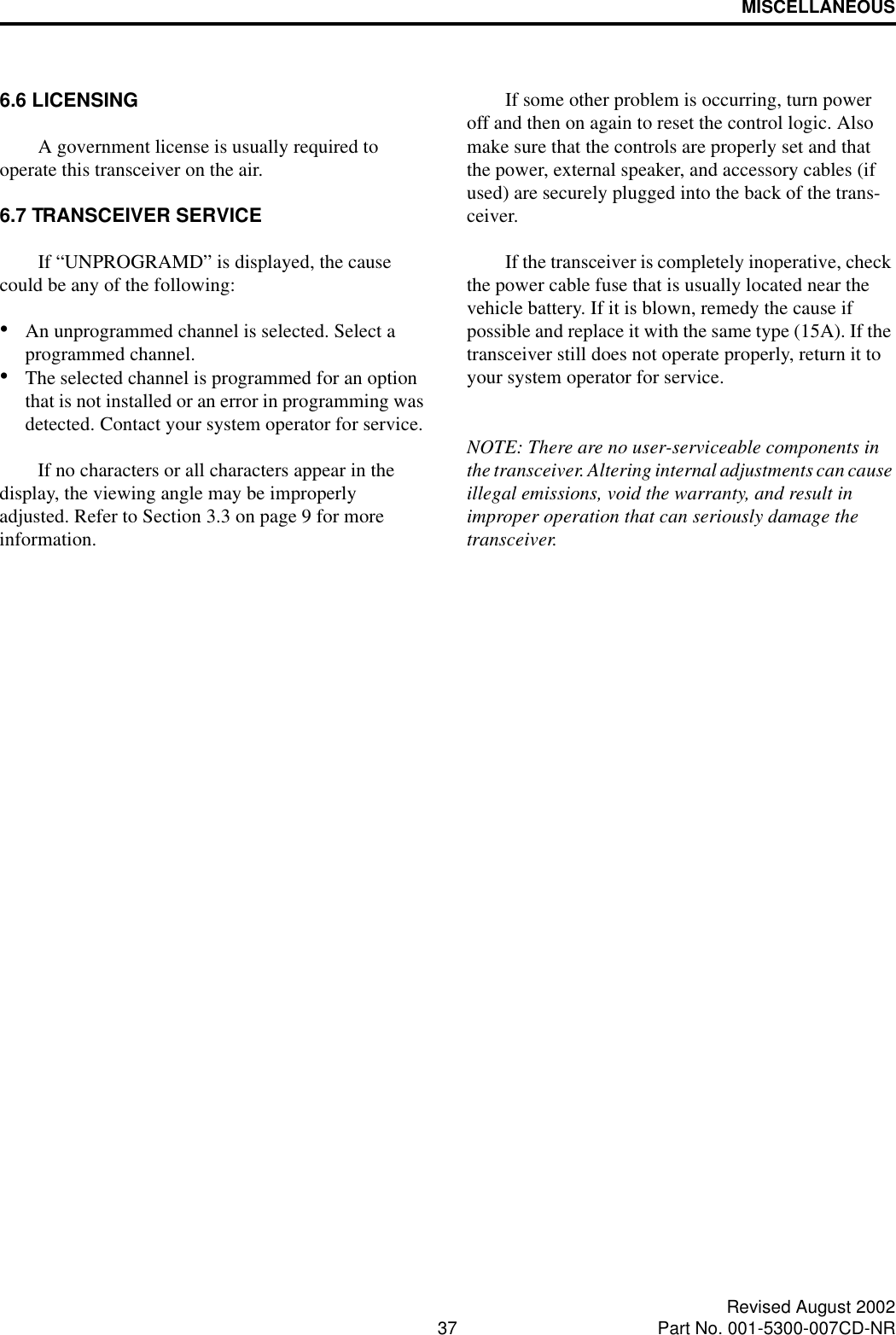 MISCELLANEOUS37 Revised August 2002Part No. 001-5300-007CD-NR6.6 LICENSINGA government license is usually required to operate this transceiver on the air. 6.7 TRANSCEIVER SERVICE If “UNPROGRAMD” is displayed, the cause could be any of the following:•An unprogrammed channel is selected. Select a programmed channel.•The selected channel is programmed for an option that is not installed or an error in programming was detected. Contact your system operator for service.If no characters or all characters appear in the display, the viewing angle may be improperly adjusted. Refer to Section 3.3 on page 9 for more information. If some other problem is occurring, turn power off and then on again to reset the control logic. Also make sure that the controls are properly set and that the power, external speaker, and accessory cables (if used) are securely plugged into the back of the trans-ceiver. If the transceiver is completely inoperative, check the power cable fuse that is usually located near the vehicle battery. If it is blown, remedy the cause if possible and replace it with the same type (15A). If the transceiver still does not operate properly, return it to your system operator for service.NOTE: There are no user-serviceable components in the transceiver. Altering internal adjustments can cause illegal emissions, void the warranty, and result in improper operation that can seriously damage the transceiver.