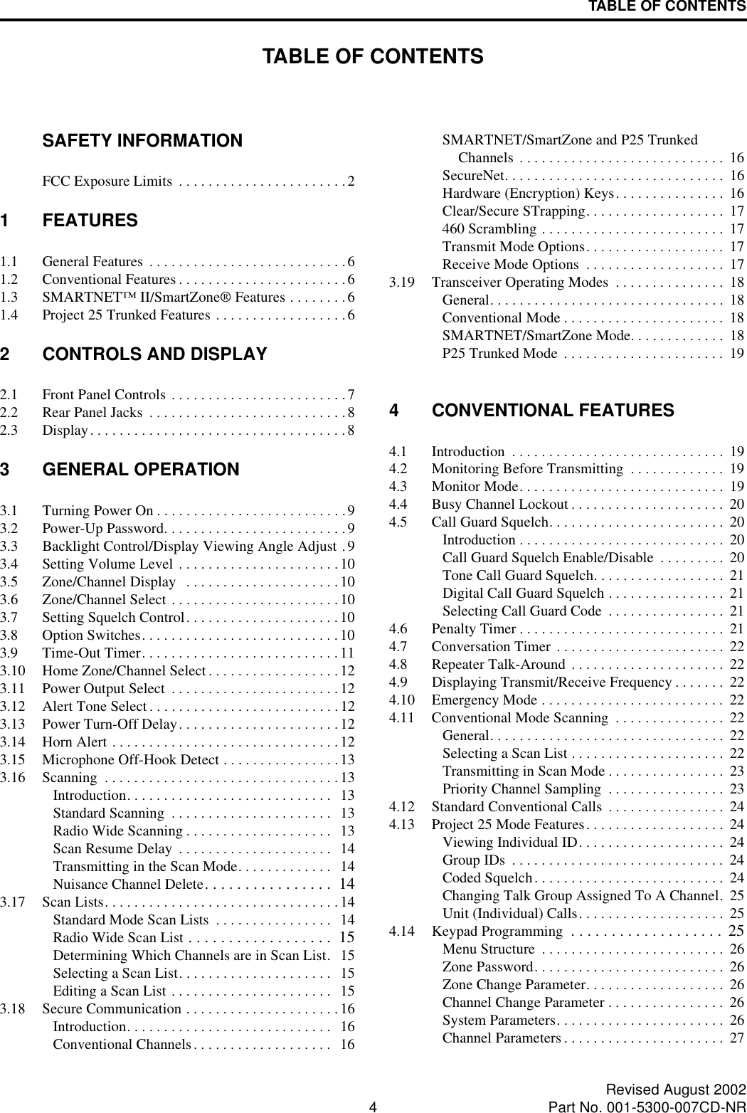 4Revised August 2002Part No. 001-5300-007CD-NRTABLE OF CONTENTSTABLE OF CONTENTSSAFETY INFORMATIONFCC Exposure Limits  . . . . . . . . . . . . . . . . . . . . . . . 21 FEATURES1.1 General Features . . . . . . . . . . . . . . . . . . . . . . . . . . .61.2 Conventional Features . . . . . . . . . . . . . . . . . . . . . . . 61.3 SMARTNET™ II/SmartZone® Features . . . . . . . .61.4 Project 25 Trunked Features . . . . . . . . . . . . . . . . . .62 CONTROLS AND DISPLAY2.1 Front Panel Controls . . . . . . . . . . . . . . . . . . . . . . . .72.2 Rear Panel Jacks  . . . . . . . . . . . . . . . . . . . . . . . . . . .82.3 Display. . . . . . . . . . . . . . . . . . . . . . . . . . . . . . . . . . .83 GENERAL OPERATION3.1 Turning Power On . . . . . . . . . . . . . . . . . . . . . . . . . .93.2 Power-Up Password. . . . . . . . . . . . . . . . . . . . . . . . .93.3 Backlight Control/Display Viewing Angle Adjust .93.4 Setting Volume Level . . . . . . . . . . . . . . . . . . . . . .103.5 Zone/Channel Display   . . . . . . . . . . . . . . . . . . . . .103.6 Zone/Channel Select . . . . . . . . . . . . . . . . . . . . . . .103.7 Setting Squelch Control. . . . . . . . . . . . . . . . . . . . .103.8 Option Switches. . . . . . . . . . . . . . . . . . . . . . . . . . .103.9 Time-Out Timer. . . . . . . . . . . . . . . . . . . . . . . . . . .113.10 Home Zone/Channel Select . . . . . . . . . . . . . . . . . . 123.11 Power Output Select  . . . . . . . . . . . . . . . . . . . . . . .123.12 Alert Tone Select . . . . . . . . . . . . . . . . . . . . . . . . . .123.13 Power Turn-Off Delay. . . . . . . . . . . . . . . . . . . . . .123.14 Horn Alert . . . . . . . . . . . . . . . . . . . . . . . . . . . . . . .123.15 Microphone Off-Hook Detect . . . . . . . . . . . . . . . . 133.16 Scanning  . . . . . . . . . . . . . . . . . . . . . . . . . . . . . . . . 13Introduction. . . . . . . . . . . . . . . . . . . . . . . . . . . .  13Standard Scanning  . . . . . . . . . . . . . . . . . . . . . .   13Radio Wide Scanning . . . . . . . . . . . . . . . . . . . .  13Scan Resume Delay  . . . . . . . . . . . . . . . . . . . . .  14Transmitting in the Scan Mode. . . . . . . . . . . . .   14Nuisance Channel Delete. . . . . . . . . . . . . . . .  143.17 Scan Lists. . . . . . . . . . . . . . . . . . . . . . . . . . . . . . . . 14Standard Mode Scan Lists  . . . . . . . . . . . . . . . .  14Radio Wide Scan List . . . . . . . . . . . . . . . . . .  15Determining Which Channels are in Scan List.   15Selecting a Scan List. . . . . . . . . . . . . . . . . . . . .  15Editing a Scan List . . . . . . . . . . . . . . . . . . . . . .  153.18 Secure Communication . . . . . . . . . . . . . . . . . . . . .16Introduction. . . . . . . . . . . . . . . . . . . . . . . . . . . .  16Conventional Channels. . . . . . . . . . . . . . . . . . .  16SMARTNET/SmartZone and P25 Trunked Channels . . . . . . . . . . . . . . . . . . . . . . . . . . . .  16SecureNet. . . . . . . . . . . . . . . . . . . . . . . . . . . . . .  16Hardware (Encryption) Keys. . . . . . . . . . . . . . .  16Clear/Secure STrapping. . . . . . . . . . . . . . . . . . .  17460 Scrambling . . . . . . . . . . . . . . . . . . . . . . . . .  17Transmit Mode Options. . . . . . . . . . . . . . . . . . .  17Receive Mode Options  . . . . . . . . . . . . . . . . . . .  173.19 Transceiver Operating Modes  . . . . . . . . . . . . . . .  18General. . . . . . . . . . . . . . . . . . . . . . . . . . . . . . . .  18Conventional Mode . . . . . . . . . . . . . . . . . . . . . .  18SMARTNET/SmartZone Mode. . . . . . . . . . . . .  18P25 Trunked Mode  . . . . . . . . . . . . . . . . . . . . . .  194 CONVENTIONAL FEATURES4.1 Introduction  . . . . . . . . . . . . . . . . . . . . . . . . . . . . .  194.2 Monitoring Before Transmitting  . . . . . . . . . . . . .  194.3 Monitor Mode. . . . . . . . . . . . . . . . . . . . . . . . . . . .  194.4 Busy Channel Lockout . . . . . . . . . . . . . . . . . . . . .  204.5 Call Guard Squelch. . . . . . . . . . . . . . . . . . . . . . . .  20Introduction . . . . . . . . . . . . . . . . . . . . . . . . . . . .  20Call Guard Squelch Enable/Disable  . . . . . . . . .  20Tone Call Guard Squelch. . . . . . . . . . . . . . . . . .  21Digital Call Guard Squelch . . . . . . . . . . . . . . . .  21Selecting Call Guard Code  . . . . . . . . . . . . . . . .  214.6 Penalty Timer . . . . . . . . . . . . . . . . . . . . . . . . . . . .  214.7 Conversation Timer . . . . . . . . . . . . . . . . . . . . . . .  224.8 Repeater Talk-Around . . . . . . . . . . . . . . . . . . . . .  224.9 Displaying Transmit/Receive Frequency . . . . . . .  224.10 Emergency Mode . . . . . . . . . . . . . . . . . . . . . . . . .  224.11 Conventional Mode Scanning  . . . . . . . . . . . . . . .  22General. . . . . . . . . . . . . . . . . . . . . . . . . . . . . . . .  22Selecting a Scan List . . . . . . . . . . . . . . . . . . . . .  22Transmitting in Scan Mode . . . . . . . . . . . . . . . .  23Priority Channel Sampling  . . . . . . . . . . . . . . . .  234.12 Standard Conventional Calls  . . . . . . . . . . . . . . . .  244.13 Project 25 Mode Features. . . . . . . . . . . . . . . . . . .  24Viewing Individual ID. . . . . . . . . . . . . . . . . . . .  24Group IDs  . . . . . . . . . . . . . . . . . . . . . . . . . . . . .  24Coded Squelch. . . . . . . . . . . . . . . . . . . . . . . . . .  24Changing Talk Group Assigned To A Channel.  25Unit (Individual) Calls. . . . . . . . . . . . . . . . . . . .  254.14 Keypad Programming  . . . . . . . . . . . . . . . . . . .  25Menu Structure  . . . . . . . . . . . . . . . . . . . . . . . . .  26Zone Password. . . . . . . . . . . . . . . . . . . . . . . . . .  26Zone Change Parameter. . . . . . . . . . . . . . . . . . .  26Channel Change Parameter . . . . . . . . . . . . . . . .  26System Parameters. . . . . . . . . . . . . . . . . . . . . . .  26Channel Parameters . . . . . . . . . . . . . . . . . . . . . .  27