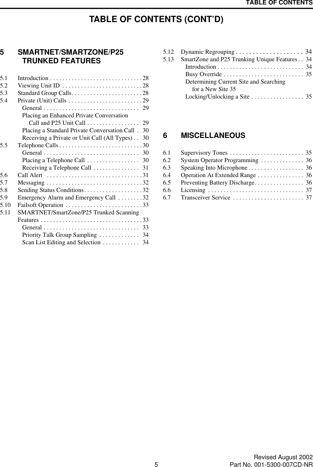 TABLE OF CONTENTS5Revised August 2002Part No. 001-5300-007CD-NR5 SMARTNET/SMARTZONE/P25 TRUNKED FEATURES5.1 Introduction . . . . . . . . . . . . . . . . . . . . . . . . . . . . . .285.2 Viewing Unit ID  . . . . . . . . . . . . . . . . . . . . . . . . . .285.3 Standard Group Calls. . . . . . . . . . . . . . . . . . . . . . .285.4 Private (Unit) Calls . . . . . . . . . . . . . . . . . . . . . . . .29General . . . . . . . . . . . . . . . . . . . . . . . . . . . . . . .   29Placing an Enhanced Private ConversationCall and P25 Unit Call . . . . . . . . . . . . . . . . .  29Placing a Standard Private Conversation Call  .  30Receiving a Private or Unit Call (All Types) . .  305.5 Telephone Calls . . . . . . . . . . . . . . . . . . . . . . . . . . .30General . . . . . . . . . . . . . . . . . . . . . . . . . . . . . . .   30Placing a Telephone Call  . . . . . . . . . . . . . . . . .  30Receiving a Telephone Call . . . . . . . . . . . . . . .  315.6 Call Alert   . . . . . . . . . . . . . . . . . . . . . . . . . . . . . . . 315.7 Messaging . . . . . . . . . . . . . . . . . . . . . . . . . . . . . . . 325.8 Sending Status Conditions. . . . . . . . . . . . . . . . . . .325.9 Emergency Alarm and Emergency Call  . . . . . . . .325.10 Failsoft Operation  . . . . . . . . . . . . . . . . . . . . . . . . .335.11 SMARTNET/SmartZone/P25 Trunked Scanning Features . . . . . . . . . . . . . . . . . . . . . . . . . . . . . . . . .33General . . . . . . . . . . . . . . . . . . . . . . . . . . . . . . .   33Priority Talk Group Sampling  . . . . . . . . . . . . .  34Scan List Editing and Selection . . . . . . . . . . . .  345.12 Dynamic Regrouping . . . . . . . . . . . . . . . . . . . .  345.13 SmartZone and P25 Trunking Unique Features . .  34Introduction . . . . . . . . . . . . . . . . . . . . . . . . . . . .  34Busy Override . . . . . . . . . . . . . . . . . . . . . . . . . .  35Determining Current Site and Searching for a New Site 35Locking/Unlocking a Site . . . . . . . . . . . . . . . . .  356 MISCELLANEOUS6.1 Supervisory Tones . . . . . . . . . . . . . . . . . . . . . . . .  356.2 System Operator Programming  . . . . . . . . . . . . . .  366.3 Speaking Into Microphone . . . . . . . . . . . . . . . . . .  366.4 Operation At Extended Range . . . . . . . . . . . . . . .  366.5 Preventing Battery Discharge. . . . . . . . . . . . . . . .  366.6 Licensing  . . . . . . . . . . . . . . . . . . . . . . . . . . . . . . .  376.7 Transceiver Service  . . . . . . . . . . . . . . . . . . . . . . .  37TABLE OF CONTENTS (CONT’D)