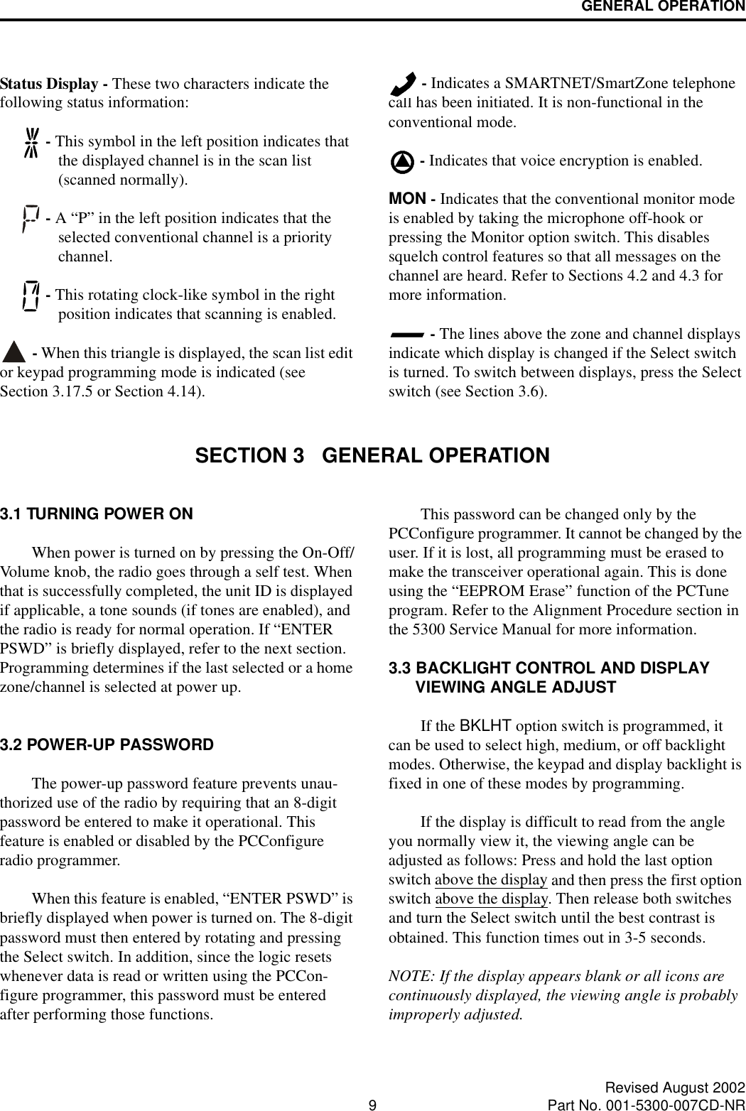 GENERAL OPERATION9Revised August 2002Part No. 001-5300-007CD-NRStatus Display - These two characters indicate the following status information: - This symbol in the left position indicates that the displayed channel is in the scan list (scanned normally). - A “P” in the left position indicates that the selected conventional channel is a priority channel.  - This rotating clock-like symbol in the right position indicates that scanning is enabled.  - When this triangle is displayed, the scan list edit or keypad programming mode is indicated (see Section 3.17.5 or Section 4.14). - Indicates a SMARTNET/SmartZone telephone call has been initiated. It is non-functional in the conventional mode. - Indicates that voice encryption is enabled.MON - Indicates that the conventional monitor mode is enabled by taking the microphone off-hook or pressing the Monitor option switch. This disables squelch control features so that all messages on the channel are heard. Refer to Sections 4.2 and 4.3 for more information. - The lines above the zone and channel displays indicate which display is changed if the Select switch is turned. To switch between displays, press the Select switch (see Section 3.6).SECTION 3   GENERAL OPERATION3.1 TURNING POWER ONWhen power is turned on by pressing the On-Off/Volume knob, the radio goes through a self test. When that is successfully completed, the unit ID is displayed if applicable, a tone sounds (if tones are enabled), and the radio is ready for normal operation. If “ENTER PSWD” is briefly displayed, refer to the next section. Programming determines if the last selected or a home zone/channel is selected at power up.3.2 POWER-UP PASSWORDThe power-up password feature prevents unau-thorized use of the radio by requiring that an 8-digit password be entered to make it operational. This feature is enabled or disabled by the PCConfigure radio programmer. When this feature is enabled, “ENTER PSWD” is briefly displayed when power is turned on. The 8-digit password must then entered by rotating and pressing the Select switch. In addition, since the logic resets whenever data is read or written using the PCCon-figure programmer, this password must be entered after performing those functions.This password can be changed only by the PCConfigure programmer. It cannot be changed by the user. If it is lost, all programming must be erased to make the transceiver operational again. This is done using the “EEPROM Erase” function of the PCTune program. Refer to the Alignment Procedure section in the 5300 Service Manual for more information.3.3 BACKLIGHT CONTROL AND DISPLAY VIEWING ANGLE ADJUST If the BKLHT option switch is programmed, it can be used to select high, medium, or off backlight modes. Otherwise, the keypad and display backlight is fixed in one of these modes by programming. If the display is difficult to read from the angle you normally view it, the viewing angle can be adjusted as follows: Press and hold the last option switch above the display and then press the first option switch above the display. Then release both switches and turn the Select switch until the best contrast is obtained. This function times out in 3-5 seconds.NOTE: If the display appears blank or all icons are continuously displayed, the viewing angle is probably improperly adjusted.