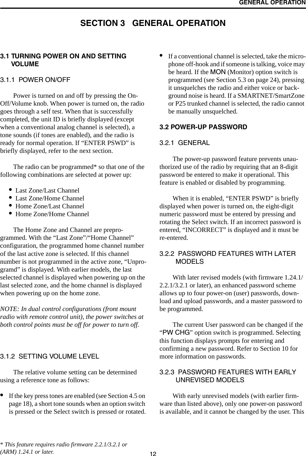 12GENERAL OPERATIONSECTION 3   GENERAL OPERATION3.1 TURNING POWER ON AND SETTING VOLUME3.1.1  POWER ON/OFFPower is turned on and off by pressing the On-Off/Volume knob. When power is turned on, the radio goes through a self test. When that is successfully completed, the unit ID is briefly displayed (except when a conventional analog channel is selected), a tone sounds (if tones are enabled), and the radio is ready for normal operation. If “ENTER PSWD” is briefly displayed, refer to the next section. The radio can be programmed* so that one of the following combinations are selected at power up:•Last Zone/Last Channel•Last Zone/Home Channel•Home Zone/Last Channel•Home Zone/Home ChannelThe Home Zone and Channel are prepro-grammed. With the “Last Zone”/“Home Channel” configuration, the programmed home channel number of the last active zone is selected. If this channel number is not programmed in the active zone, “Unpro-gramd” is displayed. With earlier models, the last selected channel is displayed when powering up on the last selected zone, and the home channel is displayed when powering up on the home zone.NOTE: In dual control configurations (front mount radio with remote control unit), the power switches at both control points must be off for power to turn off.3.1.2  SETTING VOLUME LEVELThe relative volume setting can be determined using a reference tone as follows:•If the key press tones are enabled (see Section 4.5 on page 18), a short tone sounds when an option switch is pressed or the Select switch is pressed or rotated.•If a conventional channel is selected, take the micro-phone off-hook and if someone is talking, voice may be heard. If the MON (Monitor) option switch is programmed (see Section 5.3 on page 24), pressing it unsquelches the radio and either voice or back-ground noise is heard. If a SMARTNET/SmartZone or P25 trunked channel is selected, the radio cannot be manually unsquelched.3.2 POWER-UP PASSWORD3.2.1  GENERALThe power-up password feature prevents unau-thorized use of the radio by requiring that an 8-digit password be entered to make it operational. This feature is enabled or disabled by programming.When it is enabled, “ENTER PSWD” is briefly displayed when power is turned on, the eight-digit numeric password must be entered by pressing and rotating the Select switch. If an incorrect password is entered, “INCORRECT” is displayed and it must be re-entered.3.2.2  PASSWORD FEATURES WITH LATER MODELSWith later revised models (with firmware 1.24.1/2.2.1/3.2.1 or later), an enhanced password scheme allows up to four power-on (user) passwords, down-load and upload passwords, and a master password to be programmed. The current User password can be changed if the “PW CHG” option switch is programmed. Selecting this function displays prompts for entering and confirming a new password. Refer to Section 10 for more information on passwords.3.2.3  PASSWORD FEATURES WITH EARLY UNREVISED MODELSWith early unrevised models (with earlier firm-ware than listed above), only one power-on password is available, and it cannot be changed by the user. This * This feature requires radio firmware 2.2.1/3.2.1 or (ARM) 1.24.1 or later. 