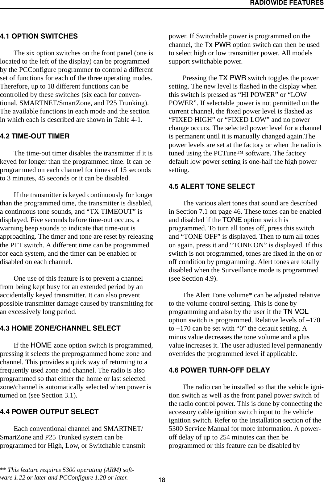 RADIOWIDE FEATURES184.1 OPTION SWITCHESThe six option switches on the front panel (one is located to the left of the display) can be programmed by the PCConfigure programmer to control a different set of functions for each of the three operating modes. Therefore, up to 18 different functions can be controlled by these switches (six each for conven-tional, SMARTNET/SmartZone, and P25 Trunking). The available functions in each mode and the section in which each is described are shown in Table 4-1. 4.2 TIME-OUT TIMERThe time-out timer disables the transmitter if it is keyed for longer than the programmed time. It can be programmed on each channel for times of 15 seconds to 3 minutes, 45 seconds or it can be disabled. If the transmitter is keyed continuously for longer than the programmed time, the transmitter is disabled, a continuous tone sounds, and “TX TIMEOUT” is displayed. Five seconds before time-out occurs, a warning beep sounds to indicate that time-out is approaching. The timer and tone are reset by releasing the PTT switch. A different time can be programmed for each system, and the timer can be enabled or disabled on each channel. One use of this feature is to prevent a channel from being kept busy for an extended period by an accidentally keyed transmitter. It can also prevent possible transmitter damage caused by transmitting for an excessively long period.4.3 HOME ZONE/CHANNEL SELECTIf the HOME zone option switch is programmed, pressing it selects the preprogrammed home zone and channel. This provides a quick way of returning to a frequently used zone and channel. The radio is also programmed so that either the home or last selected zone/channel is automatically selected when power is turned on (see Section 3.1).4.4 POWER OUTPUT SELECTEach conventional channel and SMARTNET/SmartZone and P25 Trunked system can be programmed for High, Low, or Switchable transmit power. If Switchable power is programmed on the channel, the Tx PWR option switch can then be used to select high or low transmitter power. All models support switchable power.Pressing the TX PWR switch toggles the power setting. The new level is flashed in the display when this switch is pressed as “HI POWER” or “LOW POWER”. If selectable power is not permitted on the current channel, the fixed power level is flashed as “FIXED HIGH” or “FIXED LOW” and no power change occurs. The selected power level for a channel is permanent until it is manually changed again.The power levels are set at the factory or when the radio is tuned using the PCTune™ software. The factory default low power setting is one-half the high power setting.4.5 ALERT TONE SELECTThe various alert tones that sound are described in Section 7.1 on page 46. These tones can be enabled and disabled if the TONE option switch is programmed. To turn all tones off, press this switch and “TONE OFF” is displayed. Then to turn all tones on again, press it and “TONE ON” is displayed. If this switch is not programmed, tones are fixed in the on or off condition by programming. Alert tones are totally disabled when the Surveillance mode is programmed (see Section 4.9).The Alert Tone volume* can be adjusted relative to the volume control setting. This is done by programming and also by the user if the TN VOL option switch is programmed. Relative levels of –170 to +170 can be set with “0” the default setting. A minus value decreases the tone volume and a plus value increases it. The user adjusted level permanently overrides the programmed level if applicable.4.6 POWER TURN-OFF DELAYThe radio can be installed so that the vehicle igni-tion switch as well as the front panel power switch of the radio control power. This is done by connecting the accessory cable ignition switch input to the vehicle ignition switch. Refer to the Installation section of the 5300 Service Manual for more information. A power-off delay of up to 254 minutes can then be programmed or this feature can be disabled by ** This feature requires 5300 operating (ARM) soft-ware 1.22 or later and PCConfigure 1.20 or later.