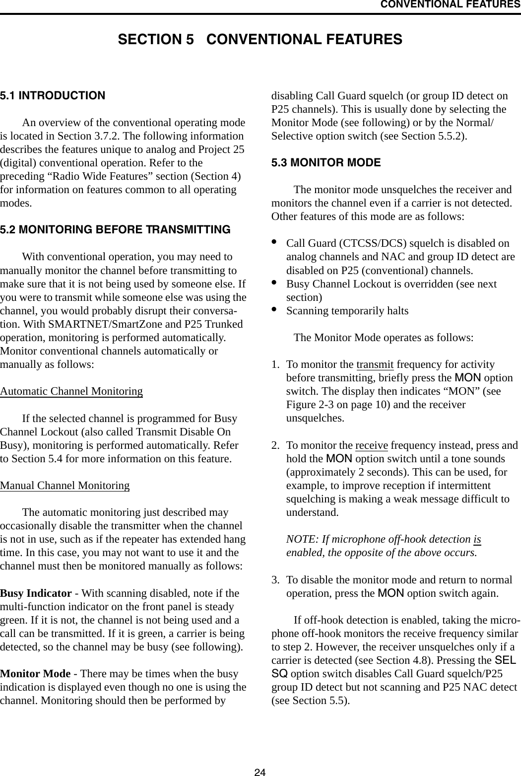 24CONVENTIONAL FEATURESSECTION 5   CONVENTIONAL FEATURES5.1 INTRODUCTIONAn overview of the conventional operating mode is located in Section 3.7.2. The following information describes the features unique to analog and Project 25 (digital) conventional operation. Refer to the preceding “Radio Wide Features” section (Section 4) for information on features common to all operating modes.5.2 MONITORING BEFORE TRANSMITTINGWith conventional operation, you may need to manually monitor the channel before transmitting to make sure that it is not being used by someone else. If you were to transmit while someone else was using the channel, you would probably disrupt their conversa-tion. With SMARTNET/SmartZone and P25 Trunked operation, monitoring is performed automatically. Monitor conventional channels automatically or manually as follows:Automatic Channel MonitoringIf the selected channel is programmed for Busy Channel Lockout (also called Transmit Disable On Busy), monitoring is performed automatically. Refer to Section 5.4 for more information on this feature.Manual Channel MonitoringThe automatic monitoring just described may occasionally disable the transmitter when the channel is not in use, such as if the repeater has extended hang time. In this case, you may not want to use it and the channel must then be monitored manually as follows:Busy Indicator - With scanning disabled, note if the multi-function indicator on the front panel is steady green. If it is not, the channel is not being used and a call can be transmitted. If it is green, a carrier is being detected, so the channel may be busy (see following). Monitor Mode - There may be times when the busy indication is displayed even though no one is using the channel. Monitoring should then be performed by disabling Call Guard squelch (or group ID detect on P25 channels). This is usually done by selecting the Monitor Mode (see following) or by the Normal/Selective option switch (see Section 5.5.2). 5.3 MONITOR MODEThe monitor mode unsquelches the receiver and monitors the channel even if a carrier is not detected. Other features of this mode are as follows:•Call Guard (CTCSS/DCS) squelch is disabled on analog channels and NAC and group ID detect are disabled on P25 (conventional) channels. •Busy Channel Lockout is overridden (see next section)•Scanning temporarily halts The Monitor Mode operates as follows:1. To monitor the transmit frequency for activity before transmitting, briefly press the MON option switch. The display then indicates “MON” (see Figure 2-3 on page 10) and the receiver unsquelches. 2. To monitor the receive frequency instead, press and hold the MON option switch until a tone sounds (approximately 2 seconds). This can be used, for example, to improve reception if intermittent squelching is making a weak message difficult to understand.NOTE: If microphone off-hook detection is enabled, the opposite of the above occurs.3. To disable the monitor mode and return to normal operation, press the MON option switch again.If off-hook detection is enabled, taking the micro-phone off-hook monitors the receive frequency similar to step 2. However, the receiver unsquelches only if a carrier is detected (see Section 4.8). Pressing the SEL SQ option switch disables Call Guard squelch/P25 group ID detect but not scanning and P25 NAC detect (see Section 5.5). 