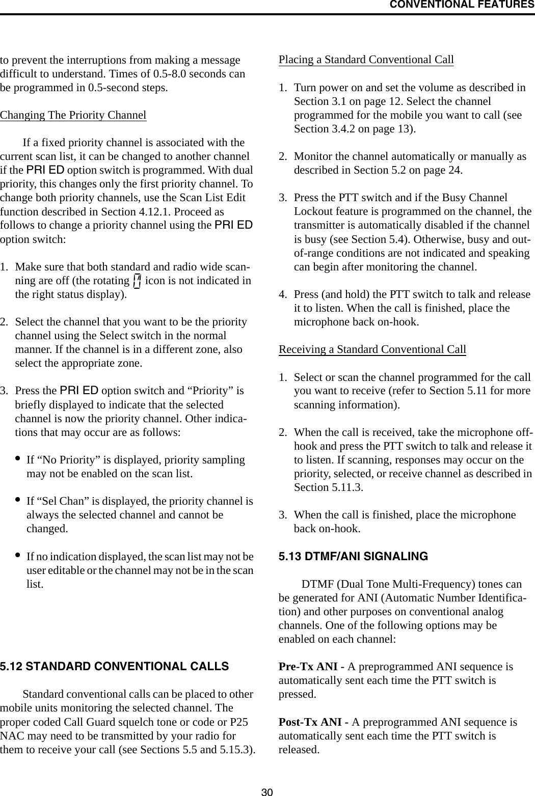 CONVENTIONAL FEATURES30to prevent the interruptions from making a message difficult to understand. Times of 0.5-8.0 seconds can be programmed in 0.5-second steps.Changing The Priority ChannelIf a fixed priority channel is associated with the current scan list, it can be changed to another channel if the PRI ED option switch is programmed. With dual priority, this changes only the first priority channel. To change both priority channels, use the Scan List Edit function described in Section 4.12.1. Proceed as follows to change a priority channel using the PRI ED option switch:1. Make sure that both standard and radio wide scan-ning are off (the rotating   icon is not indicated in the right status display).2. Select the channel that you want to be the priority channel using the Select switch in the normal manner. If the channel is in a different zone, also select the appropriate zone.3. Press the PRI ED option switch and “Priority” is briefly displayed to indicate that the selected channel is now the priority channel. Other indica-tions that may occur are as follows:•If “No Priority” is displayed, priority sampling may not be enabled on the scan list.•If “Sel Chan” is displayed, the priority channel is always the selected channel and cannot be changed.•If no indication displayed, the scan list may not be user editable or the channel may not be in the scan list. 5.12 STANDARD CONVENTIONAL CALLSStandard conventional calls can be placed to other mobile units monitoring the selected channel. The proper coded Call Guard squelch tone or code or P25 NAC may need to be transmitted by your radio for them to receive your call (see Sections 5.5 and 5.15.3).Placing a Standard Conventional Call1. Turn power on and set the volume as described in Section 3.1 on page 12. Select the channel programmed for the mobile you want to call (see Section 3.4.2 on page 13).2. Monitor the channel automatically or manually as described in Section 5.2 on page 24.3. Press the PTT switch and if the Busy Channel Lockout feature is programmed on the channel, the transmitter is automatically disabled if the channel is busy (see Section 5.4). Otherwise, busy and out-of-range conditions are not indicated and speaking can begin after monitoring the channel. 4. Press (and hold) the PTT switch to talk and release it to listen. When the call is finished, place the microphone back on-hook.Receiving a Standard Conventional Call1. Select or scan the channel programmed for the call you want to receive (refer to Section 5.11 for more scanning information).2. When the call is received, take the microphone off-hook and press the PTT switch to talk and release it to listen. If scanning, responses may occur on the priority, selected, or receive channel as described in Section 5.11.3. 3. When the call is finished, place the microphone back on-hook. 5.13 DTMF/ANI SIGNALINGDTMF (Dual Tone Multi-Frequency) tones can be generated for ANI (Automatic Number Identifica-tion) and other purposes on conventional analog channels. One of the following options may be enabled on each channel:Pre-Tx ANI - A preprogrammed ANI sequence is automatically sent each time the PTT switch is pressed.Post-Tx ANI - A preprogrammed ANI sequence is automatically sent each time the PTT switch is released. 