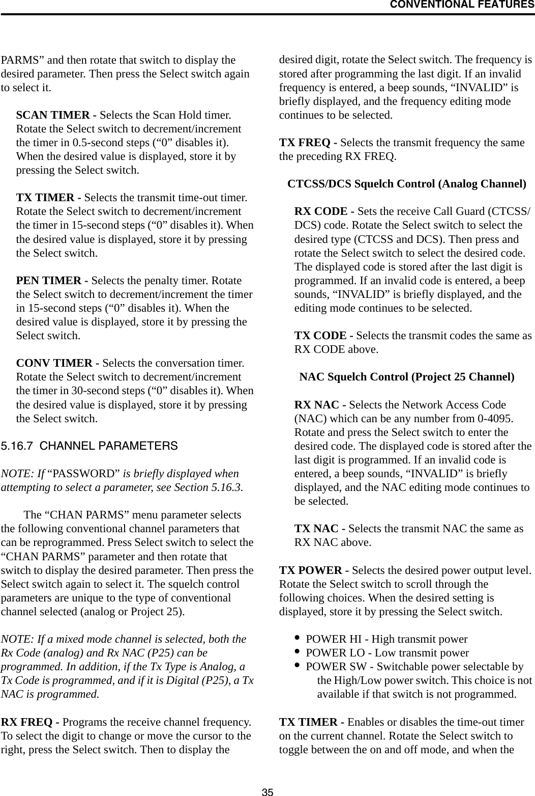 CONVENTIONAL FEATURES35PARMS” and then rotate that switch to display the desired parameter. Then press the Select switch again to select it. SCAN TIMER - Selects the Scan Hold timer. Rotate the Select switch to decrement/increment the timer in 0.5-second steps (“0” disables it). When the desired value is displayed, store it by pressing the Select switch.TX TIMER - Selects the transmit time-out timer. Rotate the Select switch to decrement/increment the timer in 15-second steps (“0” disables it). When the desired value is displayed, store it by pressing the Select switch.PEN TIMER - Selects the penalty timer. Rotate the Select switch to decrement/increment the timer in 15-second steps (“0” disables it). When the desired value is displayed, store it by pressing the Select switch.CONV TIMER - Selects the conversation timer. Rotate the Select switch to decrement/increment the timer in 30-second steps (“0” disables it). When the desired value is displayed, store it by pressing the Select switch.5.16.7  CHANNEL PARAMETERSNOTE: If “PASSWORD” is briefly displayed when attempting to select a parameter, see Section 5.16.3. The “CHAN PARMS” menu parameter selects the following conventional channel parameters that can be reprogrammed. Press Select switch to select the “CHAN PARMS” parameter and then rotate that switch to display the desired parameter. Then press the Select switch again to select it. The squelch control parameters are unique to the type of conventional channel selected (analog or Project 25).NOTE: If a mixed mode channel is selected, both the Rx Code (analog) and Rx NAC (P25) can be programmed. In addition, if the Tx Type is Analog, a Tx Code is programmed, and if it is Digital (P25), a Tx NAC is programmed.RX FREQ - Programs the receive channel frequency. To select the digit to change or move the cursor to the right, press the Select switch. Then to display the desired digit, rotate the Select switch. The frequency is stored after programming the last digit. If an invalid frequency is entered, a beep sounds, “INVALID” is briefly displayed, and the frequency editing mode continues to be selected.TX FREQ - Selects the transmit frequency the same the preceding RX FREQ.CTCSS/DCS Squelch Control (Analog Channel)RX CODE - Sets the receive Call Guard (CTCSS/DCS) code. Rotate the Select switch to select the desired type (CTCSS and DCS). Then press and rotate the Select switch to select the desired code. The displayed code is stored after the last digit is programmed. If an invalid code is entered, a beep sounds, “INVALID” is briefly displayed, and the editing mode continues to be selected.TX CODE - Selects the transmit codes the same as RX CODE above. NAC Squelch Control (Project 25 Channel)RX NAC - Selects the Network Access Code (NAC) which can be any number from 0-4095. Rotate and press the Select switch to enter the desired code. The displayed code is stored after the last digit is programmed. If an invalid code is entered, a beep sounds, “INVALID” is briefly displayed, and the NAC editing mode continues to be selected.TX NAC - Selects the transmit NAC the same as RX NAC above. TX POWER - Selects the desired power output level. Rotate the Select switch to scroll through the following choices. When the desired setting is displayed, store it by pressing the Select switch.•POWER HI - High transmit power•POWER LO - Low transmit power•POWER SW - Switchable power selectable by the High/Low power switch. This choice is not available if that switch is not programmed.TX TIMER - Enables or disables the time-out timer on the current channel. Rotate the Select switch to toggle between the on and off mode, and when the 