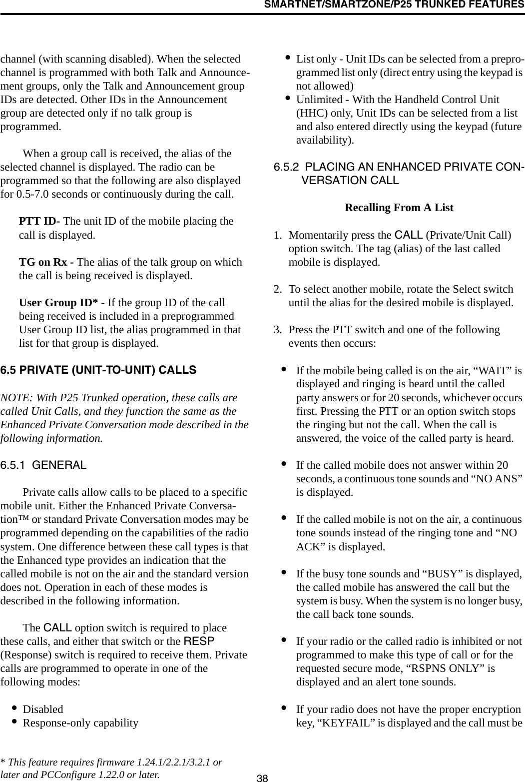 SMARTNET/SMARTZONE/P25 TRUNKED FEATURES38channel (with scanning disabled). When the selected channel is programmed with both Talk and Announce-ment groups, only the Talk and Announcement group IDs are detected. Other IDs in the Announcement group are detected only if no talk group is programmed. When a group call is received, the alias of the selected channel is displayed. The radio can be programmed so that the following are also displayed for 0.5-7.0 seconds or continuously during the call. PTT ID- The unit ID of the mobile placing the call is displayed.TG on Rx - The alias of the talk group on which the call is being received is displayed.User Group ID* - If the group ID of the call being received is included in a preprogrammed User Group ID list, the alias programmed in that list for that group is displayed. 6.5 PRIVATE (UNIT-TO-UNIT) CALLSNOTE: With P25 Trunked operation, these calls are called Unit Calls, and they function the same as the Enhanced Private Conversation mode described in the following information.6.5.1  GENERALPrivate calls allow calls to be placed to a specific mobile unit. Either the Enhanced Private Conversa-tion™ or standard Private Conversation modes may be programmed depending on the capabilities of the radio system. One difference between these call types is that the Enhanced type provides an indication that the called mobile is not on the air and the standard version does not. Operation in each of these modes is described in the following information.The CALL option switch is required to place these calls, and either that switch or the RESP (Response) switch is required to receive them. Private calls are programmed to operate in one of the following modes:•Disabled•Response-only capability•List only - Unit IDs can be selected from a prepro-grammed list only (direct entry using the keypad is not allowed)•Unlimited - With the Handheld Control Unit (HHC) only, Unit IDs can be selected from a list and also entered directly using the keypad (future availability).6.5.2  PLACING AN ENHANCED PRIVATE CON-VERSATION CALL Recalling From A List1. Momentarily press the CALL (Private/Unit Call) option switch. The tag (alias) of the last called mobile is displayed.2. To select another mobile, rotate the Select switch until the alias for the desired mobile is displayed. 3. Press the PTT switch and one of the following events then occurs:•If the mobile being called is on the air, “WAIT” is displayed and ringing is heard until the called party answers or for 20 seconds, whichever occurs first. Pressing the PTT or an option switch stops the ringing but not the call. When the call is answered, the voice of the called party is heard.•If the called mobile does not answer within 20 seconds, a continuous tone sounds and “NO ANS” is displayed. •If the called mobile is not on the air, a continuous tone sounds instead of the ringing tone and “NO ACK” is displayed. •If the busy tone sounds and “BUSY” is displayed, the called mobile has answered the call but the system is busy. When the system is no longer busy, the call back tone sounds.•If your radio or the called radio is inhibited or not programmed to make this type of call or for the requested secure mode, “RSPNS ONLY” is displayed and an alert tone sounds.•If your radio does not have the proper encryption key, “KEYFAIL” is displayed and the call must be * This feature requires firmware 1.24.1/2.2.1/3.2.1 or later and PCConfigure 1.22.0 or later.