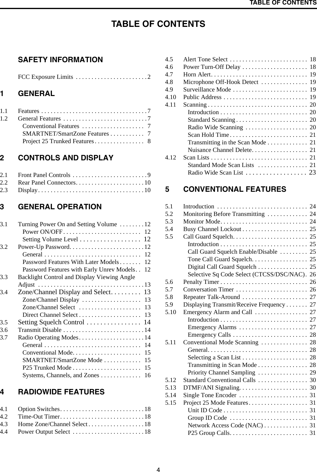 4TABLE OF CONTENTSTABLE OF CONTENTSSAFETY INFORMATIONFCC Exposure Limits  . . . . . . . . . . . . . . . . . . . . . . .21 GENERAL1.1 Features . . . . . . . . . . . . . . . . . . . . . . . . . . . . . . . . . .71.2 General Features  . . . . . . . . . . . . . . . . . . . . . . . . . . .7Conventional Features  . . . . . . . . . . . . . . . . . . . .  7SMARTNET/SmartZone Features . . . . . . . . . . .  7Project 25 Trunked Features. . . . . . . . . . . . . . . .  82 CONTROLS AND DISPLAY2.1 Front Panel Controls . . . . . . . . . . . . . . . . . . . . . . . .92.2 Rear Panel Connectors. . . . . . . . . . . . . . . . . . . . . .102.3 Display. . . . . . . . . . . . . . . . . . . . . . . . . . . . . . . . . .103 GENERAL OPERATION3.1 Turning Power On and Setting Volume  . . . . . . . .12Power ON/OFF. . . . . . . . . . . . . . . . . . . . . . . . .  12Setting Volume Level . . . . . . . . . . . . . . . . . .  123.2 Power-Up Password. . . . . . . . . . . . . . . . . . . . . . . .12General . . . . . . . . . . . . . . . . . . . . . . . . . . . . . . .  12Password Features With Later Models . . . . . . .  12Password Features with Early Unrev Models. .  123.3 Backlight Control and Display Viewing Angle Adjust  . . . . . . . . . . . . . . . . . . . . . . . . . . . . . . . . . .133.4 Zone/Channel Display and Select. . . . . . . . .  13Zone/Channel Display  . . . . . . . . . . . . . . . . . . .  13Zone/Channel Select  . . . . . . . . . . . . . . . . . . . .  13Direct Channel Select . . . . . . . . . . . . . . . . . . . .  133.5 Setting Squelch Control . . . . . . . . . . . . . . . .  143.6 Transmit Disable . . . . . . . . . . . . . . . . . . . . . . . . . .143.7 Radio Operating Modes. . . . . . . . . . . . . . . . . . . . .14General . . . . . . . . . . . . . . . . . . . . . . . . . . . . . . .  14Conventional Mode. . . . . . . . . . . . . . . . . . . . . .  15SMARTNET/SmartZone Mode . . . . . . . . . . . .  15P25 Trunked Mode . . . . . . . . . . . . . . . . . . . . . .  15Systems, Channels, and Zones . . . . . . . . . . . . .  164 RADIOWIDE FEATURES4.1 Option Switches. . . . . . . . . . . . . . . . . . . . . . . . . . .184.2 Time-Out Timer. . . . . . . . . . . . . . . . . . . . . . . . . . .184.3 Home Zone/Channel Select . . . . . . . . . . . . . . . . . .184.4 Power Output Select  . . . . . . . . . . . . . . . . . . . . . . .184.5 Alert Tone Select . . . . . . . . . . . . . . . . . . . . . . . . .  184.6 Power Turn-Off Delay . . . . . . . . . . . . . . . . . . . . .  184.7 Horn Alert. . . . . . . . . . . . . . . . . . . . . . . . . . . . . . .  194.8 Microphone Off-Hook Detect  . . . . . . . . . . . . . . .  194.9 Surveillance Mode . . . . . . . . . . . . . . . . . . . . . . . .  194.10 Public Address . . . . . . . . . . . . . . . . . . . . . . . . . . .  194.11 Scanning . . . . . . . . . . . . . . . . . . . . . . . . . . . . . . . .  20Introduction . . . . . . . . . . . . . . . . . . . . . . . . . . . .  20Standard Scanning . . . . . . . . . . . . . . . . . . . . . . .  20Radio Wide Scanning  . . . . . . . . . . . . . . . . . . . .  20Scan Hold Time. . . . . . . . . . . . . . . . . . . . . . . . .  21Transmitting in the Scan Mode . . . . . . . . . . . . .  21Nuisance Channel Delete. . . . . . . . . . . . . . . . . .  214.12 Scan Lists . . . . . . . . . . . . . . . . . . . . . . . . . . . . . . .  21Standard Mode Scan Lists   . . . . . . . . . . . . . . . .  21Radio Wide Scan List  . . . . . . . . . . . . . . . . . .  235 CONVENTIONAL FEATURES5.1 Introduction  . . . . . . . . . . . . . . . . . . . . . . . . . . . . .  245.2 Monitoring Before Transmitting  . . . . . . . . . . . . .  245.3 Monitor Mode. . . . . . . . . . . . . . . . . . . . . . . . . . . .  245.4 Busy Channel Lockout . . . . . . . . . . . . . . . . . . . . .  255.5 Call Guard Squelch. . . . . . . . . . . . . . . . . . . . . . . .  25Introduction . . . . . . . . . . . . . . . . . . . . . . . . . . . .  25Call Guard Squelch Enable/Disable  . . . . . . . . .  25Tone Call Guard Squelch. . . . . . . . . . . . . . . . . .  25Digital Call Guard Squelch . . . . . . . . . . . . . . . .  25Selective Sq Code Select (CTCSS/DSC/NAC).  265.6 Penalty Timer . . . . . . . . . . . . . . . . . . . . . . . . . . . .  265.7 Conversation Timer . . . . . . . . . . . . . . . . . . . . . . .  265.8 Repeater Talk-Around . . . . . . . . . . . . . . . . . . . . .  275.9 Displaying Transmit/Receive Frequency . . . . . . .  275.10 Emergency Alarm and Call  . . . . . . . . . . . . . . . . .  27Introduction . . . . . . . . . . . . . . . . . . . . . . . . . . . .  27Emergency Alarms  . . . . . . . . . . . . . . . . . . . . . .  27Emergency Calls . . . . . . . . . . . . . . . . . . . . . . . .  285.11 Conventional Mode Scanning  . . . . . . . . . . . . . . .  28General. . . . . . . . . . . . . . . . . . . . . . . . . . . . . . . .  28Selecting a Scan List . . . . . . . . . . . . . . . . . . . . .  28Transmitting in Scan Mode . . . . . . . . . . . . . . . .  28Priority Channel Sampling  . . . . . . . . . . . . . . . .  295.12 Standard Conventional Calls  . . . . . . . . . . . . . . . .  305.13 DTMF/ANI Signaling. . . . . . . . . . . . . . . . . . . . . .  305.14 Single Tone Encoder  . . . . . . . . . . . . . . . . . . . . . .  315.15 Project 25 Mode Features. . . . . . . . . . . . . . . . . . .  31Unit ID Code . . . . . . . . . . . . . . . . . . . . . . . . . . .  31Group ID Code  . . . . . . . . . . . . . . . . . . . . . . . . .  31Network Access Code (NAC) . . . . . . . . . . . . . .  31P25 Group Calls. . . . . . . . . . . . . . . . . . . . . . . . .  31