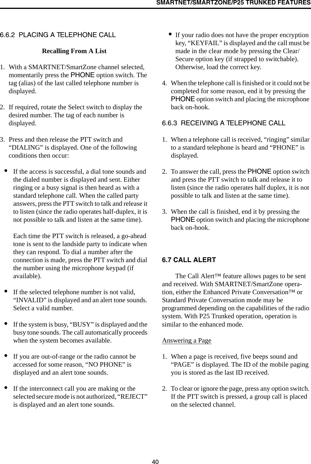 SMARTNET/SMARTZONE/P25 TRUNKED FEATURES406.6.2  PLACING A TELEPHONE CALLRecalling From A List1. With a SMARTNET/SmartZone channel selected, momentarily press the PHONE option switch. The tag (alias) of the last called telephone number is displayed.2. If required, rotate the Select switch to display the desired number. The tag of each number is displayed. 3. Press and then release the PTT switch and “DIALING” is displayed. One of the following conditions then occur:•If the access is successful, a dial tone sounds and the dialed number is displayed and sent. Either ringing or a busy signal is then heard as with a standard telephone call. When the called party answers, press the PTT switch to talk and release it to listen (since the radio operates half-duplex, it is not possible to talk and listen at the same time). Each time the PTT switch is released, a go-ahead tone is sent to the landside party to indicate when they can respond. To dial a number after the connection is made, press the PTT switch and dial the number using the microphone keypad (if available).•If the selected telephone number is not valid, “INVALID” is displayed and an alert tone sounds. Select a valid number.•If the system is busy, “BUSY” is displayed and the busy tone sounds. The call automatically proceeds when the system becomes available.•If you are out-of-range or the radio cannot be accessed for some reason, “NO PHONE” is displayed and an alert tone sounds.•If the interconnect call you are making or the selected secure mode is not authorized, “REJECT” is displayed and an alert tone sounds.•If your radio does not have the proper encryption key, “KEYFAIL” is displayed and the call must be made in the clear mode by pressing the Clear/Secure option key (if strapped to switchable). Otherwise, load the correct key.4. When the telephone call is finished or it could not be completed for some reason, end it by pressing the PHONE option switch and placing the microphone back on-hook.6.6.3  RECEIVING A TELEPHONE CALL1. When a telephone call is received, “ringing” similar to a standard telephone is heard and “PHONE” is displayed.2. To answer the call, press the PHONE option switch and press the PTT switch to talk and release it to listen (since the radio operates half duplex, it is not possible to talk and listen at the same time).3. When the call is finished, end it by pressing the PHONE option switch and placing the microphone back on-hook.6.7 CALL ALERT The Call Alert™ feature allows pages to be sent and received. With SMARTNET/SmartZone opera-tion, either the Enhanced Private Conversation™ or Standard Private Conversation mode may be programmed depending on the capabilities of the radio system. With P25 Trunked operation, operation is similar to the enhanced mode.Answering a Page1. When a page is received, five beeps sound and “PAGE” is displayed. The ID of the mobile paging you is stored as the last ID received.2. To clear or ignore the page, press any option switch. If the PTT switch is pressed, a group call is placed on the selected channel.