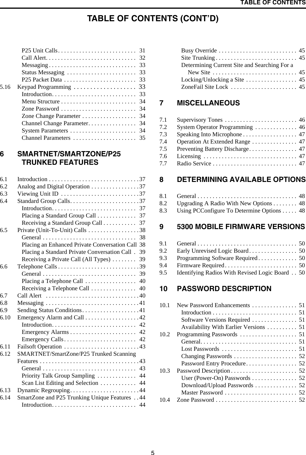 TABLE OF CONTENTS5P25 Unit Calls. . . . . . . . . . . . . . . . . . . . . . . . . .  31Call Alert. . . . . . . . . . . . . . . . . . . . . . . . . . . . . .  32Messaging . . . . . . . . . . . . . . . . . . . . . . . . . . . . .  33Status Messaging  . . . . . . . . . . . . . . . . . . . . . . .  33P25 Packet Data . . . . . . . . . . . . . . . . . . . . . . . .  335.16 Keypad Programming  . . . . . . . . . . . . . . . . . . .  33Introduction. . . . . . . . . . . . . . . . . . . . . . . . . . . .  33Menu Structure . . . . . . . . . . . . . . . . . . . . . . . . .  34Zone Password . . . . . . . . . . . . . . . . . . . . . . . . .  34Zone Change Parameter . . . . . . . . . . . . . . . . . .  34Channel Change Parameter. . . . . . . . . . . . . . . .  34System Parameters . . . . . . . . . . . . . . . . . . . . . .  34Channel Parameters  . . . . . . . . . . . . . . . . . . . . .  356 SMARTNET/SMARTZONE/P25 TRUNKED FEATURES6.1 Introduction . . . . . . . . . . . . . . . . . . . . . . . . . . . . . .376.2 Analog and Digital Operation . . . . . . . . . . . . . . . .376.3 Viewing Unit ID  . . . . . . . . . . . . . . . . . . . . . . . . . .376.4 Standard Group Calls. . . . . . . . . . . . . . . . . . . . . . .37Introduction. . . . . . . . . . . . . . . . . . . . . . . . . . . .  37Placing a Standard Group Call . . . . . . . . . . . . .  37Receiving a Standard Group Call . . . . . . . . . . .  376.5 Private (Unit-To-Unit) Calls . . . . . . . . . . . . . . . . .38General . . . . . . . . . . . . . . . . . . . . . . . . . . . . . . .  38Placing an Enhanced Private Conversation Call  38Placing a Standard Private Conversation Call  .   39Receiving a Private Call (All Types) . . . . . . . .  396.6 Telephone Calls . . . . . . . . . . . . . . . . . . . . . . . . . . .39General . . . . . . . . . . . . . . . . . . . . . . . . . . . . . . .  39Placing a Telephone Call  . . . . . . . . . . . . . . . . .  40Receiving a Telephone Call . . . . . . . . . . . . . . .  406.7 Call Alert   . . . . . . . . . . . . . . . . . . . . . . . . . . . . . . .406.8 Messaging . . . . . . . . . . . . . . . . . . . . . . . . . . . . . . .416.9 Sending Status Conditions. . . . . . . . . . . . . . . . . . .416.10 Emergency Alarm and Call . . . . . . . . . . . . . . . . . .42Introduction. . . . . . . . . . . . . . . . . . . . . . . . . . . .  42Emergency Alarms . . . . . . . . . . . . . . . . . . . . . .  42Emergency Calls. . . . . . . . . . . . . . . . . . . . . . . .  426.11 Failsoft Operation  . . . . . . . . . . . . . . . . . . . . . . . . .436.12 SMARTNET/SmartZone/P25 Trunked Scanning Features . . . . . . . . . . . . . . . . . . . . . . . . . . . . . . . . .43General . . . . . . . . . . . . . . . . . . . . . . . . . . . . . . .  43Priority Talk Group Sampling  . . . . . . . . . . . . .  44Scan List Editing and Selection . . . . . . . . . . . .  446.13 Dynamic Regrouping. . . . . . . . . . . . . . . . . . . . . . .446.14 SmartZone and P25 Trunking Unique Features  . .44Introduction. . . . . . . . . . . . . . . . . . . . . . . . . . . .  44Busy Override . . . . . . . . . . . . . . . . . . . . . . . . . .  45Site Trunking . . . . . . . . . . . . . . . . . . . . . . . . . . .  45Determining Current Site and Searching For a New Site  . . . . . . . . . . . . . . . . . . . . . . . . . . . .  45Locking/Unlocking a Site . . . . . . . . . . . . . . . . .  45ZoneFail Site Lock  . . . . . . . . . . . . . . . . . . . . . .  457 MISCELLANEOUS7.1 Supervisory Tones . . . . . . . . . . . . . . . . . . . . . . . .  467.2 System Operator Programming  . . . . . . . . . . . . . .  467.3 Speaking Into Microphone . . . . . . . . . . . . . . . . . .  477.4 Operation At Extended Range . . . . . . . . . . . . . . .  477.5 Preventing Battery Discharge. . . . . . . . . . . . . . . .  477.6 Licensing  . . . . . . . . . . . . . . . . . . . . . . . . . . . . . . .  477.7 Radio Service . . . . . . . . . . . . . . . . . . . . . . . . . . . .  478 DETERMINING AVAILABLE OPTIONS8.1 General . . . . . . . . . . . . . . . . . . . . . . . . . . . . . . . . .  488.2 Upgrading A Radio With New Options . . . . . . . .  488.3 Using PCConfigure To Determine Options . . . . .  489 5300 MOBILE FIRMWARE VERSIONS9.1 General . . . . . . . . . . . . . . . . . . . . . . . . . . . . . . . . .  509.2 Early Unrevised Logic Board. . . . . . . . . . . . . . . .  509.3 Programming Software Required . . . . . . . . . . . . .  509.4 Firmware Required. . . . . . . . . . . . . . . . . . . . . . . .  509.5 Identifying Radios With Revised Logic Board  . .  5010 PASSWORD DESCRIPTION10.1 New Password Enhancements . . . . . . . . . . . . . . .  51Introduction . . . . . . . . . . . . . . . . . . . . . . . . . . . .  51Software Versions Required . . . . . . . . . . . . . . .  51Availability With Earlier Versions  . . . . . . . . . .  5110.2 Programming Passwords  . . . . . . . . . . . . . . . . . . .  51General. . . . . . . . . . . . . . . . . . . . . . . . . . . . . . . .  51Lost Passwords  . . . . . . . . . . . . . . . . . . . . . . . . .  51Changing Passwords . . . . . . . . . . . . . . . . . . . . .  52Password Entry Procedure. . . . . . . . . . . . . . . . .  5210.3 Password Description . . . . . . . . . . . . . . . . . . . . . .  52User (Power-On) Passwords . . . . . . . . . . . . . . .  52Download/Upload Passwords . . . . . . . . . . . . . .  52Master Password . . . . . . . . . . . . . . . . . . . . . . . .  5210.4 Zone Password . . . . . . . . . . . . . . . . . . . . . . . . . . .  52TABLE OF CONTENTS (CONT’D)