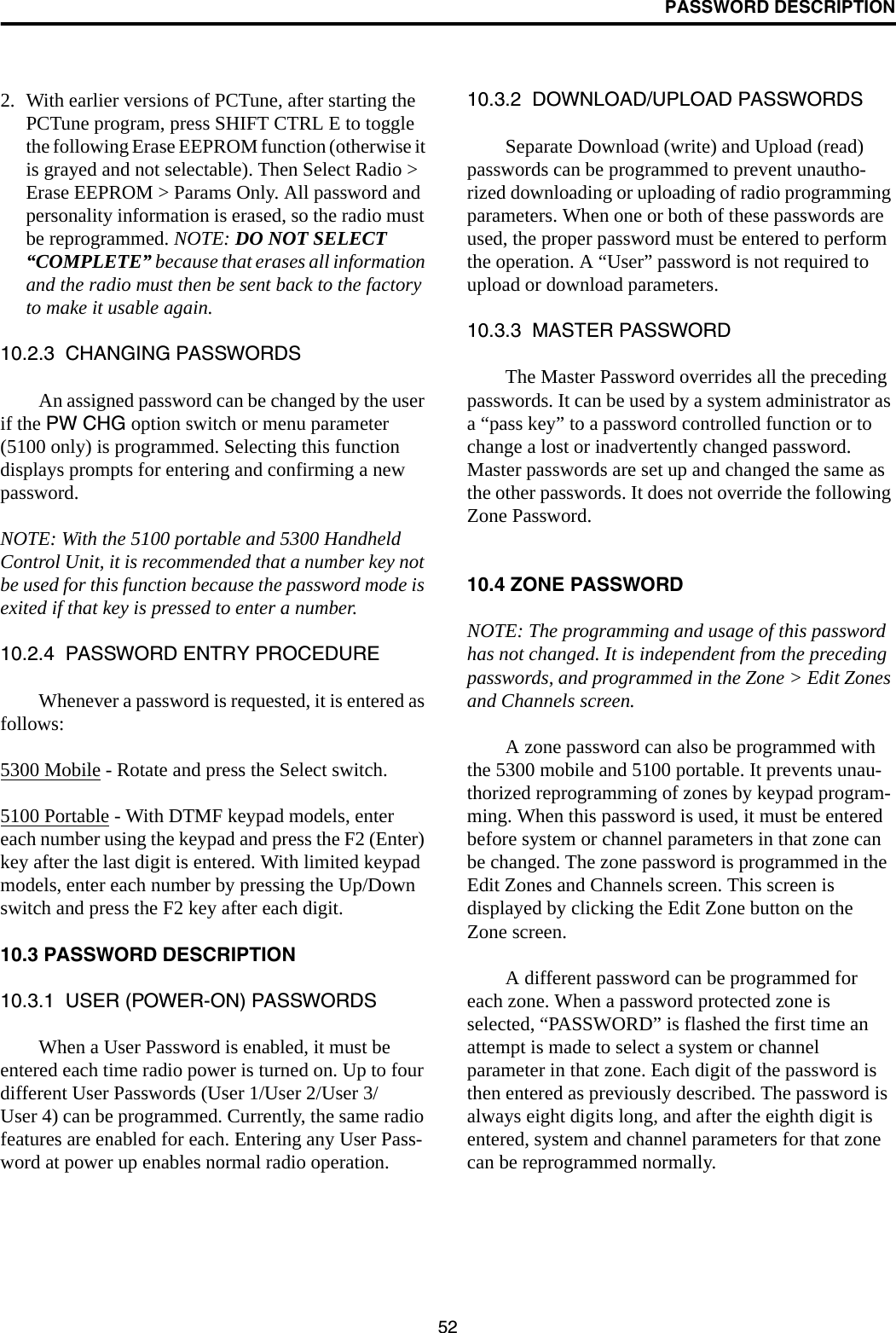 PASSWORD DESCRIPTION522. With earlier versions of PCTune, after starting the PCTune program, press SHIFT CTRL E to toggle the following Erase EEPROM function (otherwise it is grayed and not selectable). Then Select Radio &gt; Erase EEPROM &gt; Params Only. All password and personality information is erased, so the radio must be reprogrammed. NOTE: DO NOT SELECT “COMPLETE” because that erases all information and the radio must then be sent back to the factory to make it usable again.10.2.3  CHANGING PASSWORDSAn assigned password can be changed by the user if the PW CHG option switch or menu parameter (5100 only) is programmed. Selecting this function displays prompts for entering and confirming a new password. NOTE: With the 5100 portable and 5300 Handheld Control Unit, it is recommended that a number key not be used for this function because the password mode is exited if that key is pressed to enter a number.10.2.4  PASSWORD ENTRY PROCEDUREWhenever a password is requested, it is entered as follows:5300 Mobile - Rotate and press the Select switch.5100 Portable - With DTMF keypad models, enter each number using the keypad and press the F2 (Enter) key after the last digit is entered. With limited keypad models, enter each number by pressing the Up/Down switch and press the F2 key after each digit.10.3 PASSWORD DESCRIPTION10.3.1  USER (POWER-ON) PASSWORDSWhen a User Password is enabled, it must be entered each time radio power is turned on. Up to four different User Passwords (User 1/User 2/User 3/User 4) can be programmed. Currently, the same radio features are enabled for each. Entering any User Pass-word at power up enables normal radio operation.10.3.2  DOWNLOAD/UPLOAD PASSWORDSSeparate Download (write) and Upload (read) passwords can be programmed to prevent unautho-rized downloading or uploading of radio programming parameters. When one or both of these passwords are used, the proper password must be entered to perform the operation. A “User” password is not required to upload or download parameters. 10.3.3  MASTER PASSWORD The Master Password overrides all the preceding passwords. It can be used by a system administrator as a “pass key” to a password controlled function or to change a lost or inadvertently changed password. Master passwords are set up and changed the same as the other passwords. It does not override the following Zone Password.10.4 ZONE PASSWORD NOTE: The programming and usage of this password has not changed. It is independent from the preceding passwords, and programmed in the Zone &gt; Edit Zones and Channels screen.A zone password can also be programmed with the 5300 mobile and 5100 portable. It prevents unau-thorized reprogramming of zones by keypad program-ming. When this password is used, it must be entered before system or channel parameters in that zone can be changed. The zone password is programmed in the Edit Zones and Channels screen. This screen is displayed by clicking the Edit Zone button on the Zone screen.A different password can be programmed for each zone. When a password protected zone is selected, “PASSWORD” is flashed the first time an attempt is made to select a system or channel parameter in that zone. Each digit of the password is then entered as previously described. The password is always eight digits long, and after the eighth digit is entered, system and channel parameters for that zone can be reprogrammed normally.