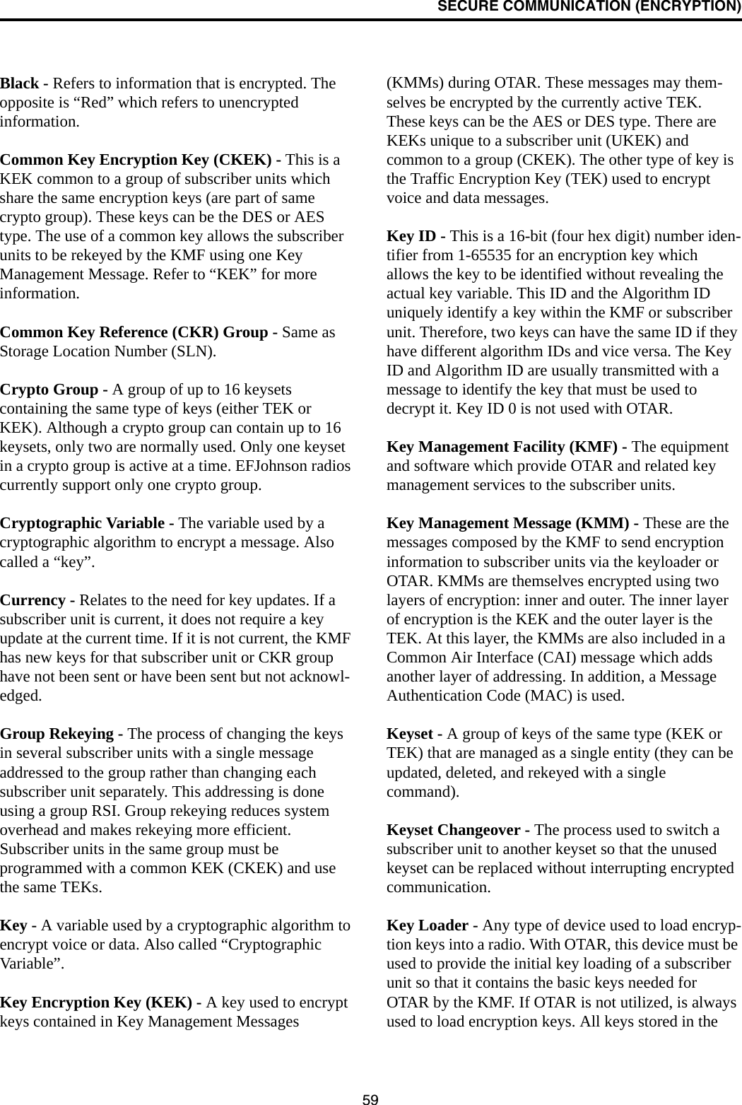 SECURE COMMUNICATION (ENCRYPTION)59Black - Refers to information that is encrypted. The opposite is “Red” which refers to unencrypted information.Common Key Encryption Key (CKEK) - This is a KEK common to a group of subscriber units which share the same encryption keys (are part of same crypto group). These keys can be the DES or AES type. The use of a common key allows the subscriber units to be rekeyed by the KMF using one Key Management Message. Refer to “KEK” for more information.Common Key Reference (CKR) Group - Same as Storage Location Number (SLN). Crypto Group - A group of up to 16 keysets containing the same type of keys (either TEK or KEK). Although a crypto group can contain up to 16 keysets, only two are normally used. Only one keyset in a crypto group is active at a time. EFJohnson radios currently support only one crypto group. Cryptographic Variable - The variable used by a cryptographic algorithm to encrypt a message. Also called a “key”.Currency - Relates to the need for key updates. If a subscriber unit is current, it does not require a key update at the current time. If it is not current, the KMF has new keys for that subscriber unit or CKR group have not been sent or have been sent but not acknowl-edged. Group Rekeying - The process of changing the keys in several subscriber units with a single message addressed to the group rather than changing each subscriber unit separately. This addressing is done using a group RSI. Group rekeying reduces system overhead and makes rekeying more efficient. Subscriber units in the same group must be programmed with a common KEK (CKEK) and use the same TEKs. Key - A variable used by a cryptographic algorithm to encrypt voice or data. Also called “Cryptographic Variable”.Key Encryption Key (KEK) - A key used to encrypt keys contained in Key Management Messages (KMMs) during OTAR. These messages may them-selves be encrypted by the currently active TEK. These keys can be the AES or DES type. There are KEKs unique to a subscriber unit (UKEK) and common to a group (CKEK). The other type of key is the Traffic Encryption Key (TEK) used to encrypt voice and data messages.Key ID - This is a 16-bit (four hex digit) number iden-tifier from 1-65535 for an encryption key which allows the key to be identified without revealing the actual key variable. This ID and the Algorithm ID uniquely identify a key within the KMF or subscriber unit. Therefore, two keys can have the same ID if they have different algorithm IDs and vice versa. The Key ID and Algorithm ID are usually transmitted with a message to identify the key that must be used to decrypt it. Key ID 0 is not used with OTAR.Key Management Facility (KMF) - The equipment and software which provide OTAR and related key management services to the subscriber units.Key Management Message (KMM) - These are the messages composed by the KMF to send encryption information to subscriber units via the keyloader or OTAR. KMMs are themselves encrypted using two layers of encryption: inner and outer. The inner layer of encryption is the KEK and the outer layer is the TEK. At this layer, the KMMs are also included in a Common Air Interface (CAI) message which adds another layer of addressing. In addition, a Message Authentication Code (MAC) is used. Keyset - A group of keys of the same type (KEK or TEK) that are managed as a single entity (they can be updated, deleted, and rekeyed with a single command). Keyset Changeover - The process used to switch a subscriber unit to another keyset so that the unused keyset can be replaced without interrupting encrypted communication.Key Loader - Any type of device used to load encryp-tion keys into a radio. With OTAR, this device must be used to provide the initial key loading of a subscriber unit so that it contains the basic keys needed for OTAR by the KMF. If OTAR is not utilized, is always used to load encryption keys. All keys stored in the 