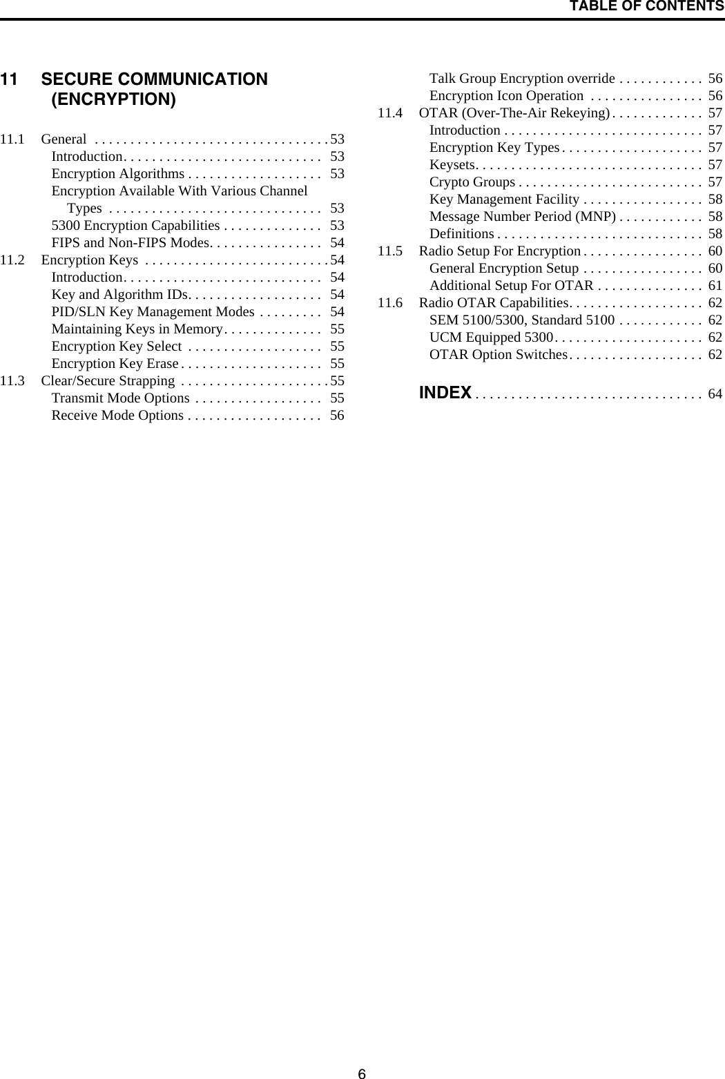 TABLE OF CONTENTS611 SECURE COMMUNICATION (ENCRYPTION)11.1 General  . . . . . . . . . . . . . . . . . . . . . . . . . . . . . . . . .53Introduction. . . . . . . . . . . . . . . . . . . . . . . . . . . .  53Encryption Algorithms . . . . . . . . . . . . . . . . . . .  53Encryption Available With Various Channel Types  . . . . . . . . . . . . . . . . . . . . . . . . . . . . . .  535300 Encryption Capabilities . . . . . . . . . . . . . .  53FIPS and Non-FIPS Modes. . . . . . . . . . . . . . . .  5411.2 Encryption Keys  . . . . . . . . . . . . . . . . . . . . . . . . . .54Introduction. . . . . . . . . . . . . . . . . . . . . . . . . . . .  54Key and Algorithm IDs. . . . . . . . . . . . . . . . . . .  54PID/SLN Key Management Modes . . . . . . . . .  54Maintaining Keys in Memory. . . . . . . . . . . . . .  55Encryption Key Select  . . . . . . . . . . . . . . . . . . .  55Encryption Key Erase . . . . . . . . . . . . . . . . . . . .  5511.3 Clear/Secure Strapping  . . . . . . . . . . . . . . . . . . . . .55Transmit Mode Options . . . . . . . . . . . . . . . . . .  55Receive Mode Options . . . . . . . . . . . . . . . . . . .  56Talk Group Encryption override . . . . . . . . . . . .  56Encryption Icon Operation  . . . . . . . . . . . . . . . .  5611.4 OTAR (Over-The-Air Rekeying). . . . . . . . . . . . .  57Introduction . . . . . . . . . . . . . . . . . . . . . . . . . . . .  57Encryption Key Types . . . . . . . . . . . . . . . . . . . .  57Keysets. . . . . . . . . . . . . . . . . . . . . . . . . . . . . . . .  57Crypto Groups . . . . . . . . . . . . . . . . . . . . . . . . . .  57Key Management Facility . . . . . . . . . . . . . . . . .  58Message Number Period (MNP) . . . . . . . . . . . .  58Definitions . . . . . . . . . . . . . . . . . . . . . . . . . . . . .  5811.5 Radio Setup For Encryption . . . . . . . . . . . . . . . . .  60General Encryption Setup . . . . . . . . . . . . . . . . .  60Additional Setup For OTAR . . . . . . . . . . . . . . .  6111.6 Radio OTAR Capabilities. . . . . . . . . . . . . . . . . . .  62SEM 5100/5300, Standard 5100 . . . . . . . . . . . .  62UCM Equipped 5300. . . . . . . . . . . . . . . . . . . . .  62OTAR Option Switches. . . . . . . . . . . . . . . . . . .  62INDEX . . . . . . . . . . . . . . . . . . . . . . . . . . . . . . . .  64