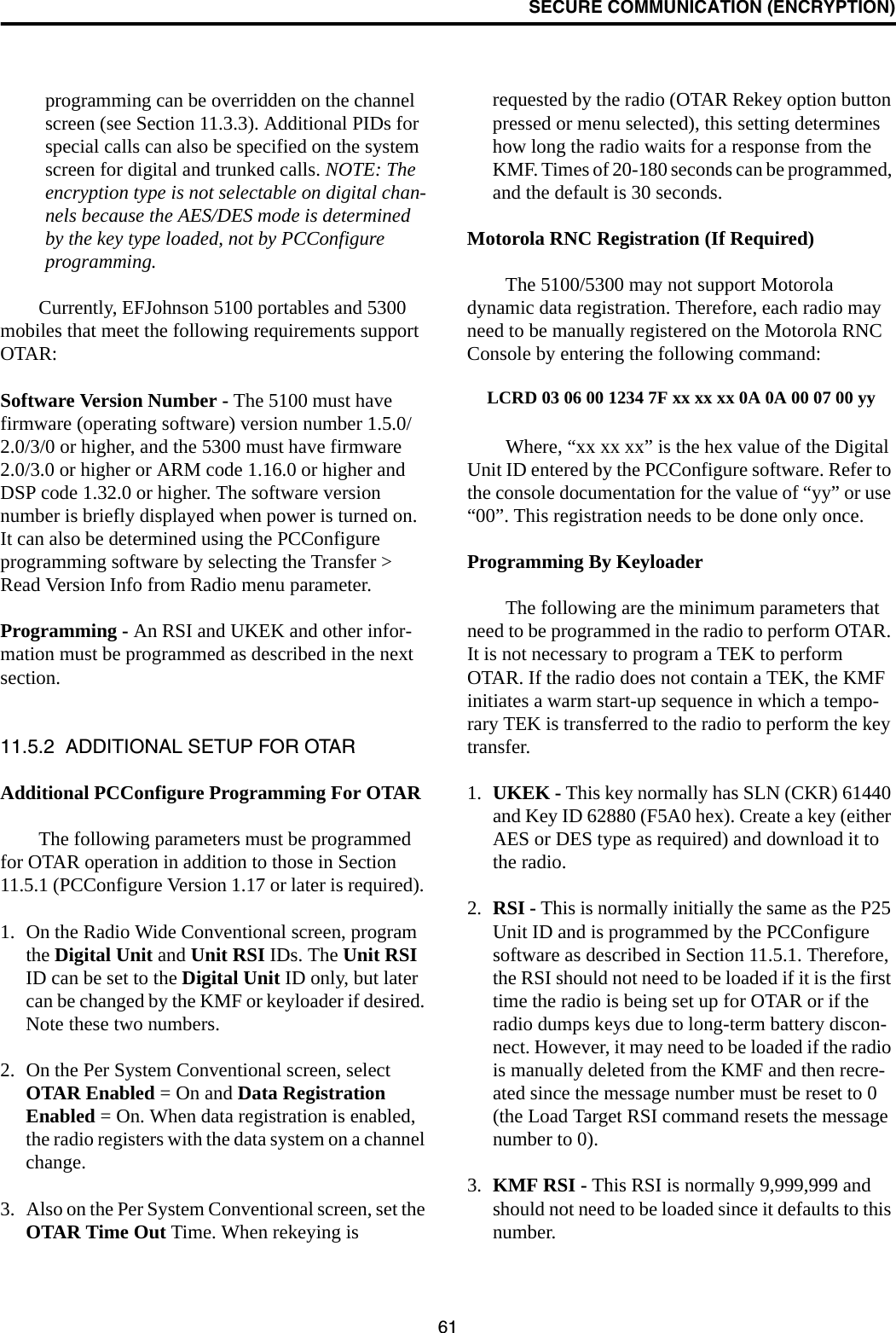 SECURE COMMUNICATION (ENCRYPTION)61programming can be overridden on the channel screen (see Section 11.3.3). Additional PIDs for special calls can also be specified on the system screen for digital and trunked calls. NOTE: The encryption type is not selectable on digital chan-nels because the AES/DES mode is determined by the key type loaded, not by PCConfigure programming.Currently, EFJohnson 5100 portables and 5300 mobiles that meet the following requirements support OTAR:Software Version Number - The 5100 must have firmware (operating software) version number 1.5.0/2.0/3/0 or higher, and the 5300 must have firmware 2.0/3.0 or higher or ARM code 1.16.0 or higher and DSP code 1.32.0 or higher. The software version number is briefly displayed when power is turned on. It can also be determined using the PCConfigure programming software by selecting the Transfer &gt; Read Version Info from Radio menu parameter.Programming - An RSI and UKEK and other infor-mation must be programmed as described in the next section. 11.5.2  ADDITIONAL SETUP FOR OTARAdditional PCConfigure Programming For OTARThe following parameters must be programmed for OTAR operation in addition to those in Section 11.5.1 (PCConfigure Version 1.17 or later is required). 1. On the Radio Wide Conventional screen, program the Digital Unit and Unit RSI IDs. The Unit RSI ID can be set to the Digital Unit ID only, but later can be changed by the KMF or keyloader if desired. Note these two numbers.2. On the Per System Conventional screen, select OTAR Enabled = On and Data Registration Enabled = On. When data registration is enabled, the radio registers with the data system on a channel change.3. Also on the Per System Conventional screen, set the OTAR Time Out Time. When rekeying is requested by the radio (OTAR Rekey option button pressed or menu selected), this setting determines how long the radio waits for a response from the KMF. Times of 20-180 seconds can be programmed, and the default is 30 seconds.Motorola RNC Registration (If Required)The 5100/5300 may not support Motorola dynamic data registration. Therefore, each radio may need to be manually registered on the Motorola RNC Console by entering the following command:LCRD 03 06 00 1234 7F xx xx xx 0A 0A 00 07 00 yyWhere, “xx xx xx” is the hex value of the Digital Unit ID entered by the PCConfigure software. Refer to the console documentation for the value of “yy” or use “00”. This registration needs to be done only once.Programming By KeyloaderThe following are the minimum parameters that need to be programmed in the radio to perform OTAR. It is not necessary to program a TEK to perform OTAR. If the radio does not contain a TEK, the KMF initiates a warm start-up sequence in which a tempo-rary TEK is transferred to the radio to perform the key transfer.1. UKEK - This key normally has SLN (CKR) 61440 and Key ID 62880 (F5A0 hex). Create a key (either AES or DES type as required) and download it to the radio.2. RSI - This is normally initially the same as the P25 Unit ID and is programmed by the PCConfigure software as described in Section 11.5.1. Therefore, the RSI should not need to be loaded if it is the first time the radio is being set up for OTAR or if the radio dumps keys due to long-term battery discon-nect. However, it may need to be loaded if the radio is manually deleted from the KMF and then recre-ated since the message number must be reset to 0 (the Load Target RSI command resets the message number to 0).3. KMF RSI - This RSI is normally 9,999,999 and should not need to be loaded since it defaults to this number. 