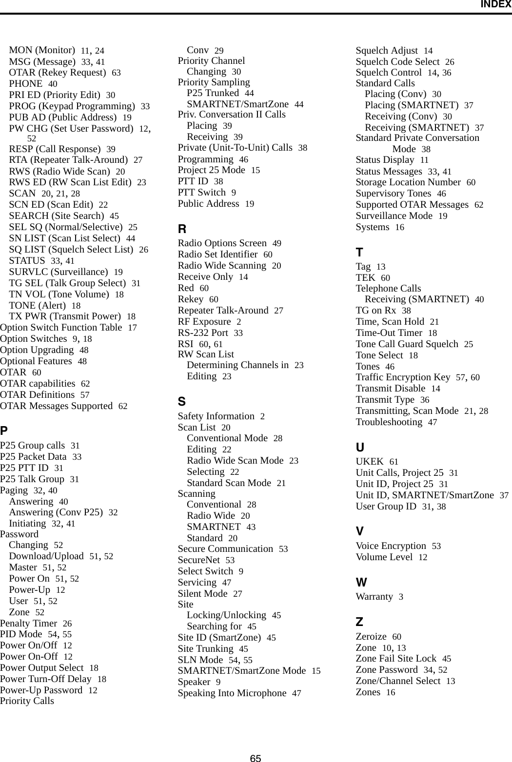 INDEX65MON (Monitor) 11, 24MSG (Message) 33, 41OTAR (Rekey Request) 63PHONE 40PRI ED (Priority Edit) 30PROG (Keypad Programming) 33PUB AD (Public Address) 19PW CHG (Set User Password) 12, 52RESP (Call Response) 39RTA (Repeater Talk-Around) 27RWS (Radio Wide Scan) 20RWS ED (RW Scan List Edit) 23SCAN 20, 21, 28SCN ED (Scan Edit) 22SEARCH (Site Search) 45SEL SQ (Normal/Selective) 25SN LIST (Scan List Select) 44SQ LIST (Squelch Select List) 26STATUS 33, 41SURVLC (Surveillance) 19TG SEL (Talk Group Select) 31TN VOL (Tone Volume) 18TONE (Alert) 18TX PWR (Transmit Power) 18Option Switch Function Table 17Option Switches 9, 18Option Upgrading 48Optional Features 48OTAR 60OTAR capabilities 62OTAR Definitions 57OTAR Messages Supported 62PP25 Group calls 31P25 Packet Data 33P25 PTT ID 31P25 Talk Group 31Paging 32, 40Answering 40Answering (Conv P25) 32Initiating 32, 41PasswordChanging 52Download/Upload 51, 52Master 51, 52Power On 51, 52Power-Up 12User 51, 52Zone 52Penalty Timer 26PID Mode 54, 55Power On/Off 12Power On-Off 12Power Output Select 18Power Turn-Off Delay 18Power-Up Password 12Priority CallsConv 29Priority ChannelChanging 30Priority SamplingP25 Trunked 44SMARTNET/SmartZone 44Priv. Conversation II CallsPlacing 39Receiving 39Private (Unit-To-Unit) Calls 38Programming 46Project 25 Mode 15PTT ID 38PTT Switch 9Public Address 19RRadio Options Screen 49Radio Set Identifier 60Radio Wide Scanning 20Receive Only 14Red 60Rekey 60Repeater Talk-Around 27RF Exposure 2RS-232 Port 33RSI 60, 61RW Scan ListDetermining Channels in 23Editing 23SSafety Information 2Scan List 20Conventional Mode 28Editing 22Radio Wide Scan Mode 23Selecting 22Standard Scan Mode 21ScanningConventional 28Radio Wide 20SMARTNET 43Standard 20Secure Communication 53SecureNet 53Select Switch 9Servicing 47Silent Mode 27SiteLocking/Unlocking 45Searching for 45Site ID (SmartZone) 45Site Trunking 45SLN Mode 54, 55SMARTNET/SmartZone Mode 15Speaker 9Speaking Into Microphone 47Squelch Adjust 14Squelch Code Select 26Squelch Control 14, 36Standard CallsPlacing (Conv) 30Placing (SMARTNET) 37Receiving (Conv) 30Receiving (SMARTNET) 37Standard Private Conversation Mode 38Status Display 11Status Messages 33, 41Storage Location Number 60Supervisory Tones 46Supported OTAR Messages 62Surveillance Mode 19Systems 16TTag 13TEK 60Telephone CallsReceiving (SMARTNET) 40TG on Rx 38Time, Scan Hold 21Time-Out Timer 18Tone Call Guard Squelch 25Tone Select 18Tones 46Traffic Encryption Key 57, 60Transmit Disable 14Transmit Type 36Transmitting, Scan Mode 21, 28Troubleshooting 47UUKEK 61Unit Calls, Project 25 31Unit ID, Project 25 31Unit ID, SMARTNET/SmartZone 37User Group ID 31, 38VVoice Encryption 53Volume Level 12WWarranty 3ZZeroize 60Zone 10, 13Zone Fail Site Lock 45Zone Password 34, 52Zone/Channel Select 13Zones 16