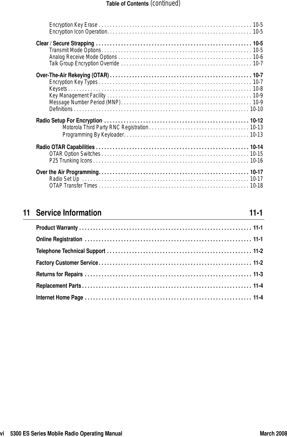 vi 5300 ES Series Mobile Radio Operating Manual March 2008Table of Contents (continued)Encryption Key Erase . . . . . . . . . . . . . . . . . . . . . . . . . . . . . . . . . . . . . . . . . . . . . . . . . . . . . . . 10-5Encryption Icon Operation. . . . . . . . . . . . . . . . . . . . . . . . . . . . . . . . . . . . . . . . . . . . . . . . . . . . 10-5Clear / Secure Strapping . . . . . . . . . . . . . . . . . . . . . . . . . . . . . . . . . . . . . . . . . . . . . . . . . . . . . . . . 10-5Transmit Mode Options. . . . . . . . . . . . . . . . . . . . . . . . . . . . . . . . . . . . . . . . . . . . . . . . . . . . . . 10-5Analog Receive Mode Options . . . . . . . . . . . . . . . . . . . . . . . . . . . . . . . . . . . . . . . . . . . . . . . . 10-6Talk Group Encryption Override . . . . . . . . . . . . . . . . . . . . . . . . . . . . . . . . . . . . . . . . . . . . . . . 10-7Over-The-Air Rekeying (OTAR) . . . . . . . . . . . . . . . . . . . . . . . . . . . . . . . . . . . . . . . . . . . . . . . . . . . 10-7Encryption Key Types . . . . . . . . . . . . . . . . . . . . . . . . . . . . . . . . . . . . . . . . . . . . . . . . . . . . . . . 10-7Keysets. . . . . . . . . . . . . . . . . . . . . . . . . . . . . . . . . . . . . . . . . . . . . . . . . . . . . . . . . . . . . . . . . . 10-8Key Management Facility . . . . . . . . . . . . . . . . . . . . . . . . . . . . . . . . . . . . . . . . . . . . . . . . . . . . 10-9Message Number Period (MNP). . . . . . . . . . . . . . . . . . . . . . . . . . . . . . . . . . . . . . . . . . . . . . . 10-9Definitions. . . . . . . . . . . . . . . . . . . . . . . . . . . . . . . . . . . . . . . . . . . . . . . . . . . . . . . . . . . . . . . 10-10Radio Setup For Encryption . . . . . . . . . . . . . . . . . . . . . . . . . . . . . . . . . . . . . . . . . . . . . . . . . . . . 10-12Motorola Third Party RNC Registration. . . . . . . . . . . . . . . . . . . . . . . . . . . . . . . . . . . . 10-13Programming By Keyloader. . . . . . . . . . . . . . . . . . . . . . . . . . . . . . . . . . . . . . . . . . . . . 10-13Radio OTAR Capabilities . . . . . . . . . . . . . . . . . . . . . . . . . . . . . . . . . . . . . . . . . . . . . . . . . . . . . . . 10-14OTAR Option Switches . . . . . . . . . . . . . . . . . . . . . . . . . . . . . . . . . . . . . . . . . . . . . . . . . . . . . 10-15P25 Trunking Icons. . . . . . . . . . . . . . . . . . . . . . . . . . . . . . . . . . . . . . . . . . . . . . . . . . . . . . . . 10-16Over the Air Programming. . . . . . . . . . . . . . . . . . . . . . . . . . . . . . . . . . . . . . . . . . . . . . . . . . . . . . 10-17Radio Set Up  . . . . . . . . . . . . . . . . . . . . . . . . . . . . . . . . . . . . . . . . . . . . . . . . . . . . . . . . . . . . 10-17OTAP Transfer Times . . . . . . . . . . . . . . . . . . . . . . . . . . . . . . . . . . . . . . . . . . . . . . . . . . . . . . 10-1811 Service Information 11-1Product Warranty . . . . . . . . . . . . . . . . . . . . . . . . . . . . . . . . . . . . . . . . . . . . . . . . . . . . . . . . . . . . . . 11-1Online Registration  . . . . . . . . . . . . . . . . . . . . . . . . . . . . . . . . . . . . . . . . . . . . . . . . . . . . . . . . . . . . 11-1Telephone Technical Support . . . . . . . . . . . . . . . . . . . . . . . . . . . . . . . . . . . . . . . . . . . . . . . . . . . . 11-2Factory Customer Service. . . . . . . . . . . . . . . . . . . . . . . . . . . . . . . . . . . . . . . . . . . . . . . . . . . . . . . 11-2Returns for Repairs . . . . . . . . . . . . . . . . . . . . . . . . . . . . . . . . . . . . . . . . . . . . . . . . . . . . . . . . . . . . 11-3Replacement Parts. . . . . . . . . . . . . . . . . . . . . . . . . . . . . . . . . . . . . . . . . . . . . . . . . . . . . . . . . . . . . 11-4Internet Home Page . . . . . . . . . . . . . . . . . . . . . . . . . . . . . . . . . . . . . . . . . . . . . . . . . . . . . . . . . . . . 11-4