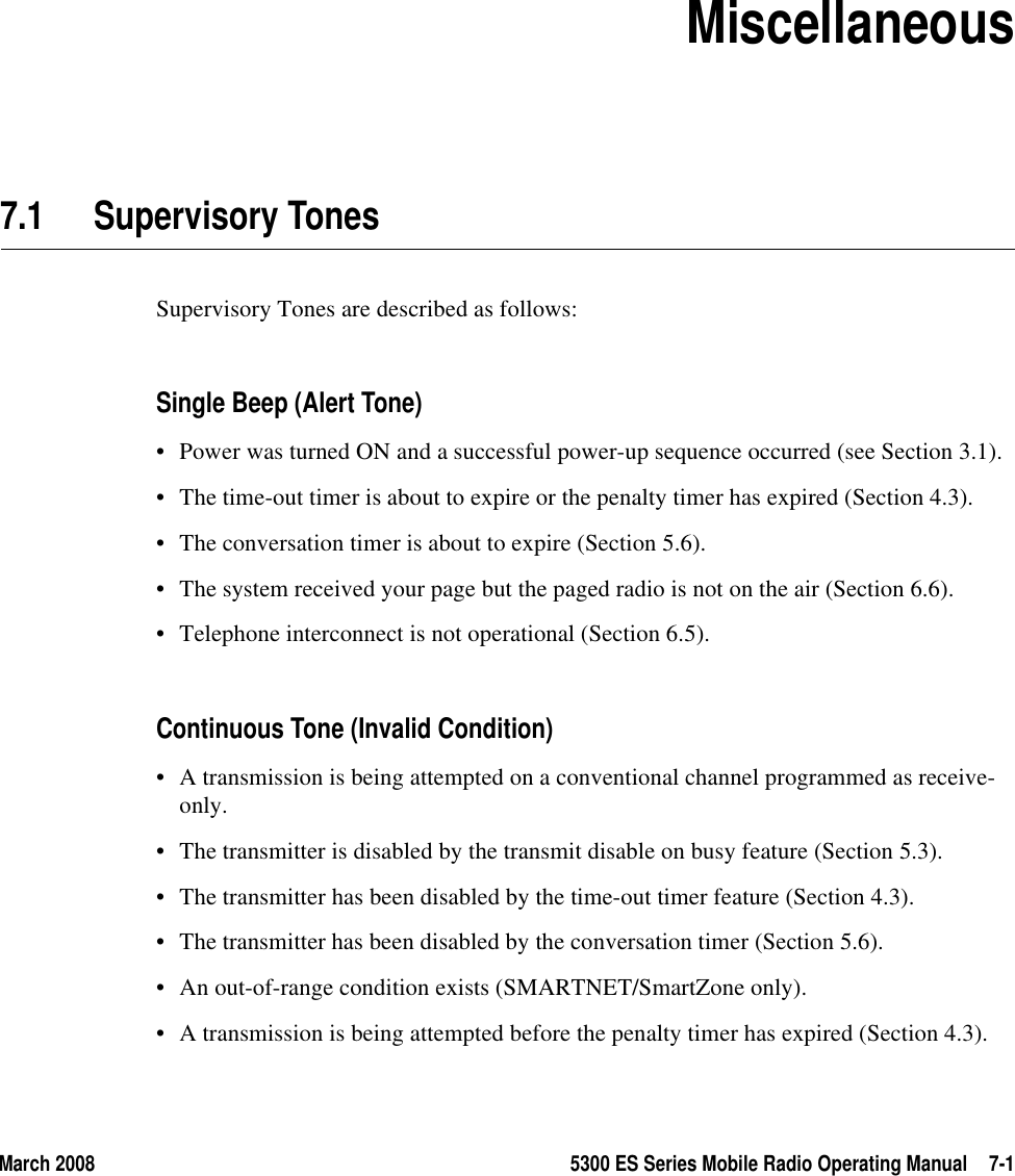 March 2008 5300 ES Series Mobile Radio Operating Manual 7-1SECTION7Section 7Miscellaneous7.1 Supervisory Tones Supervisory Tones are described as follows:Single Beep (Alert Tone)• Power was turned ON and a successful power-up sequence occurred (see Section 3.1).• The time-out timer is about to expire or the penalty timer has expired (Section 4.3).• The conversation timer is about to expire (Section 5.6).• The system received your page but the paged radio is not on the air (Section 6.6).• Telephone interconnect is not operational (Section 6.5).Continuous Tone (Invalid Condition)• A transmission is being attempted on a conventional channel programmed as receive-only.• The transmitter is disabled by the transmit disable on busy feature (Section 5.3).• The transmitter has been disabled by the time-out timer feature (Section 4.3).• The transmitter has been disabled by the conversation timer (Section 5.6).• An out-of-range condition exists (SMARTNET/SmartZone only).• A transmission is being attempted before the penalty timer has expired (Section 4.3).