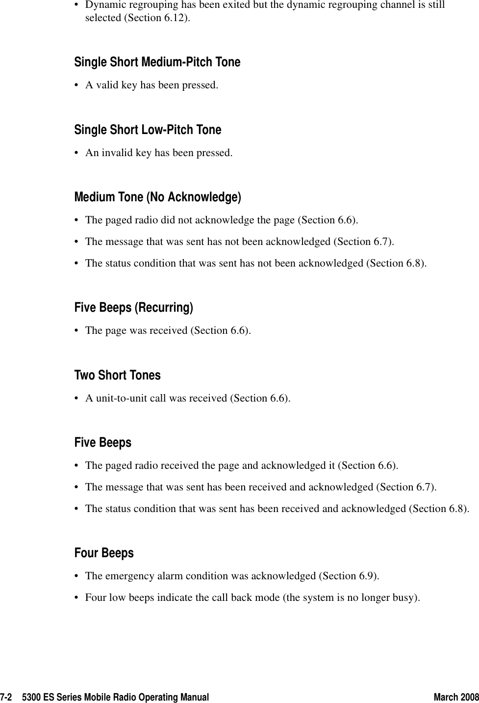 7-2 5300 ES Series Mobile Radio Operating Manual March 2008• Dynamic regrouping has been exited but the dynamic regrouping channel is still selected (Section 6.12).Single Short Medium-Pitch Tone• A valid key has been pressed.Single Short Low-Pitch Tone• An invalid key has been pressed.Medium Tone (No Acknowledge)• The paged radio did not acknowledge the page (Section 6.6).• The message that was sent has not been acknowledged (Section 6.7).• The status condition that was sent has not been acknowledged (Section 6.8).Five Beeps (Recurring)• The page was received (Section 6.6).Two Short Tones • A unit-to-unit call was received (Section 6.6).Five Beeps• The paged radio received the page and acknowledged it (Section 6.6).• The message that was sent has been received and acknowledged (Section 6.7).• The status condition that was sent has been received and acknowledged (Section 6.8).Four Beeps• The emergency alarm condition was acknowledged (Section 6.9).• Four low beeps indicate the call back mode (the system is no longer busy).