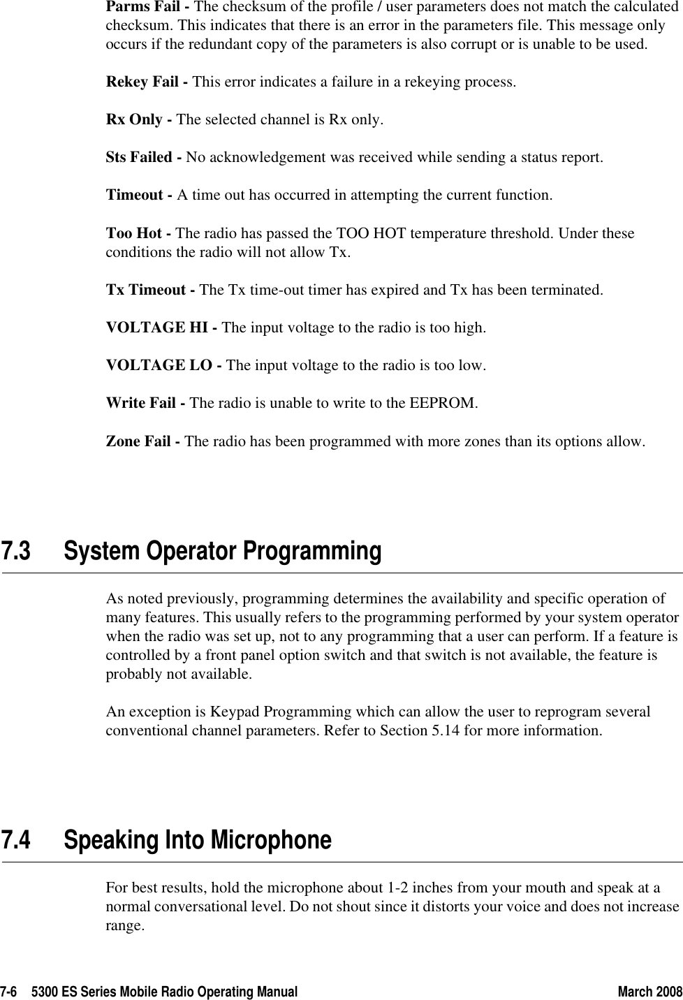 7-6 5300 ES Series Mobile Radio Operating Manual March 2008Parms Fail - The checksum of the profile / user parameters does not match the calculated checksum. This indicates that there is an error in the parameters file. This message only occurs if the redundant copy of the parameters is also corrupt or is unable to be used.Rekey Fail - This error indicates a failure in a rekeying process.Rx Only - The selected channel is Rx only.Sts Failed - No acknowledgement was received while sending a status report.Timeout - A time out has occurred in attempting the current function.Too Hot - The radio has passed the TOO HOT temperature threshold. Under these conditions the radio will not allow Tx.Tx Timeout - The Tx time-out timer has expired and Tx has been terminated.VOLTAGE HI - The input voltage to the radio is too high.VOLTAGE LO - The input voltage to the radio is too low. Write Fail - The radio is unable to write to the EEPROM. Zone Fail - The radio has been programmed with more zones than its options allow.7.3 System Operator ProgrammingAs noted previously, programming determines the availability and specific operation of many features. This usually refers to the programming performed by your system operator when the radio was set up, not to any programming that a user can perform. If a feature is controlled by a front panel option switch and that switch is not available, the feature is probably not available.An exception is Keypad Programming which can allow the user to reprogram several conventional channel parameters. Refer to Section 5.14 for more information.7.4 Speaking Into MicrophoneFor best results, hold the microphone about 1-2 inches from your mouth and speak at a normal conversational level. Do not shout since it distorts your voice and does not increase range. 