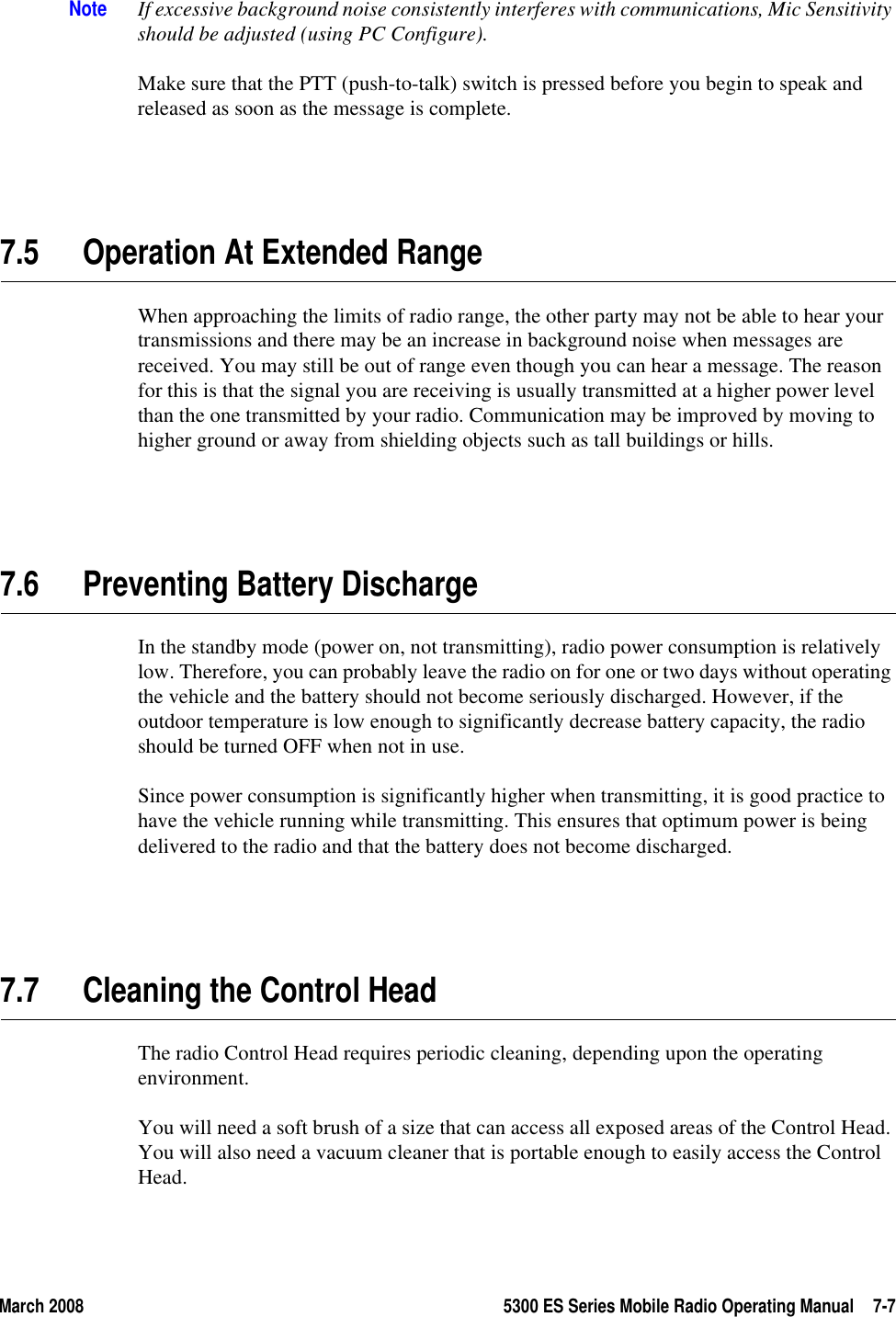 March 2008 5300 ES Series Mobile Radio Operating Manual 7-7Note If excessive background noise consistently interferes with communications, Mic Sensitivity should be adjusted (using PC Configure).Make sure that the PTT (push-to-talk) switch is pressed before you begin to speak and released as soon as the message is complete.7.5 Operation At Extended RangeWhen approaching the limits of radio range, the other party may not be able to hear your transmissions and there may be an increase in background noise when messages are received. You may still be out of range even though you can hear a message. The reason for this is that the signal you are receiving is usually transmitted at a higher power level than the one transmitted by your radio. Communication may be improved by moving to higher ground or away from shielding objects such as tall buildings or hills.7.6 Preventing Battery DischargeIn the standby mode (power on, not transmitting), radio power consumption is relatively low. Therefore, you can probably leave the radio on for one or two days without operating the vehicle and the battery should not become seriously discharged. However, if the outdoor temperature is low enough to significantly decrease battery capacity, the radio should be turned OFF when not in use.Since power consumption is significantly higher when transmitting, it is good practice to have the vehicle running while transmitting. This ensures that optimum power is being delivered to the radio and that the battery does not become discharged.7.7 Cleaning the Control HeadThe radio Control Head requires periodic cleaning, depending upon the operating environment. You will need a soft brush of a size that can access all exposed areas of the Control Head. You will also need a vacuum cleaner that is portable enough to easily access the Control Head.