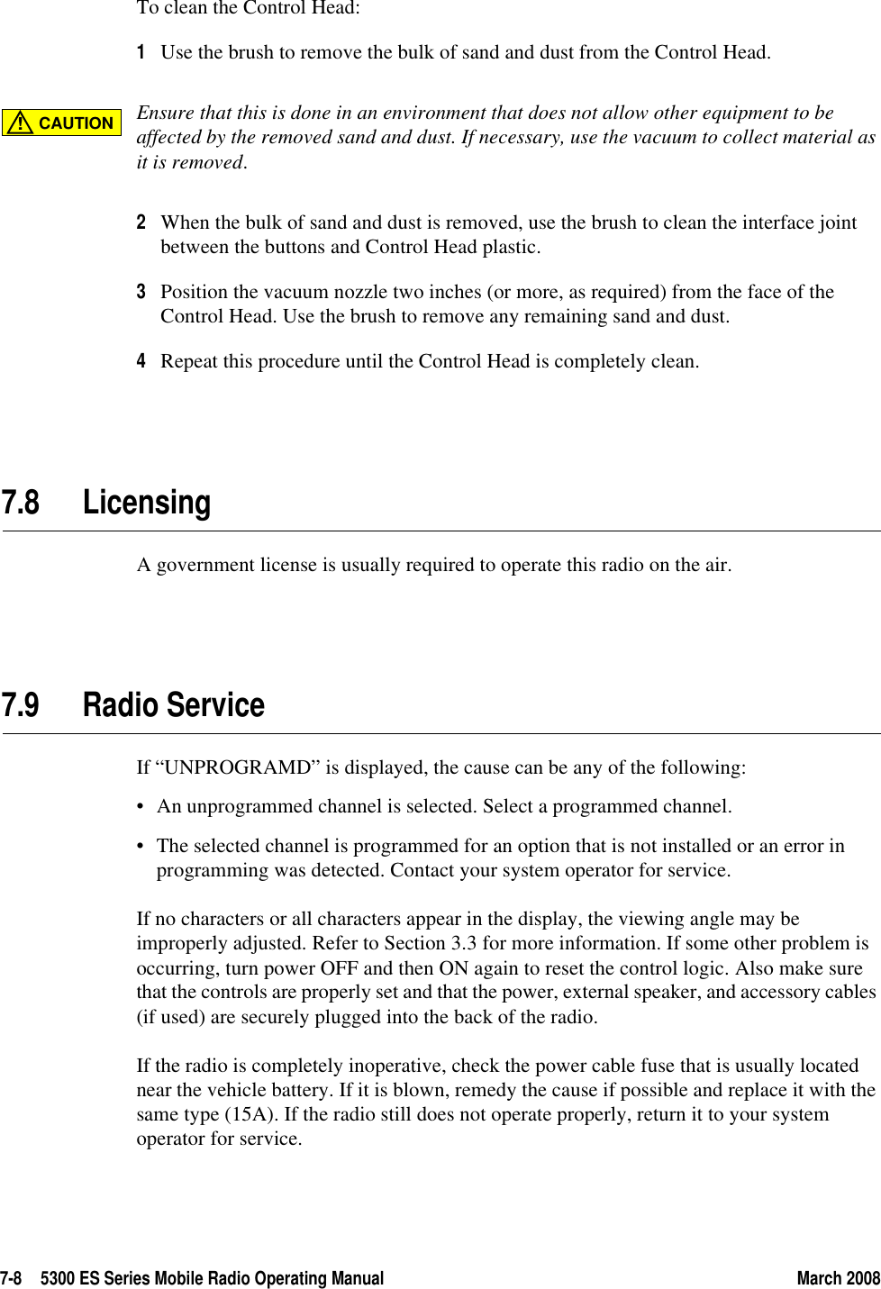 7-8 5300 ES Series Mobile Radio Operating Manual March 2008To clean the Control Head:1Use the brush to remove the bulk of sand and dust from the Control Head.Ensure that this is done in an environment that does not allow other equipment to be affected by the removed sand and dust. If necessary, use the vacuum to collect material as it is removed.2When the bulk of sand and dust is removed, use the brush to clean the interface joint between the buttons and Control Head plastic.3Position the vacuum nozzle two inches (or more, as required) from the face of the Control Head. Use the brush to remove any remaining sand and dust.4Repeat this procedure until the Control Head is completely clean.7.8 LicensingA government license is usually required to operate this radio on the air.7.9 Radio Service If “UNPROGRAMD” is displayed, the cause can be any of the following:• An unprogrammed channel is selected. Select a programmed channel.• The selected channel is programmed for an option that is not installed or an error in programming was detected. Contact your system operator for service.If no characters or all characters appear in the display, the viewing angle may be improperly adjusted. Refer to Section 3.3 for more information. If some other problem is occurring, turn power OFF and then ON again to reset the control logic. Also make sure that the controls are properly set and that the power, external speaker, and accessory cables (if used) are securely plugged into the back of the radio.If the radio is completely inoperative, check the power cable fuse that is usually located near the vehicle battery. If it is blown, remedy the cause if possible and replace it with the same type (15A). If the radio still does not operate properly, return it to your system operator for service.CAUTION!