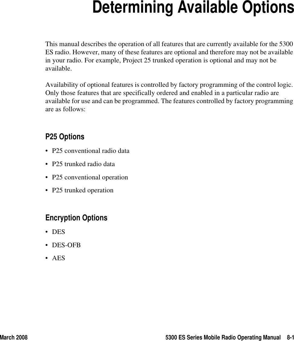 March 2008 5300 ES Series Mobile Radio Operating Manual 8-1SECTION8Section 8Determining Available OptionsThis manual describes the operation of all features that are currently available for the 5300 ES radio. However, many of these features are optional and therefore may not be available in your radio. For example, Project 25 trunked operation is optional and may not be available.Availability of optional features is controlled by factory programming of the control logic. Only those features that are specifically ordered and enabled in a particular radio are available for use and can be programmed. The features controlled by factory programming are as follows:P25 Options• P25 conventional radio data• P25 trunked radio data• P25 conventional operation• P25 trunked operationEncryption Options•DES• DES-OFB•AES