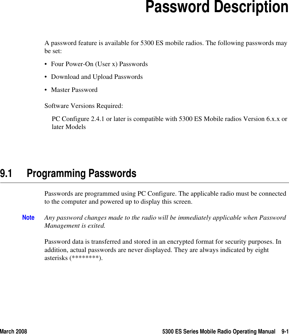 March 2008 5300 ES Series Mobile Radio Operating Manual 9-1SECTION9Section 9Password DescriptionA password feature is available for 5300 ES mobile radios. The following passwords may be set: • Four Power-On (User x) Passwords • Download and Upload Passwords• Master PasswordSoftware Versions Required:PC Configure 2.4.1 or later is compatible with 5300 ES Mobile radios Version 6.x.x or later Models9.1 Programming PasswordsPasswords are programmed using PC Configure. The applicable radio must be connected to the computer and powered up to display this screen.Note Any password changes made to the radio will be immediately applicable when Password Management is exited.Password data is transferred and stored in an encrypted format for security purposes. In addition, actual passwords are never displayed. They are always indicated by eight asterisks (********). 