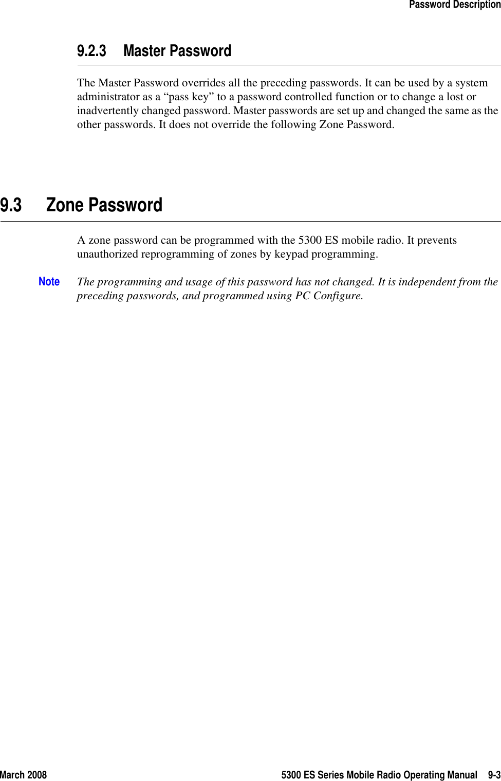 March 2008 5300 ES Series Mobile Radio Operating Manual 9-3Password Description9.2.3 Master Password The Master Password overrides all the preceding passwords. It can be used by a system administrator as a “pass key” to a password controlled function or to change a lost or inadvertently changed password. Master passwords are set up and changed the same as the other passwords. It does not override the following Zone Password.9.3 Zone Password A zone password can be programmed with the 5300 ES mobile radio. It prevents unauthorized reprogramming of zones by keypad programming.Note The programming and usage of this password has not changed. It is independent from the preceding passwords, and programmed using PC Configure.