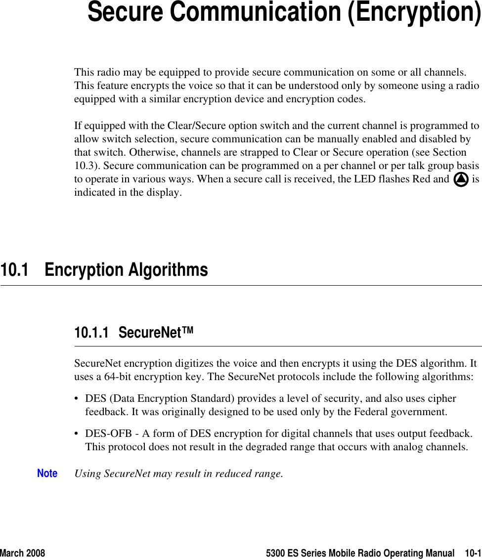 March 2008 5300 ES Series Mobile Radio Operating Manual 10-1SECTION10Section10Secure Communication (Encryption)This radio may be equipped to provide secure communication on some or all channels. This feature encrypts the voice so that it can be understood only by someone using a radio equipped with a similar encryption device and encryption codes.If equipped with the Clear/Secure option switch and the current channel is programmed to allow switch selection, secure communication can be manually enabled and disabled by that switch. Otherwise, channels are strapped to Clear or Secure operation (see Section 10.3). Secure communication can be programmed on a per channel or per talk group basis to operate in various ways. When a secure call is received, the LED flashes Red and   is indicated in the display. 10.1 Encryption Algorithms10.1.1 SecureNet™SecureNet encryption digitizes the voice and then encrypts it using the DES algorithm. It uses a 64-bit encryption key. The SecureNet protocols include the following algorithms:• DES (Data Encryption Standard) provides a level of security, and also uses cipher feedback. It was originally designed to be used only by the Federal government.• DES-OFB - A form of DES encryption for digital channels that uses output feedback. This protocol does not result in the degraded range that occurs with analog channels.Note Using SecureNet may result in reduced range.