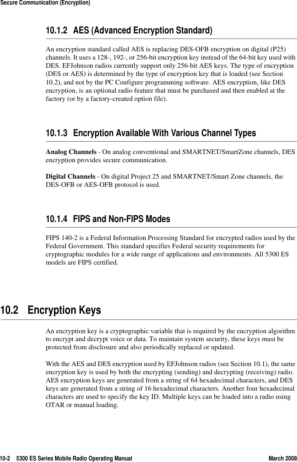 10-2 5300 ES Series Mobile Radio Operating Manual March 2008Secure Communication (Encryption)10.1.2 AES (Advanced Encryption Standard)An encryption standard called AES is replacing DES-OFB encryption on digital (P25) channels. It uses a 128-, 192-, or 256-bit encryption key instead of the 64-bit key used with DES. EFJohnson radios currently support only 256-bit AES keys. The type of encryption (DES or AES) is determined by the type of encryption key that is loaded (see Section 10.2), and not by the PC Configure programming software. AES encryption, like DES encryption, is an optional radio feature that must be purchased and then enabled at the factory (or by a factory-created option file).10.1.3 Encryption Available With Various Channel TypesAnalog Channels - On analog conventional and SMARTNET/SmartZone channels, DES encryption provides secure communication.Digital Channels - On digital Project 25 and SMARTNET/Smart Zone channels, the DES-OFB or AES-OFB protocol is used.10.1.4 FIPS and Non-FIPS ModesFIPS 140-2 is a Federal Information Processing Standard for encrypted radios used by the Federal Government. This standard specifies Federal security requirements for cryptographic modules for a wide range of applications and environments. All 5300 ES models are FIPS certified.10.2 Encryption KeysAn encryption key is a cryptographic variable that is required by the encryption algorithm to encrypt and decrypt voice or data. To maintain system security, these keys must be protected from disclosure and also periodically replaced or updated.With the AES and DES encryption used by EFJohnson radios (see Section 10.1), the same encryption key is used by both the encrypting (sending) and decrypting (receiving) radio. AES encryption keys are generated from a string of 64 hexadecimal characters, and DES keys are generated from a string of 16 hexadecimal characters. Another four hexadecimal characters are used to specify the key ID. Multiple keys can be loaded into a radio using OTAR or manual loading.