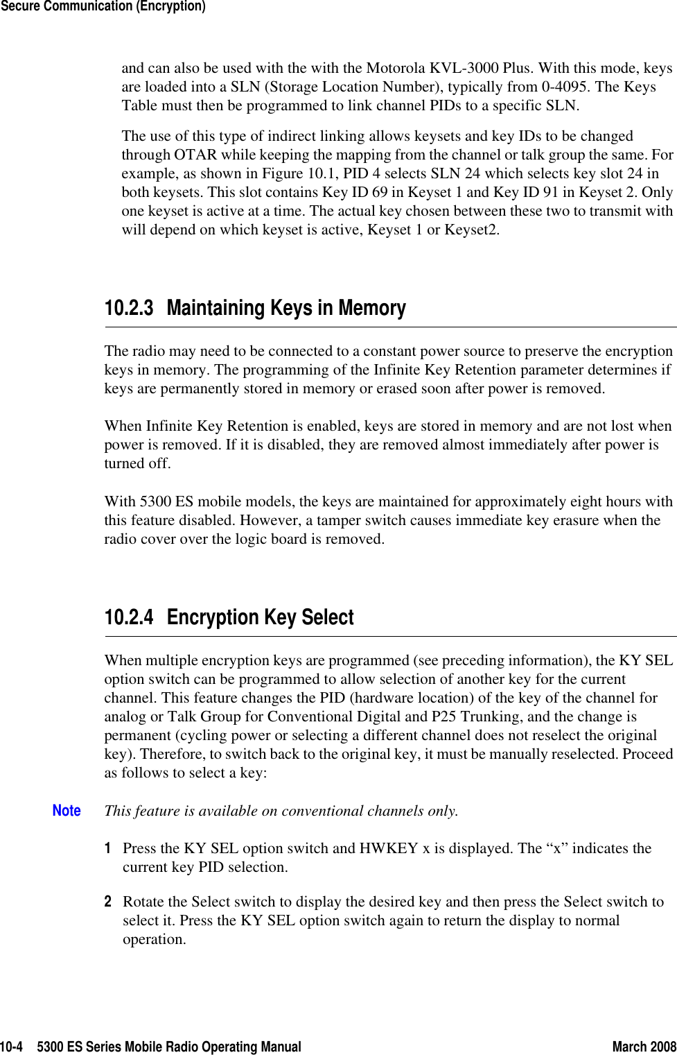 10-4 5300 ES Series Mobile Radio Operating Manual March 2008Secure Communication (Encryption)and can also be used with the with the Motorola KVL-3000 Plus. With this mode, keys are loaded into a SLN (Storage Location Number), typically from 0-4095. The Keys Table must then be programmed to link channel PIDs to a specific SLN.The use of this type of indirect linking allows keysets and key IDs to be changed through OTAR while keeping the mapping from the channel or talk group the same. For example, as shown in Figure 10.1, PID 4 selects SLN 24 which selects key slot 24 in both keysets. This slot contains Key ID 69 in Keyset 1 and Key ID 91 in Keyset 2. Only one keyset is active at a time. The actual key chosen between these two to transmit with will depend on which keyset is active, Keyset 1 or Keyset2.10.2.3 Maintaining Keys in MemoryThe radio may need to be connected to a constant power source to preserve the encryption keys in memory. The programming of the Infinite Key Retention parameter determines if keys are permanently stored in memory or erased soon after power is removed.When Infinite Key Retention is enabled, keys are stored in memory and are not lost when power is removed. If it is disabled, they are removed almost immediately after power is turned off.With 5300 ES mobile models, the keys are maintained for approximately eight hours with this feature disabled. However, a tamper switch causes immediate key erasure when the radio cover over the logic board is removed.10.2.4 Encryption Key SelectWhen multiple encryption keys are programmed (see preceding information), the KY SEL option switch can be programmed to allow selection of another key for the current channel. This feature changes the PID (hardware location) of the key of the channel for analog or Talk Group for Conventional Digital and P25 Trunking, and the change is permanent (cycling power or selecting a different channel does not reselect the original key). Therefore, to switch back to the original key, it must be manually reselected. Proceed as follows to select a key:Note This feature is available on conventional channels only.1Press the KY SEL option switch and HWKEY x is displayed. The “x” indicates the current key PID selection.2Rotate the Select switch to display the desired key and then press the Select switch to select it. Press the KY SEL option switch again to return the display to normal operation.