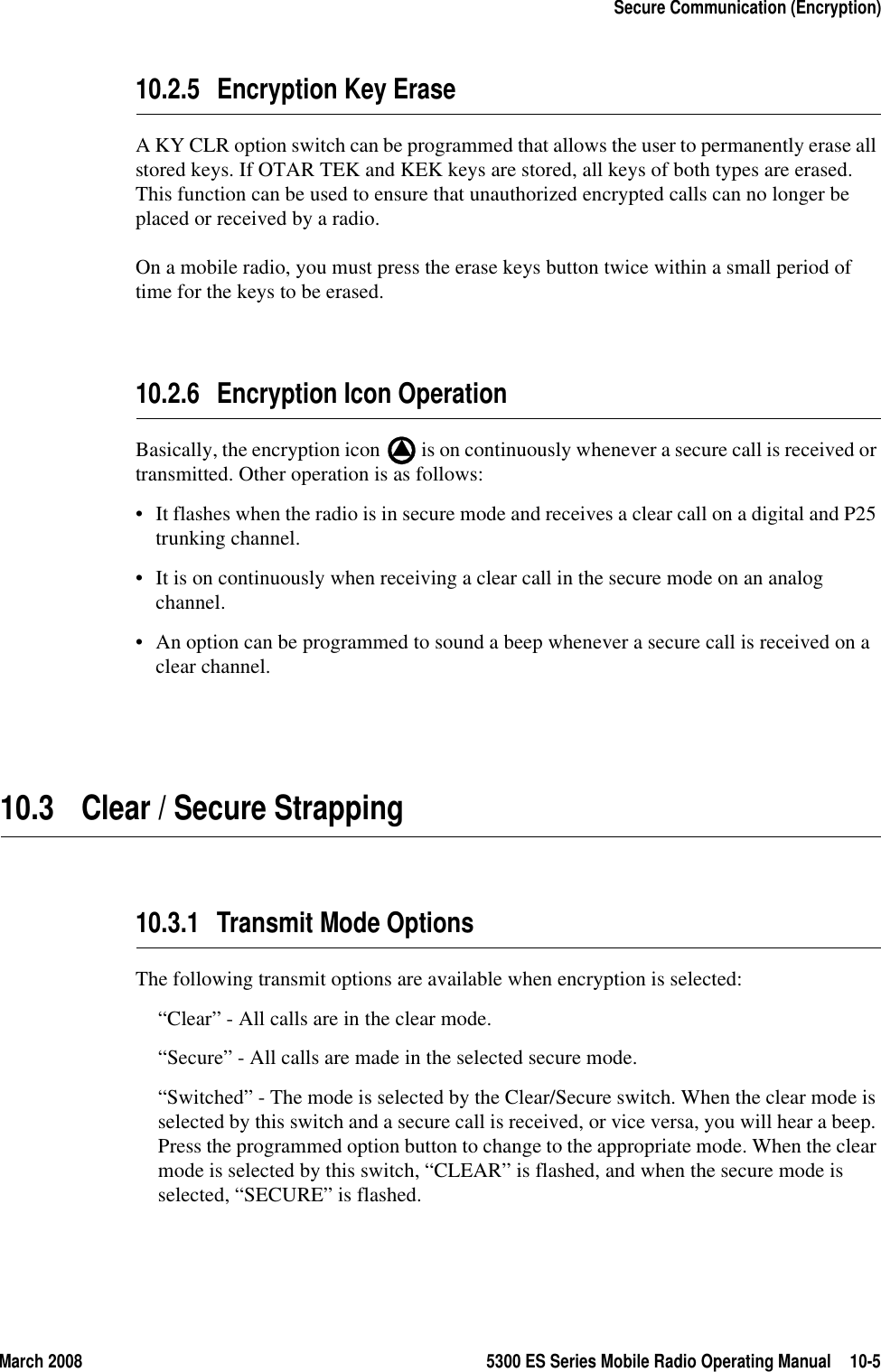 March 2008 5300 ES Series Mobile Radio Operating Manual 10-5Secure Communication (Encryption)10.2.5 Encryption Key EraseA KY CLR option switch can be programmed that allows the user to permanently erase all stored keys. If OTAR TEK and KEK keys are stored, all keys of both types are erased. This function can be used to ensure that unauthorized encrypted calls can no longer be placed or received by a radio.On a mobile radio, you must press the erase keys button twice within a small period of time for the keys to be erased.10.2.6 Encryption Icon OperationBasically, the encryption icon   is on continuously whenever a secure call is received or transmitted. Other operation is as follows:• It flashes when the radio is in secure mode and receives a clear call on a digital and P25 trunking channel.• It is on continuously when receiving a clear call in the secure mode on an analog channel.• An option can be programmed to sound a beep whenever a secure call is received on a clear channel.10.3 Clear / Secure Strapping10.3.1 Transmit Mode OptionsThe following transmit options are available when encryption is selected:“Clear” - All calls are in the clear mode.“Secure” - All calls are made in the selected secure mode.“Switched” - The mode is selected by the Clear/Secure switch. When the clear mode is selected by this switch and a secure call is received, or vice versa, you will hear a beep. Press the programmed option button to change to the appropriate mode. When the clear mode is selected by this switch, “CLEAR” is flashed, and when the secure mode is selected, “SECURE” is flashed.