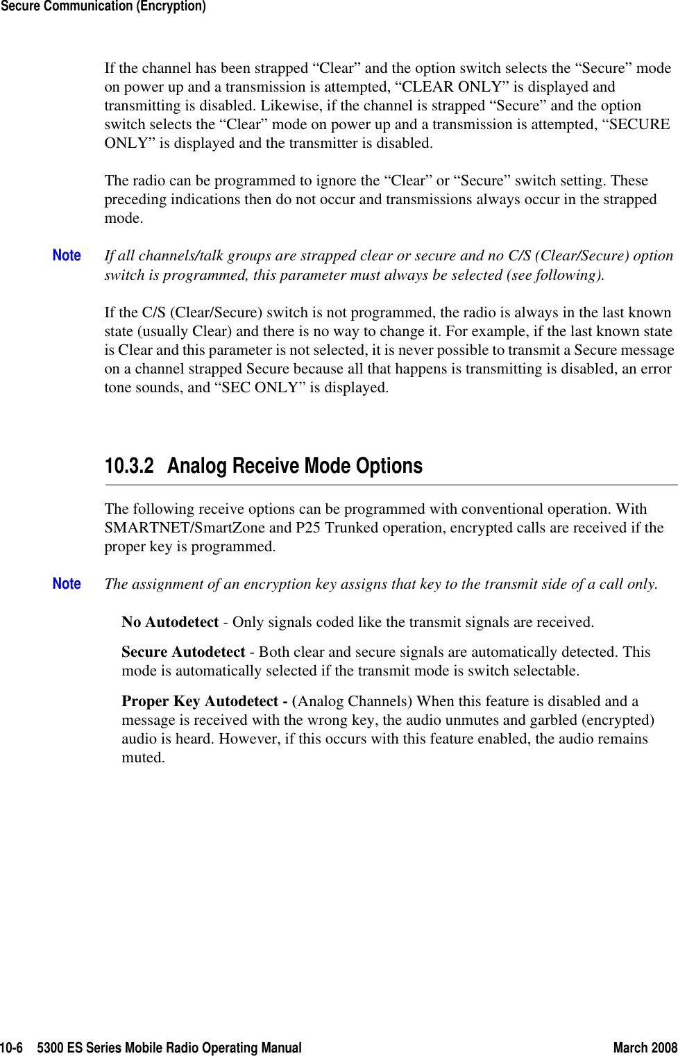 10-6 5300 ES Series Mobile Radio Operating Manual March 2008Secure Communication (Encryption)If the channel has been strapped “Clear” and the option switch selects the “Secure” mode on power up and a transmission is attempted, “CLEAR ONLY” is displayed and transmitting is disabled. Likewise, if the channel is strapped “Secure” and the option switch selects the “Clear” mode on power up and a transmission is attempted, “SECURE ONLY” is displayed and the transmitter is disabled.The radio can be programmed to ignore the “Clear” or “Secure” switch setting. These preceding indications then do not occur and transmissions always occur in the strapped mode.Note If all channels/talk groups are strapped clear or secure and no C/S (Clear/Secure) option switch is programmed, this parameter must always be selected (see following).If the C/S (Clear/Secure) switch is not programmed, the radio is always in the last known state (usually Clear) and there is no way to change it. For example, if the last known state is Clear and this parameter is not selected, it is never possible to transmit a Secure message on a channel strapped Secure because all that happens is transmitting is disabled, an error tone sounds, and “SEC ONLY” is displayed.10.3.2 Analog Receive Mode OptionsThe following receive options can be programmed with conventional operation. With SMARTNET/SmartZone and P25 Trunked operation, encrypted calls are received if the proper key is programmed.Note The assignment of an encryption key assigns that key to the transmit side of a call only.No Autodetect - Only signals coded like the transmit signals are received.Secure Autodetect - Both clear and secure signals are automatically detected. This mode is automatically selected if the transmit mode is switch selectable.Proper Key Autodetect - (Analog Channels) When this feature is disabled and a message is received with the wrong key, the audio unmutes and garbled (encrypted) audio is heard. However, if this occurs with this feature enabled, the audio remains muted.