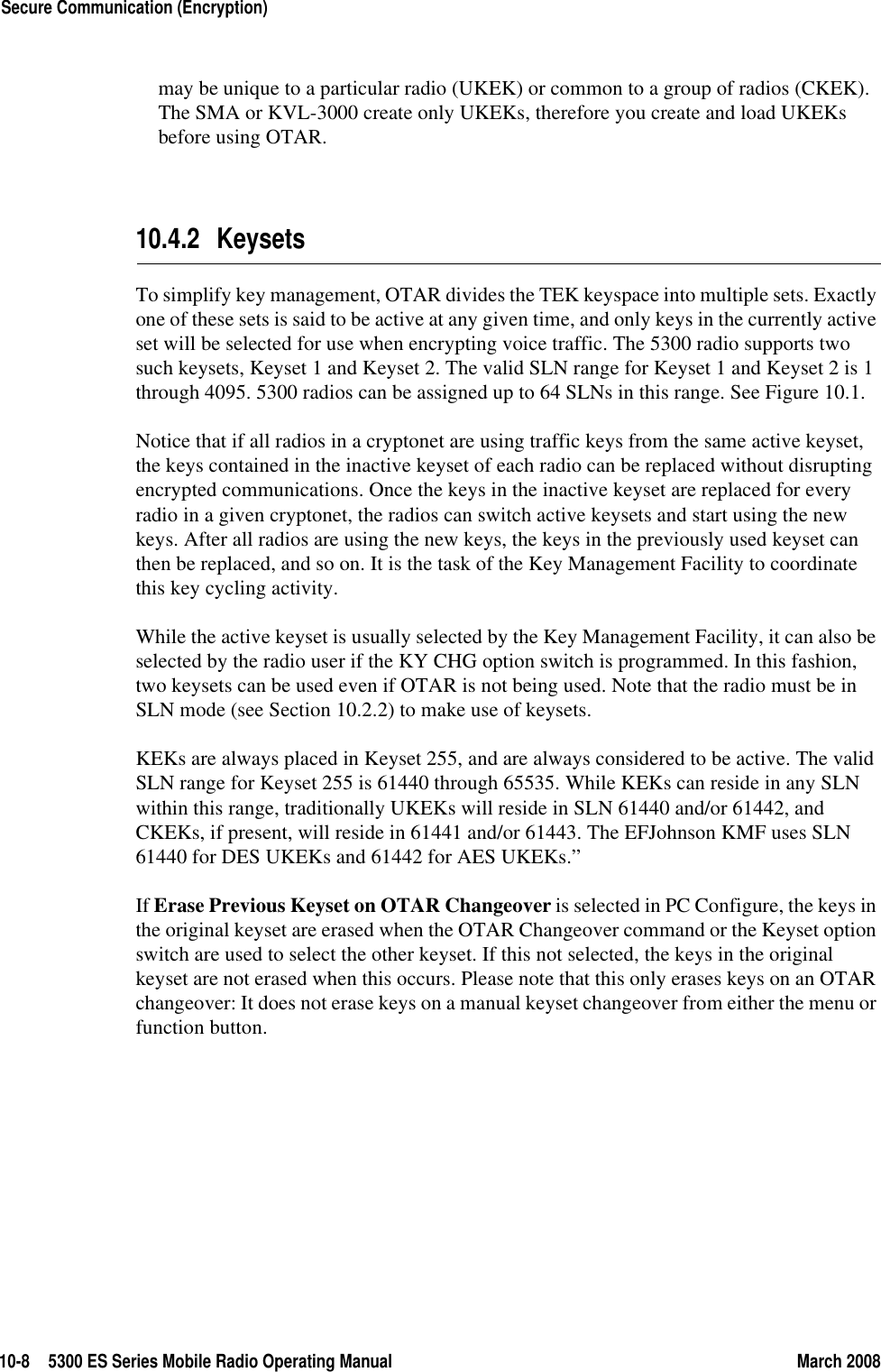 10-8 5300 ES Series Mobile Radio Operating Manual March 2008Secure Communication (Encryption)may be unique to a particular radio (UKEK) or common to a group of radios (CKEK). The SMA or KVL-3000 create only UKEKs, therefore you create and load UKEKs before using OTAR.10.4.2 KeysetsTo simplify key management, OTAR divides the TEK keyspace into multiple sets. Exactly one of these sets is said to be active at any given time, and only keys in the currently active set will be selected for use when encrypting voice traffic. The 5300 radio supports two such keysets, Keyset 1 and Keyset 2. The valid SLN range for Keyset 1 and Keyset 2 is 1 through 4095. 5300 radios can be assigned up to 64 SLNs in this range. See Figure 10.1.Notice that if all radios in a cryptonet are using traffic keys from the same active keyset, the keys contained in the inactive keyset of each radio can be replaced without disrupting encrypted communications. Once the keys in the inactive keyset are replaced for every radio in a given cryptonet, the radios can switch active keysets and start using the new keys. After all radios are using the new keys, the keys in the previously used keyset can then be replaced, and so on. It is the task of the Key Management Facility to coordinate this key cycling activity.While the active keyset is usually selected by the Key Management Facility, it can also be selected by the radio user if the KY CHG option switch is programmed. In this fashion, two keysets can be used even if OTAR is not being used. Note that the radio must be in SLN mode (see Section 10.2.2) to make use of keysets.KEKs are always placed in Keyset 255, and are always considered to be active. The valid SLN range for Keyset 255 is 61440 through 65535. While KEKs can reside in any SLN within this range, traditionally UKEKs will reside in SLN 61440 and/or 61442, and CKEKs, if present, will reside in 61441 and/or 61443. The EFJohnson KMF uses SLN 61440 for DES UKEKs and 61442 for AES UKEKs.”If Erase Previous Keyset on OTAR Changeover is selected in PC Configure, the keys in the original keyset are erased when the OTAR Changeover command or the Keyset option switch are used to select the other keyset. If this not selected, the keys in the original keyset are not erased when this occurs. Please note that this only erases keys on an OTAR changeover: It does not erase keys on a manual keyset changeover from either the menu or function button.