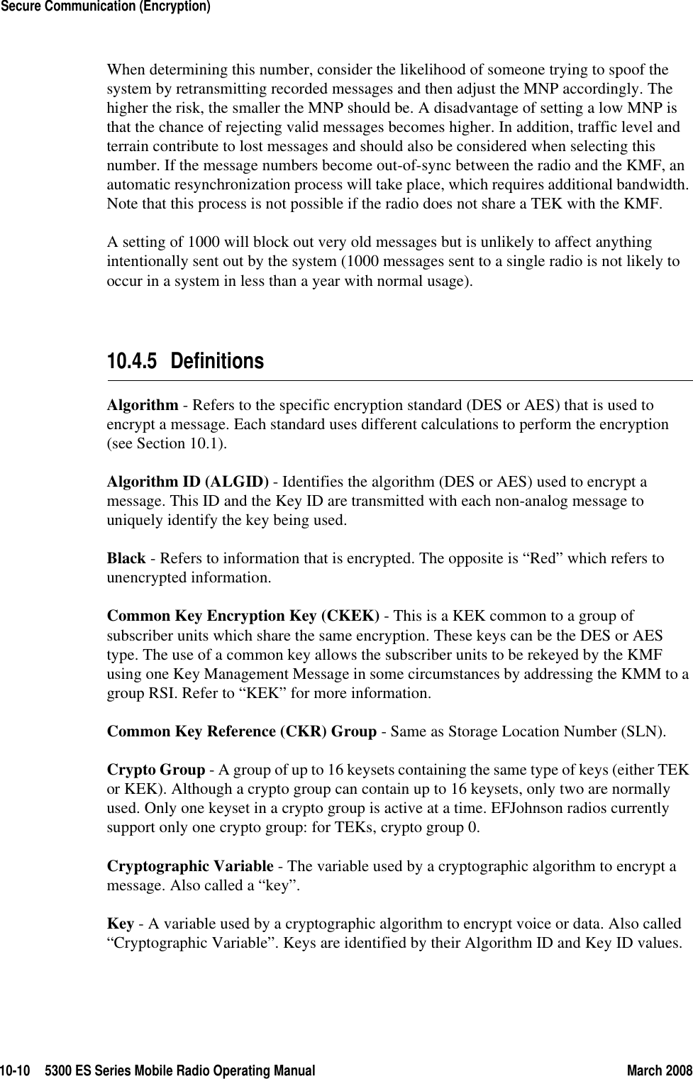 10-10 5300 ES Series Mobile Radio Operating Manual March 2008Secure Communication (Encryption)When determining this number, consider the likelihood of someone trying to spoof the system by retransmitting recorded messages and then adjust the MNP accordingly. The higher the risk, the smaller the MNP should be. A disadvantage of setting a low MNP is that the chance of rejecting valid messages becomes higher. In addition, traffic level and terrain contribute to lost messages and should also be considered when selecting this number. If the message numbers become out-of-sync between the radio and the KMF, an automatic resynchronization process will take place, which requires additional bandwidth. Note that this process is not possible if the radio does not share a TEK with the KMF.A setting of 1000 will block out very old messages but is unlikely to affect anything intentionally sent out by the system (1000 messages sent to a single radio is not likely to occur in a system in less than a year with normal usage).10.4.5 DefinitionsAlgorithm - Refers to the specific encryption standard (DES or AES) that is used to encrypt a message. Each standard uses different calculations to perform the encryption (see Section 10.1).Algorithm ID (ALGID) - Identifies the algorithm (DES or AES) used to encrypt a message. This ID and the Key ID are transmitted with each non-analog message to uniquely identify the key being used.Black - Refers to information that is encrypted. The opposite is “Red” which refers to unencrypted information.Common Key Encryption Key (CKEK) - This is a KEK common to a group of subscriber units which share the same encryption. These keys can be the DES or AES type. The use of a common key allows the subscriber units to be rekeyed by the KMF using one Key Management Message in some circumstances by addressing the KMM to a group RSI. Refer to “KEK” for more information.Common Key Reference (CKR) Group - Same as Storage Location Number (SLN).Crypto Group - A group of up to 16 keysets containing the same type of keys (either TEK or KEK). Although a crypto group can contain up to 16 keysets, only two are normally used. Only one keyset in a crypto group is active at a time. EFJohnson radios currently support only one crypto group: for TEKs, crypto group 0.Cryptographic Variable - The variable used by a cryptographic algorithm to encrypt a message. Also called a “key”.Key - A variable used by a cryptographic algorithm to encrypt voice or data. Also called “Cryptographic Variable”. Keys are identified by their Algorithm ID and Key ID values.