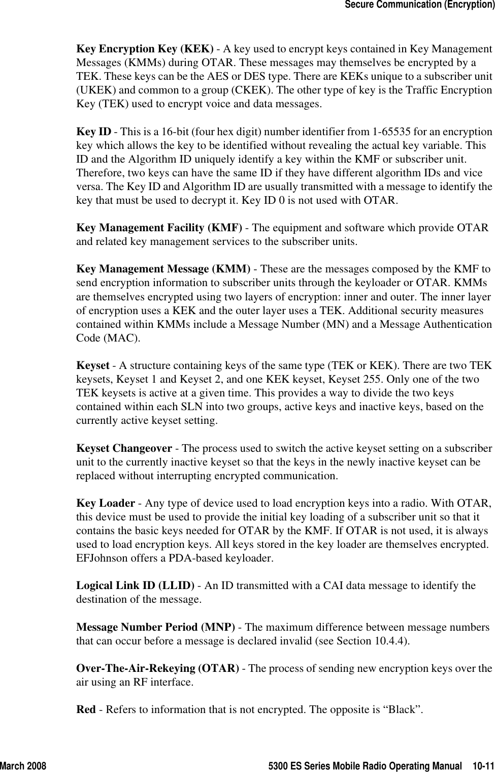 March 2008 5300 ES Series Mobile Radio Operating Manual 10-11Secure Communication (Encryption)Key Encryption Key (KEK) - A key used to encrypt keys contained in Key Management Messages (KMMs) during OTAR. These messages may themselves be encrypted by a TEK. These keys can be the AES or DES type. There are KEKs unique to a subscriber unit (UKEK) and common to a group (CKEK). The other type of key is the Traffic Encryption Key (TEK) used to encrypt voice and data messages.Key ID - This is a 16-bit (four hex digit) number identifier from 1-65535 for an encryption key which allows the key to be identified without revealing the actual key variable. This ID and the Algorithm ID uniquely identify a key within the KMF or subscriber unit. Therefore, two keys can have the same ID if they have different algorithm IDs and vice versa. The Key ID and Algorithm ID are usually transmitted with a message to identify the key that must be used to decrypt it. Key ID 0 is not used with OTAR.Key Management Facility (KMF) - The equipment and software which provide OTAR and related key management services to the subscriber units.Key Management Message (KMM) - These are the messages composed by the KMF to send encryption information to subscriber units through the keyloader or OTAR. KMMs are themselves encrypted using two layers of encryption: inner and outer. The inner layer of encryption uses a KEK and the outer layer uses a TEK. Additional security measures contained within KMMs include a Message Number (MN) and a Message Authentication Code (MAC).Keyset - A structure containing keys of the same type (TEK or KEK). There are two TEK keysets, Keyset 1 and Keyset 2, and one KEK keyset, Keyset 255. Only one of the two TEK keysets is active at a given time. This provides a way to divide the two keys contained within each SLN into two groups, active keys and inactive keys, based on the currently active keyset setting.Keyset Changeover - The process used to switch the active keyset setting on a subscriber unit to the currently inactive keyset so that the keys in the newly inactive keyset can be replaced without interrupting encrypted communication.Key Loader - Any type of device used to load encryption keys into a radio. With OTAR, this device must be used to provide the initial key loading of a subscriber unit so that it contains the basic keys needed for OTAR by the KMF. If OTAR is not used, it is always used to load encryption keys. All keys stored in the key loader are themselves encrypted. EFJohnson offers a PDA-based keyloader.Logical Link ID (LLID) - An ID transmitted with a CAI data message to identify the destination of the message. Message Number Period (MNP) - The maximum difference between message numbers that can occur before a message is declared invalid (see Section 10.4.4).Over-The-Air-Rekeying (OTAR) - The process of sending new encryption keys over the air using an RF interface.Red - Refers to information that is not encrypted. The opposite is “Black”.