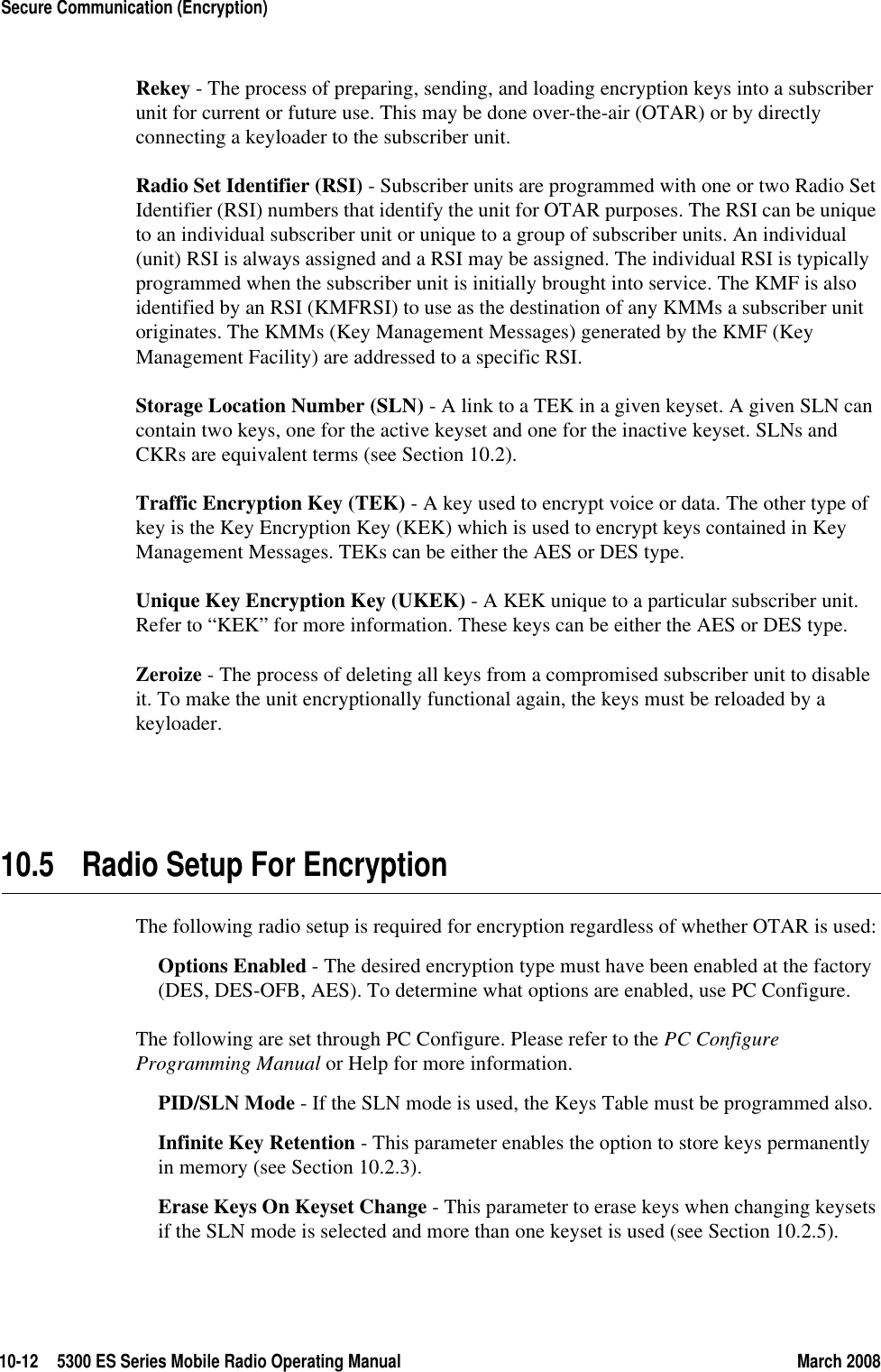 10-12 5300 ES Series Mobile Radio Operating Manual March 2008Secure Communication (Encryption)Rekey - The process of preparing, sending, and loading encryption keys into a subscriber unit for current or future use. This may be done over-the-air (OTAR) or by directly connecting a keyloader to the subscriber unit.Radio Set Identifier (RSI) - Subscriber units are programmed with one or two Radio Set Identifier (RSI) numbers that identify the unit for OTAR purposes. The RSI can be unique to an individual subscriber unit or unique to a group of subscriber units. An individual (unit) RSI is always assigned and a RSI may be assigned. The individual RSI is typically programmed when the subscriber unit is initially brought into service. The KMF is also identified by an RSI (KMFRSI) to use as the destination of any KMMs a subscriber unit originates. The KMMs (Key Management Messages) generated by the KMF (Key Management Facility) are addressed to a specific RSI. Storage Location Number (SLN) - A link to a TEK in a given keyset. A given SLN can contain two keys, one for the active keyset and one for the inactive keyset. SLNs and CKRs are equivalent terms (see Section 10.2).Traffic Encryption Key (TEK) - A key used to encrypt voice or data. The other type of key is the Key Encryption Key (KEK) which is used to encrypt keys contained in Key Management Messages. TEKs can be either the AES or DES type.Unique Key Encryption Key (UKEK) - A KEK unique to a particular subscriber unit. Refer to “KEK” for more information. These keys can be either the AES or DES type.Zeroize - The process of deleting all keys from a compromised subscriber unit to disable it. To make the unit encryptionally functional again, the keys must be reloaded by a keyloader.10.5 Radio Setup For EncryptionThe following radio setup is required for encryption regardless of whether OTAR is used:Options Enabled - The desired encryption type must have been enabled at the factory (DES, DES-OFB, AES). To determine what options are enabled, use PC Configure.The following are set through PC Configure. Please refer to the PC Configure Programming Manual or Help for more information.PID/SLN Mode - If the SLN mode is used, the Keys Table must be programmed also.Infinite Key Retention - This parameter enables the option to store keys permanently in memory (see Section 10.2.3).Erase Keys On Keyset Change - This parameter to erase keys when changing keysets if the SLN mode is selected and more than one keyset is used (see Section 10.2.5).