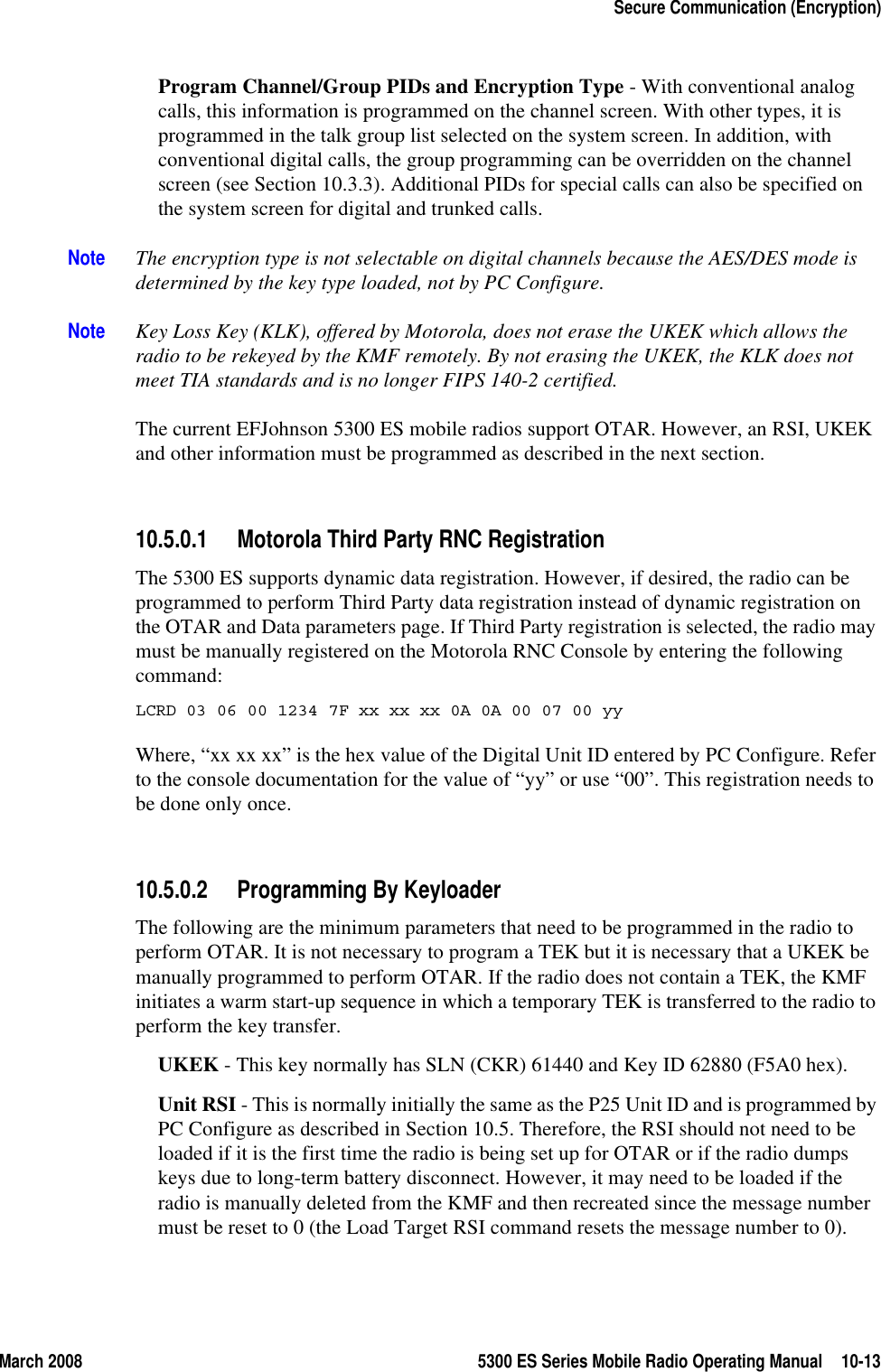 March 2008 5300 ES Series Mobile Radio Operating Manual 10-13Secure Communication (Encryption)Program Channel/Group PIDs and Encryption Type - With conventional analog calls, this information is programmed on the channel screen. With other types, it is programmed in the talk group list selected on the system screen. In addition, with conventional digital calls, the group programming can be overridden on the channel screen (see Section 10.3.3). Additional PIDs for special calls can also be specified on the system screen for digital and trunked calls.Note The encryption type is not selectable on digital channels because the AES/DES mode is determined by the key type loaded, not by PC Configure.Note Key Loss Key (KLK), offered by Motorola, does not erase the UKEK which allows the radio to be rekeyed by the KMF remotely. By not erasing the UKEK, the KLK does not meet TIA standards and is no longer FIPS 140-2 certified.The current EFJohnson 5300 ES mobile radios support OTAR. However, an RSI, UKEK and other information must be programmed as described in the next section.10.5.0.1 Motorola Third Party RNC RegistrationThe 5300 ES supports dynamic data registration. However, if desired, the radio can be programmed to perform Third Party data registration instead of dynamic registration on the OTAR and Data parameters page. If Third Party registration is selected, the radio may must be manually registered on the Motorola RNC Console by entering the following command:LCRD 03 06 00 1234 7F xx xx xx 0A 0A 00 07 00 yyWhere, “xx xx xx” is the hex value of the Digital Unit ID entered by PC Configure. Refer to the console documentation for the value of “yy” or use “00”. This registration needs to be done only once.10.5.0.2 Programming By KeyloaderThe following are the minimum parameters that need to be programmed in the radio to perform OTAR. It is not necessary to program a TEK but it is necessary that a UKEK be manually programmed to perform OTAR. If the radio does not contain a TEK, the KMF initiates a warm start-up sequence in which a temporary TEK is transferred to the radio to perform the key transfer.UKEK - This key normally has SLN (CKR) 61440 and Key ID 62880 (F5A0 hex). Unit RSI - This is normally initially the same as the P25 Unit ID and is programmed by PC Configure as described in Section 10.5. Therefore, the RSI should not need to be loaded if it is the first time the radio is being set up for OTAR or if the radio dumps keys due to long-term battery disconnect. However, it may need to be loaded if the radio is manually deleted from the KMF and then recreated since the message number must be reset to 0 (the Load Target RSI command resets the message number to 0).