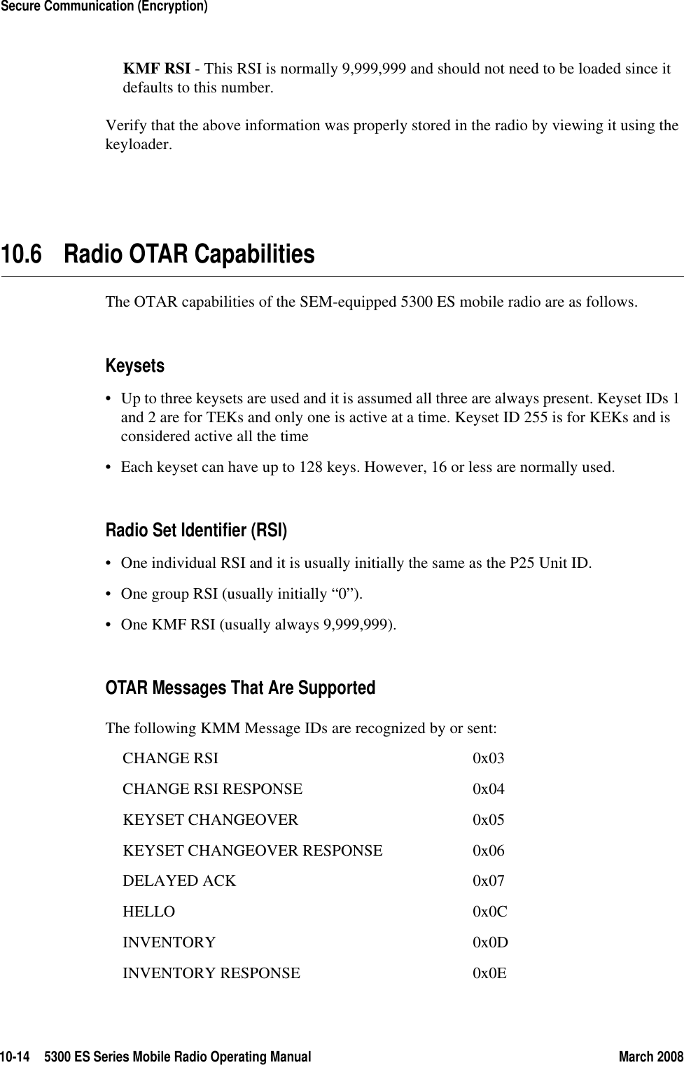 10-14 5300 ES Series Mobile Radio Operating Manual March 2008Secure Communication (Encryption)KMF RSI - This RSI is normally 9,999,999 and should not need to be loaded since it defaults to this number. Verify that the above information was properly stored in the radio by viewing it using the keyloader.10.6 Radio OTAR CapabilitiesThe OTAR capabilities of the SEM-equipped 5300 ES mobile radio are as follows.Keysets• Up to three keysets are used and it is assumed all three are always present. Keyset IDs 1 and 2 are for TEKs and only one is active at a time. Keyset ID 255 is for KEKs and is considered active all the time• Each keyset can have up to 128 keys. However, 16 or less are normally used. Radio Set Identifier (RSI)• One individual RSI and it is usually initially the same as the P25 Unit ID.• One group RSI (usually initially “0”).• One KMF RSI (usually always 9,999,999).OTAR Messages That Are SupportedThe following KMM Message IDs are recognized by or sent:CHANGE RSI 0x03CHANGE RSI RESPONSE 0x04KEYSET CHANGEOVER 0x05KEYSET CHANGEOVER RESPONSE 0x06DELAYED ACK 0x07HELLO 0x0CINVENTORY 0x0DINVENTORY RESPONSE 0x0E