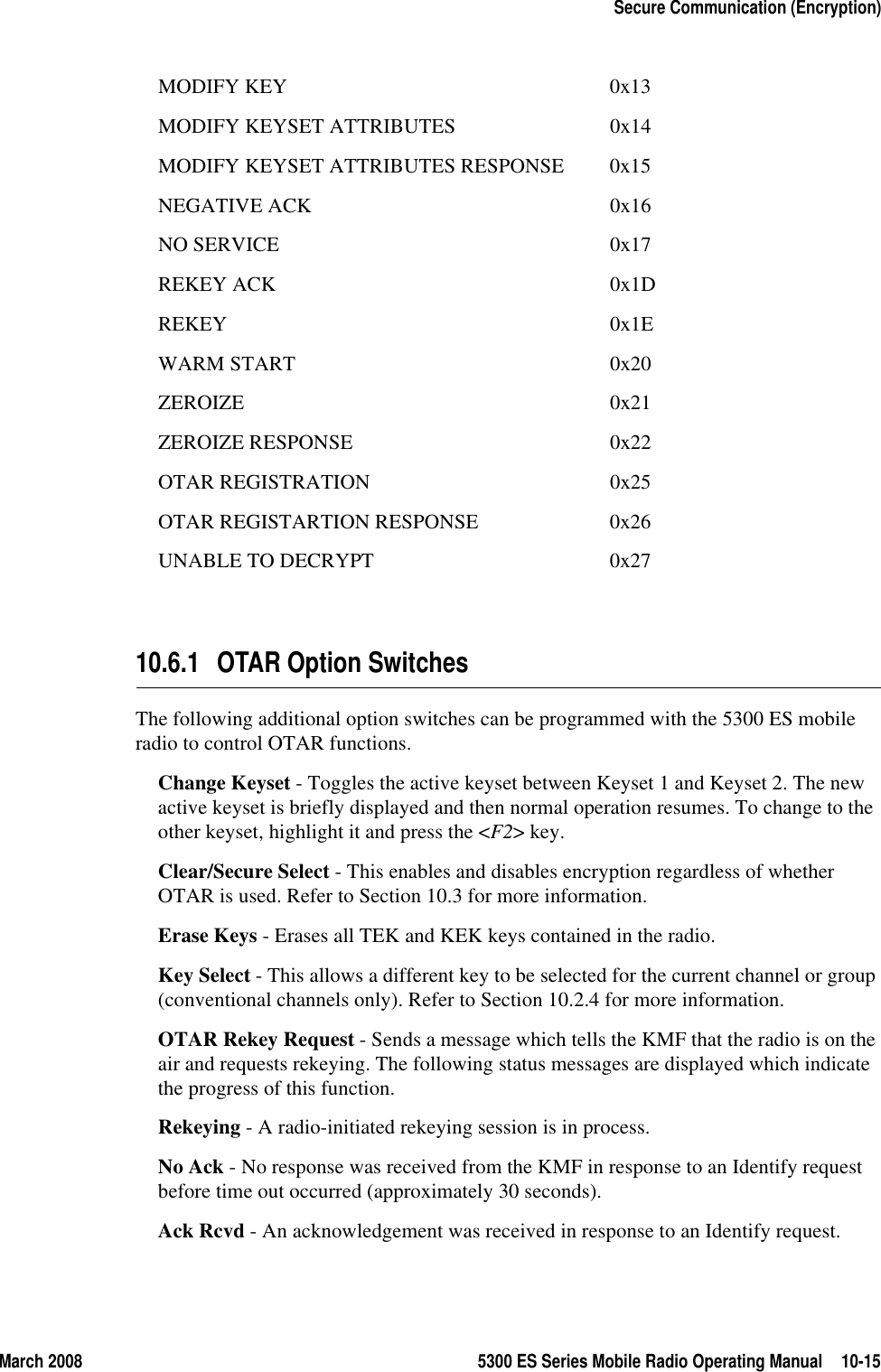 March 2008 5300 ES Series Mobile Radio Operating Manual 10-15Secure Communication (Encryption)MODIFY KEY 0x13MODIFY KEYSET ATTRIBUTES 0x14MODIFY KEYSET ATTRIBUTES RESPONSE 0x15NEGATIVE ACK 0x16NO SERVICE 0x17REKEY ACK 0x1DREKEY 0x1EWARM START 0x20ZEROIZE 0x21ZEROIZE RESPONSE 0x22OTAR REGISTRATION 0x25OTAR REGISTARTION RESPONSE 0x26UNABLE TO DECRYPT 0x2710.6.1 OTAR Option SwitchesThe following additional option switches can be programmed with the 5300 ES mobile radio to control OTAR functions.Change Keyset - Toggles the active keyset between Keyset 1 and Keyset 2. The new active keyset is briefly displayed and then normal operation resumes. To change to the other keyset, highlight it and press the &lt;F2&gt; key.Clear/Secure Select - This enables and disables encryption regardless of whether OTAR is used. Refer to Section 10.3 for more information.Erase Keys - Erases all TEK and KEK keys contained in the radio.Key Select - This allows a different key to be selected for the current channel or group (conventional channels only). Refer to Section 10.2.4 for more information.OTAR Rekey Request - Sends a message which tells the KMF that the radio is on the air and requests rekeying. The following status messages are displayed which indicate the progress of this function.Rekeying - A radio-initiated rekeying session is in process.No Ack - No response was received from the KMF in response to an Identify request before time out occurred (approximately 30 seconds).Ack Rcvd - An acknowledgement was received in response to an Identify request.