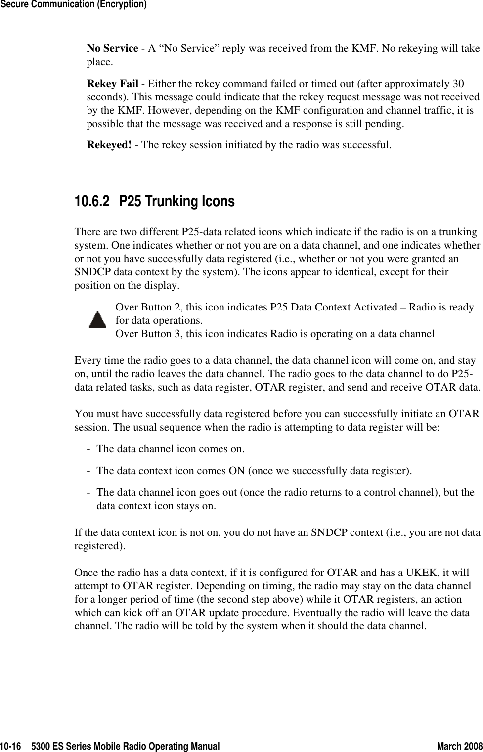 10-16 5300 ES Series Mobile Radio Operating Manual March 2008Secure Communication (Encryption)No Service - A “No Service” reply was received from the KMF. No rekeying will take place.Rekey Fail - Either the rekey command failed or timed out (after approximately 30 seconds). This message could indicate that the rekey request message was not received by the KMF. However, depending on the KMF configuration and channel traffic, it is possible that the message was received and a response is still pending.Rekeyed! - The rekey session initiated by the radio was successful.10.6.2 P25 Trunking IconsThere are two different P25-data related icons which indicate if the radio is on a trunking system. One indicates whether or not you are on a data channel, and one indicates whether or not you have successfully data registered (i.e., whether or not you were granted an SNDCP data context by the system). The icons appear to identical, except for their position on the display.Over Button 2, this icon indicates P25 Data Context Activated – Radio is ready for data operations.Over Button 3, this icon indicates Radio is operating on a data channelEvery time the radio goes to a data channel, the data channel icon will come on, and stay on, until the radio leaves the data channel. The radio goes to the data channel to do P25-data related tasks, such as data register, OTAR register, and send and receive OTAR data.You must have successfully data registered before you can successfully initiate an OTAR session. The usual sequence when the radio is attempting to data register will be:- The data channel icon comes on.- The data context icon comes ON (once we successfully data register).- The data channel icon goes out (once the radio returns to a control channel), but the data context icon stays on.If the data context icon is not on, you do not have an SNDCP context (i.e., you are not data registered).Once the radio has a data context, if it is configured for OTAR and has a UKEK, it will attempt to OTAR register. Depending on timing, the radio may stay on the data channel for a longer period of time (the second step above) while it OTAR registers, an action which can kick off an OTAR update procedure. Eventually the radio will leave the data channel. The radio will be told by the system when it should the data channel.