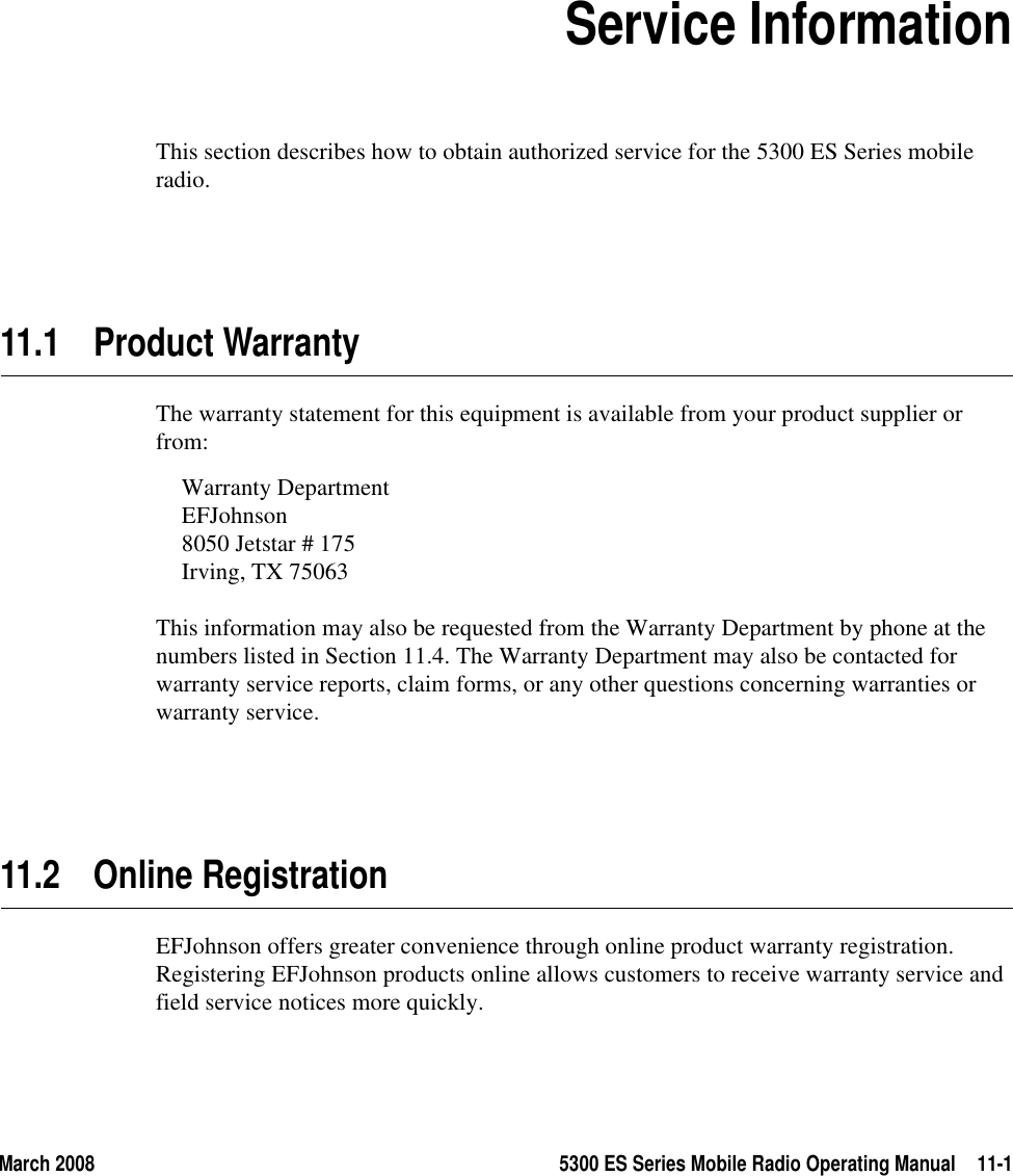 March 2008 5300 ES Series Mobile Radio Operating Manual 11-1SECTION11Section11Service InformationThis section describes how to obtain authorized service for the 5300 ES Series mobile radio.11.1 Product WarrantyThe warranty statement for this equipment is available from your product supplier or from:Warranty DepartmentEFJohnson 8050 Jetstar # 175Irving, TX 75063This information may also be requested from the Warranty Department by phone at the numbers listed in Section 11.4. The Warranty Department may also be contacted for warranty service reports, claim forms, or any other questions concerning warranties or warranty service.11.2 Online RegistrationEFJohnson offers greater convenience through online product warranty registration. Registering EFJohnson products online allows customers to receive warranty service and field service notices more quickly.